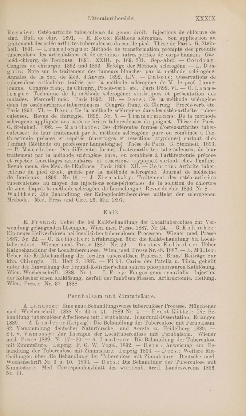 Reynier: ÖOsteo-arthrite tuberculeuse du genou droit. Injections de chlorure de zinc. Bull. de chir. 1891. — R. Roux: Methode slerogene. Son application au traitement des ost&o-arthrites tuberculeuses du cou-de-pied. These de Paris. G. Stein- heil. 1891. — Lannelongue: Methode de transformation prompte des produits tuberculeux des articulations et de certaines autres parties de corps humain. Gaz. med.-chirurg. de Toulouse. 1891. XXIII. p. 169, 201. Sep.-Abdr. — Coudray: Congres de chirurgie. 1892 und 1893. Erfolge der Methode sclerogene. — L. Des- guin: Note sur le traitement des tumeurs blanches par la methode sclerogene. Annales de la Soc. de Med. d’Anvers. 1892. LIV. — Dubois: Observations de tuberculose articulaire traitee par la methode sclerogene de M. le prof. Lanne- longue. Congres franc. de Chirurg., Proces-verb. etc. Paris 1892. VI. — O. Lanne- longue: Technique de la methode sclerogene; statistiques et pr&sentation des malades. Mercredi med. Paris 1892. III. — Ders.: De la methode sclerogene dans les ost&eo-arthrites tuberculeuses. Congres franc. de Chirurg. Proces-verb. etc. Paris 1892. VI. — Ders.: De la methode sclerogene dans les osteo-arthrites tuber- euleuses. Revue de chirurgie. 1892. Nr. 5. — Timmermanns: De la methode sclerogene appliqude aux ost&o-arthrites tuberculeuses du poignet. These de Paris. G. Steinheil. 1892. — Mauclaire: Des differentes formes d’osteo-arthrites tuber- culeuses; de leur traitement par la methode sclerogene pure ou combinee & l’ar- threctomie pr&coce et repetee (curettages et resections atypiques) surtout chez V'enfant (Methode du professeur Lannelongue). These de Paris. G. Steinheil. 1893. — P. Mauclaire: Des differentes formes d’ost&eo-arthrites tuberculeuses; de leur traitement par la methode sclerogene pure, ou combinee & l’arthrectomie pr&coce et repetee (curettages articulaires et resections atypiques) surtout chez l’enfant. Revue mens. des Med. de l’Enfance. Paris 1894. XH. — Courtin: Arthrite tuber- culeuse du pied droit, guerie par la methode sclerogene. Journal de medecine de Bordeaux. 1896. Nr. 16. — J. Ziematzky: Traitement des osteo-arthrites tuberculeuses au moyen des injections sous-periostales de la solution de chlorure de zinc, d’apr&s la methode sclerogene de Lannelongue. Revue de chir. 1896. Nr.8. — Walther: Die Behandlung der Kniegelenktuberculose mittelst der sclerogenen Methode. Med. Press and Circ. 26. Mai 1897. Kalk. E. Freund: Ueber die bei Kalkbehandlung der Localtuberculose zur Ver- wendung gelangenden Lösungen. Wien. med. Presse 1837. Nr. 24. — G.Kolischer: Ein neues Heilverfahren bei localisirten tuberculösen Processen. Wiener med. Presse 1887. Nr. 22.— O. Kolischer: Erfahrungen über die Kalkbehandlung bei Local- tuberculose.. Wiener med. Presse 1887. Nr. 29. — Gustav Kolischer: Ueber Kalkbehandlung der Localtuberculose. Wien. med. Presse Nr. 48. 1887. — E. Müller: Ueber die Kalkbehandlung der localen tuberculösen Processe. Bruns’ Beiträge zur klin. Chirurgie. III. Heft 2. 1887. — Fikl: Caries der Patella u. Tibia, geheilt unter der Einwirkung der Freund-Kolischer’schen sauren phosphorsauren Kalklösung. Wien. Wochenschrift. 1888. Nr. 1. — L. Frey: Fungus genu synovialis. Injection der Kolischer’schen Kalklösung. Zerfall der fungösen Massen. Arthrektomie. Heilung. Wien. Presse. Nr. 37. 1888. Perubalsam und Zimmtsäure. A.Landerer: Eine neue Behandlungsweise tuberculöser Processe. Münchener med. Wochenschrift. 1888 Nr. 40 u. 41. 1889 Nr. 4. — Ernst Kittel: Die Be- handlung tuberculöser Affectionen mit Perubalsam. Inaugural-Dissertation. Erlangen 1889. — A. Landerer (Leipzig): Die Behandlung der Tuberculose mit Perubalsam. 62. Versammlung deutscher Naturforscher und Aerzte zu Heidelberg 1889. — St. v. Vämossy: Zur Therapie der Localtuberculose mit Perubalsam. Wiener med. Presse 1889. Nr. 17—20. — A. Landerer: Die Behandlung der Tuberculose mit Zimmtsäure. Leipzig. F. ©. W. Vogel. 1892. — Ders.: Anweisung zur Be- handlung der Tuberculose mit Zimmtsäure. Leipzig 1893. — Ders.: Weitere Mit- theilungen über die Behandlung der Tuberculose mit Zimmtsäure. Deutsche med. Wochenschrift Nr. 9 u. 10. 1893. — Ders.: Die Behandlung der Tuberculose mit Zimmtsäure. Med. Correspondenzblatt des württemb. ärztl. Landesvereins 1896. Ne11.