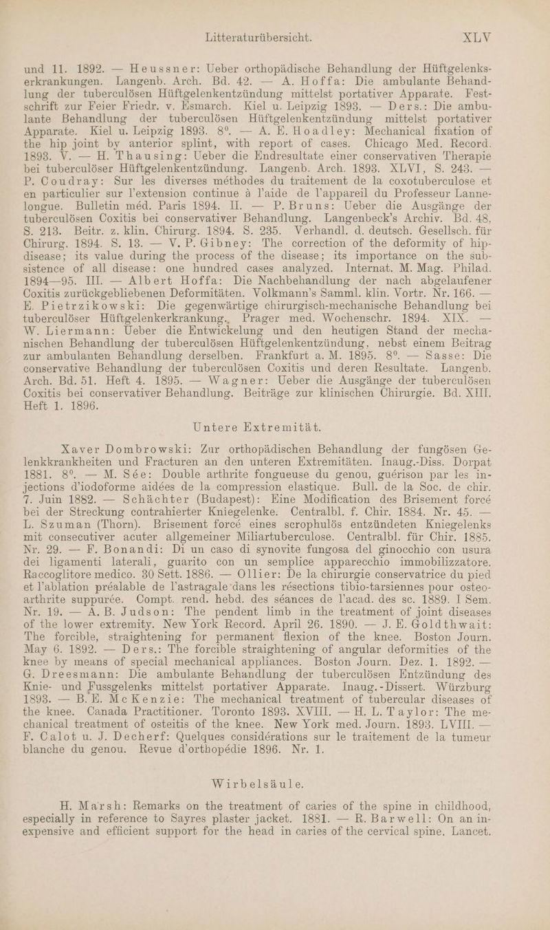 und 11. 1892. — Heussner: Ueber orthopädische Behandlung der Hüftgelenks- erkrankungen. Langenb. Arch. Bd. 42. — A. Hoffa: Die ambulante Behand- lung der tuberculösen Hüftgelenkentzündung mittelst portativer Apparate. Fest- schrift zur Feier Friedr. v. Esmarch. Kiel u. Leipzig 1893. — Ders.: Die ambu- lante Behandlung der tuberculösen Hüftgelenkentzündung mittelst portativer Apparate. Kiel u. Leipzig 1893. 8°. — A. E.Hoadley: Mechanical fixation of the hip joint by anterior splint, with report of cases. Chicago Med. Record. 1893. V. — H. Thausing: Ueber die Endresultate einer conservativen Therapie bei tuberceulöser Hüftgelenkentzündung. Langenb. Arch. 1893. XLVI, 8. 243. — P. Coudray: Sur les diverses methodes du traitement de la coxotuberculose et en particulier sur l’extension continue ä l’aide de l’appareil du Professeur Lanne- longue. Bulletin med. Paris 1894. II. — P.Bruns: Ueber die Ausgänge der tuberculösen Coxitis bei conservativer Behandlung. Langenbeck’s Archiv. Bd. 48, S. 213. Beitr. z. klin. Chirurg. 1894. S. 235. Verhandl. d. deutsch. Gesellsch. für Chirurg. 1894. S. 13. — V.P. Gibney: The correction of the deformity of hip- disease; its value during the process of the disease; its importance on the sub- sistence of all disease: one hundred cases analyzed. Internat. M. Mag. Philad. 1894—95. IL. — Albert Hoffa: Die Nachbehandlung der nach abgelaufener Coxitis zurückgebliebenen Deformitäten. Volkmann’s Samml. klin. Vortr. Nr. 166. — E. Pietrzikowski: Die gegenwärtige chirurgisch-mechanische Behandlung bei tuberculöser Hüftgelenkerkrankung., Prager med. Wochenschr. 1894. XIX. — W. Liermann: Ueber die Entwickelung und den heutigen Stand der mecha- nischen Behandlung der tuberculösen Hüftgelenkentzündung, nebst einem Beitrag zur ambulanten Behandlung derselben. Frankfurt a. M. 1895. 8°. — Sasse: Die conservative Behandlung der tuberculösen Coxitis und deren Resultate. Langenb. Arch. Bd. 51. Heft 4 1895. — Wagner: Ueber die Ausgänge der tuberculösen Coxitis bei conservativer Behandlung. Beiträge zur klinischen Chirurgie. Bd. XH. Heft 1. 1896. Untere Extremität. Xaver Dombrowski: Zur orthopädischen Behandlung der fungösen Ge- lenkkrankheiten und Fracturen an den unteren Extremitäten. Inaug.-Diss. Dorpat 1881. 8%. — M. See: Double arthrite fongueuse du genou, guerison par les in- jeetions d’iodoforme aidees de la compression elastique. Bull. de la Soc. de chir. 7. Juim 1882. — Schächter (Budapest): Eine Modification des Brisement force bei der Streckung contrahierter Kniegelenke. Centralbl. f. Chir. 1884. Nr. 45. — L. Szuman (Thorn). Brisement force eines scrophulös entzündeten Kniegelenks mit consecutiver acuter allgemeiner Miliartuberculose. Centralbl. für Chir. 1885. Nr. 29. — F. Bonandi: Di un caso di synovite fungosa del ginocchio con usura dei ligamenti laterali, guarito con un semplice apparecchio immobilizzatore. Raccoglitore medico. 30 Sett. 1886. — Ollier: De la chirurgie conservatrice du pied et l’ablation pr&ealable de l’astragale dans les resections tibio-tarsiennes pour osteo- arthrite suppuree. Compt. rend. hebd. des seances de l’acad. des sc. 1889. I Sem. Nr. 19. — A.B. Judson: The pendent limb in the treatment of joint diseases of the lower extremity. New York Record. April 26. 1890. — J. E. Goldthwait: The forcible, straightening for permanent flexion of the knee. Boston Journ. May 6. 1892. — Ders.: The forcible straightening of angular deformities of the knee by means of special mechanical appliances. Boston Journ. Dez. 1. 1892. — G. Dreesmann: Die ambulante Behandlung der tuberculösen Entzündung des Knie- und Fussgelenks mittelst portativer Apparate. Inaug.-Dissert. Würzburg 1893. — B.E. Me Kenzie: The mechanical treatment of tubercular diseases of the knee. Canada Practitioner. Toronto 1893. XVII. — H.L. Taylor: The me- chanical treatment of osteitis of the knee. New York med. Journ. 1893. LVII. — F. Calot u. J. Decherf: Quelques considerations sur le traitement de la tumeur blanche du genou. Revue d’orthopedie 1896. Nr. 1. Wirbelsäule. H. Marsh: Remarks on the treatment of caries of the spine in childhood, especially in reference to Sayres plaster jacket. 1881. — R. Barwell: On an in- expensive and efficient support for the head in caries of the cervical spine, Lancet.