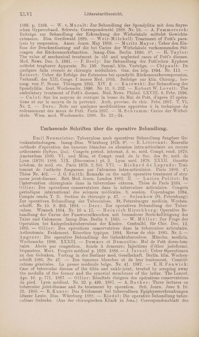 1888. p. 1168. — W. v. Muralt: Zur Behandlung der Spondylitis mit dem Sayre- schen Gypsverband. Schweiz. Correspondenzbl. 1888. Nr. 19. — A. Pommeresch: Beiträge zur Behandlung der Erkrankung der Wirbelsäule mittelst Gewichts- extension. Diss. Greifswald 1889. — Weir-Mitchell: Treatment of Pott’s para- lysis by suspension. Amer. Journ. May 1889. — Moritz Mayer: Ueber den Ein- fluss der Druckentlastung auf die bei Caries der Wirbelsäule vorkommenden Stö- rungen der Rückenmarksfunction. Inaug.-Diss. Berlin 1890. 8%. — H. Taylor: The value of mechanical treatment in old and neglected cases of Pott’s disease. Med. News. Dec. 5. 1891. — F. Beely: Zur Behandlung der Pott’schen Kyphose mittelst tragbarer Apparate. Nr. 199. Samml. klin. Vorträge. — Chipault: De quelques faits recents de chirurgie medullaire. Gaz. des höp. 1894. Nr. 113. — Reinert: Ueber die Erfolge der Extension bei spondylit. Rückenmarkscompression. Verhandl. des XIII. Congr. f. innere Med. 1895. Beiträge zur klin. Chirurg., her- ausg. von P. Bruns. Tübingen 1895. XIV. 2. — Karewski: Zur Behandlung der Spondylitis. Berl. Wochenschr. 1896. Nr. 11. S. 232. — Robert W.Lovett: The ambulatory treatment of Pott’s disease. Med. News. Philad. LXVII. 9. Febr. 1896. — Calot: Sur les moyens de corriger la bosse du Mal de Pott, d’apres 37 opera- tions et sur le moyen de la prevenir. Arch. provinc. de chir. Febr. 1897. T. VI. Nr. 2. — Ders.: Note sur quelques modifications apportees & la technique du redressement des maux de Pott. Paris 1897. — H.Schramm: Caries der Wirbel- säule. Wien. med. Wochenschr. 1896. Nr. 22—24. Umfassende Schriften über die operative Behandlung. Emil Neumeister: Tuberculose nach operativer Behandlung fungöser Ge- lenkentzündungen. Inaug.-Diss. Würzburg 1879. 8°. — E. Letievant: Nouvelle methode d’operation des tumeurs blanches ou abrasion intra-articulaire ou encore arthroxesis (@pVpov, &&w). Congres period. internat. d. sc. med. Compt. rend. 1879. Amsterdam 1880. VI, und Mem. et Compt. rend. de la Soc. des Sc. med. de Lyon (1879) 1880. XIX. (Discussion.) pt. 2. Lyon med. 1879. XXXI. Gazette hebdom. de med. etc. Paris 1879. 2. Ser. XVI. — Richard de Laprade: Trai- tement de l’arthrite fongueuse par l’abrasion intra-articulaire. Paris 1880. 4°. These Nr. 401. — J. G. Smith: Remarks on the early operative treatment of stru- mous joint-disease. Brit. Med. Journ. London 1882. II. — Lucien Pelitot: De l’intervention chirurgicale dans la tuberculose externe. These de Paris 1834. — Ollier: Des operations conservatrices dans la tuberculose articulaire. Congres periodique international des sciences medicales. 8. session. Copenhague 1884. Compte rendu T. II. Section de chirurgie p. 47. — Selenkow (St. Petersburg): Zur operativen Behandlung der Tuberculose. St. Petersburger medicin. Wochen- schrift. Nr. 19. S. 203. 1884. — Ders.: Zur operativen Behandlung der Tuber- culose. Wratsch 1884. Nr. 16 u. 17. — Heinrich Hirschberg: Operative Be- handlung der Caries der Fusswurzelknochen mit besonderer Berücksichtigung des Talus und Calcaneus. Inaug.-Diss. Berlin 8. 1885. — W. Müller: Zur Frage der Operation bei Kniegelenkstuberculose der Kinder. Centralbl. für Chir. Dec. 12. 1885. — Ollier: Des operations conservatrices dans la tuberculose articulaire. Arthrotomie. Evidement. Resection typique. 1884. Revue de chir. 1885. Nr. 3. — Angerer: Die operative Behandlung der Gelenktuberculose. Münchn. medicin. Wochenschr. 1886. XXXIU. — Demars et Demoulin: Mal de Pott dorso-lom- baire. Abces par congestion. Sonde & demeure; Injections d’ether jodoforme. Sequestres. Mort. Progres medical p. 1029. 1886. — J. Israel: Ueber Operationen an den Gelenken. Vortrag in der Berliner med. Gesellschaft. Berlin. klin. Wochen- schrift 1886. Nr. 47. — Des tumeurs blanches et de leur traitement. Conside- rations generales. La presse medicale belge. Nr. 41. 1887. — E.H.Fenwick: Case of tubercular disease of the tibia and ankle-joint, treated by scraping away the medulla of the former and the synovial membrane of the latter. The Lancet. Apr. 16. p. 771. 1887. — Ollier: Resultats eloignes des operations conservatrices du pied. Lyon medical. Nr. 32. p. 493. 1887. — A. Barker: Three lectures on tubercular joint-disease and its treatment by operation. Brit. Journ. June 9. 16. 23. 1888. — R. Kunze: Das Evidement bei tuberculösen Epiphysenerkrankungen älterer Leute. Diss. Würzburg 1888. — Riedel: Die operative Behandlung tuber- culöser Gelenke. (Aus der chirurgischen Klinik in Jena.) Correspondenzblatt des