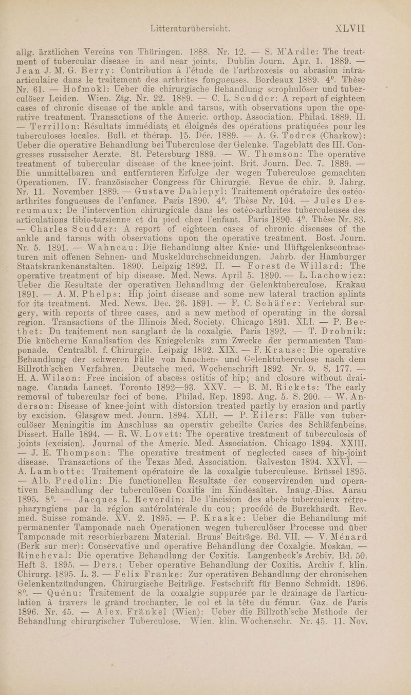 allg. ärztlichen Vereins von Thüringen. 1888. Nr. 12. — S. M’Ardle: The treat- ment of tubercular disease in and near joints. Dublin Journ. Apr. 1. 1889. — Jean J.M.G. Berry: Contribution ä&amp; l’etude de l’arthroxesis ou abrasion intra- articulaire dans le traitement des arthrites fongueuses. Bordeaux 1889. 4°. These Nr. 61. — Hofmokl: Ueber die chirurgische Behandlung scrophulöser und tuber- culöser Leiden. Wien. Ztg. Nr. 22. 1889. — C.L. Scudder: A report of eighteen cases of chronic disease of the ankle and tarsus, with observations upon the ope- rative treatment. Transactions of the Americ. orthop. Association. Philad. 1889. II. — Terrillon: Resultats immediats et eloignes des operations pratiquees pour les tuberculoses locales. Bull. et therap. 15. Dec. 1889. — A. G@. Todres (Charkow): Ueber die operative Behandlung bei Tuberculose der Gelenke. Tageblatt des III. Con- gresses russischer Aerzte. St. Petersburg 1889. — W. Thomson: The operative treatment of tubercular disease of the knee-joint. Brit. Journ. Dec. 7. 1889. — Die unmittelbaren und entfernteren Erfolge der wegen Tuberculose gemachten Operationen. IV. französischer Congress für Chirurgie. Revue de chir. 9. Jahrg. Nr. 11. November 1889. — Gustave Dahlepyl: Traitement operatoire des osteo- arthrites fongueuses de l’enfance. Paris 1890. 4°. These Nr. 104. — Jules Des- reumaux: De l’intervention chirurgicale dans les osteo-arthrites tuberculeuses des articulations tibio-tarsienne et du pied chez l’enfant. Paris 1890. 4°. These Nr. 83. — Charles Sceudder: A report of eighteen cases of chronic diseases of the ankle and tarsus with observations upon the operative treatment. Bost. Journ. Nr. 5. 1891. — Wahncau: Die Behandlung alter Knie- und Hüftgelenkscontrac- turen mit offenen Sehnen- und Muskeldurchschneidungen. Jahrb. der Hamburger Staatskrankenanstalten. 1890. Leipzig 1892. II. — Forest de Willard: The operative treatment of hip disease. Med. News. April 5. 1890. — L. Lachowicz: Ueber die Resultate der operativen Behandlung der Gelenktuberculose. Krakau 1891. — A.M. Phelps: Hip joint disease and some new lateral traction splints for its treatment. Med. News. Dec. 26. 1891. — F. C. Schäfer: Vertebral sur- gery, with reports of three cases, and a new method of operating in the dorsal region. 'Transactions of the Illinois Med. Society. Chicago 1891. XLL — P. Ber- thet: Du traitement non sanglant de la coxalgie. Paris 1892. — T. Drobnik: Die knöcherne Kanalisation des Kniegelenks zum Zwecke der permanenten Tam- ponade. Centralbl. f. Chirurgie. Leipzig 1892. XIX. — F. Krause: Die operative Behandlung der schweren Fälle von Knochen- und Gelenktuberculose nach dem Billroth’schen Verfahren. Deutsche med. Wochenschrift 1892. Nr. 9. S. 177. — H. A. Wilson: Free incision of abscess ostitis of hip; and closure without drai- nage. Canada Lancet. Toronto 1892—93. XXV. — B. M. Rickets: The early removal of tubercular foci of bone. Philad. Rep. 1893. Aug. 5. S. 200. — W. An- derson: Disease of knee-joint with distorsion treated partly by erasion and partly by excision. Glasgow med. Journ. 1894. XLUI. — P. Eilers: Fälle von tuber- culöser Meningitis im Anschluss an operativ geheilte Caries des Schläfenbeins. Dissert. Halle 1894. — R. W. Lovett: The operative treatment of tuberculosis of joints (excision). Journal of the Americ. Med. Association. Chicago 1894. XXIU. — J. E. Thompson: The operative treatment of neglected cases of hip-joint disease. Transactions of the Texas Med. Association. Galveston 1894. XXVI — A.Lambotte: Traitement operatoire de la coxalgie tuberculeuse. Brüssel 1895. — Alb. Predolin: Die functionellen Resultate der conservirenden und opera- tiven Behandlung der tuberculösen Coxitis im Kindesalter. Inaug.-Diss.. Aarau 1895. 8°. — Jacques L. Reverdin: De l’incision des abc&amp;s tuberculeux retro- pharyngiens par la region anterolaterale du cou; procede de Burckhardt. Rev. med. Suisse romande. XV. 2. 1895. — P. Kraske: Ueber die Behandlung mit permanenter Tamponade nach Operationen wegen tuberculöser Processe und über Tamponade mit resorbierbarem Material. Bruns’ Beiträge. Bd. VI. — V. Menard (Berk sur mer): Conservative und operative Behandlung der Coxalgie. Moskau. — Rincheval: Die operative Behandlung der Coxitis. Langenbeck’s Archiv. Bd. 50. Heft 3. 1895. — Ders.: Ueber operative Behandlung der Coxitis. Archiv f. klin. Chirurg. 1895. L. 3. — Felix Franke: Zur operativen Behandlung der chronischen Gelenkentzündungen. Chirurgische Beiträge. Festschrift für Benno Schmidt. 1896. 8°. — Quenu: Traitement de la coxalgie suppuree par le drainage de l’articu- lation &amp; travers le grand trochanter, le col et la tete du femur. Gaz. de Paris 1896. Nr. 45. — Alex. Fränkel (Wien): Ueber die Billroth’sche Methode der