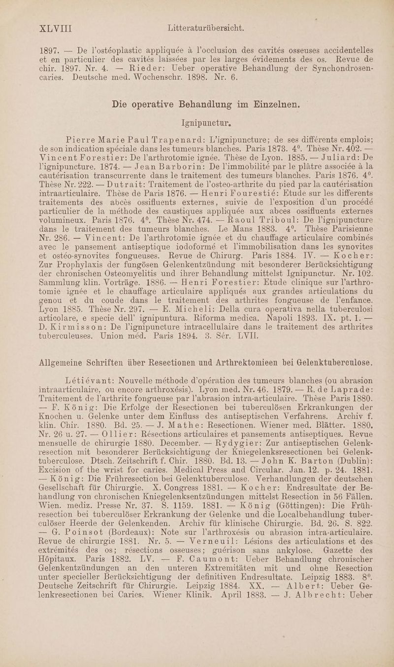 1897. — De l’osteoplastic appliquee &amp; l’occlusion des cavites osseuses accidentelles et en particulier des cavites laissees par les larges evidements des os. Revue de chir. 1897. Nr. 4. — Rieder: Ueber operative Behandlung der Synchondrosen- caries. Deutsche med. Wochenschr. 1898. Nr. 6. Die operative Behandlung im Einzelnen. Ignipunctur, Pierre Marie Paul Trapenard: L’ignipuncture; de ses differents emplois; de son indication sp&amp;ciale dans les tumeurs blanches. Paris 1873. 4°. These Nr. 402. — Vincent Forestier: De l’arthrotomie ignee. These de Lyon. 1885. — Juliard: De Vignipuncture. 1874. — Jean Barborin: De l’immobilite par le plätre associee &amp; la cauterisation transcurrente dans le traitement des tumeurs blanches. Paris 1876. 4°. These Nr. 222. — Dutrait: Traitement de l’osteo-arthrite du pied par la cauterisation intraarticulaire. These de Paris 1876. — Henri Fourestie: Etude sur les differents traitements des abces ossifluents externes, suivie de l’exposition d'un procede particulier de la methode des caustiques appliqu&amp;e aux abces ossifluents externes volumineux. Paris 1876. 4°. These Nr. 474. — Raoul Triboul: De l'ignipuncture dans le traitement des tumeurs blanches. Le Mans 1883. 4° These Parisienne Nr. 286. — Vincent: De l’arthrotomie ignee et du chauffage articulaire combines avec le pansement antiseptique iodoforme et l’immobilisation dans les synovites et osteo-synovites fongueuses. Revue de Chirurg. Paris 1884. IV. — Kocher: Zur Prophylaxis der fungösen Gelenkentzündung mit besonderer Berücksichtigung der chronischen Osteomyelitis und ihrer Behandlung mittelst Ignipunctur. Nr. 102. Sammlung klin. Vorträge. 1886. — Henri Forestier: Etude clinique sur l’arthro- tomie ignee et le chauffage articulaire appliques aux grandes articulations du senou et du coude dans le traitement des arthrites fongueuse de l’enfance. Lyon 1885. These Nr. 297. — E. Micheli: Della cura operativa nella tuberculosi articolare, e specie dell’ ignipuntura. Riforma medica. Napoli 1893. IX. pt. 1. — D. Kirmisson: De lignipuncture intracellulaire dans le traitement des arthrites tuberculeuses. Union med. Paris 1894. 3. Ser. LVIL. Allgemeine Schriften über Resectionen und Arthrektomieen bei Gelenktubereulose. Letievant: Nouvelle methode d’operation des tumeurs blanches (ou abrasion intraarticulaire, ou encore arthroxesis). Lyon med. Nr. 46. 1879. — R.de Laprade: Traitement de l’arthrite fongueuse par l’abrasion intra-articulaire. These Paris 1880. — F. König: Die Erfolge der Resectionen bei tuberculösen Erkrankungen der Knochen u. Gelenke unter dem Einfluss des antiseptischen Verfahrens. Archiv f. klin. Chir. 1880. Bd. 25. — J. Mathe: Resectionen, Wiener med. Blätter. 1880. Nr. 26 u. 27. — Ollier: Resections articulaires et pansements antiseptiques. Revue mensuelle de chirurgie 1880. December. — Rydygier: Zur antiseptischen Gelenk- resection mit besonderer Berücksichtigung der Kniegelenksresectionen bei Gelenk- tuberculose. Dtsch. Zeitschrift f. Chir. 1880. Bd. 13. — John K. Barton (Dublin): Excision of the wrist for caries. Medical Press and Circular. Jan. 12. p. 24. 1881. — König: Die Frühresection bei Gelenktuberculose. Verhandlungen der deutschen Gesellschaft für Chirurgie. X. Congress 1881. — Kocher: Endresultate der Be- handlung von chronischen Kniegelenksentzündungen mittelst Resection in 56 Fällen. Wien. mediz. Presse Nr. 37. 8. 1159. 1881. — König (Göttingen): Die Früh- resection bei tuberculöser Erkrankung der Gelenke und die Localbehandlung tuber- culöser Heerde der Gelenkenden. Archiv für klinische Chirurgie. Bd. 26. 8. 822. — G. Poinsot (Bordeaux): Note sur l’arthroxesis ou abrasion intra-articulaire. Revue de chirurgie 1881. Nr. 5. — Verneuil: Lesions des articulations et des extremites des os; resections osseuses; guerison sans ankylose. Gazette des Höpitaux. Paris 1882. LV. — F. Caumont: Ueber Behandlung chronischer Gelenkentzündungen an den unteren Extremitäten mit und ohne Resection unter specieller Berücksichtigung der definitiven Endresultate. Leipzig 1883. 8°. Deutsche Zeitschrift für Chirurgie. Leipzig 1884. XX. — Albert: Ueber Ge- lenkresectionen bei Caries. Wiener Klinik. April 1883. — J. Albrecht: Ueber