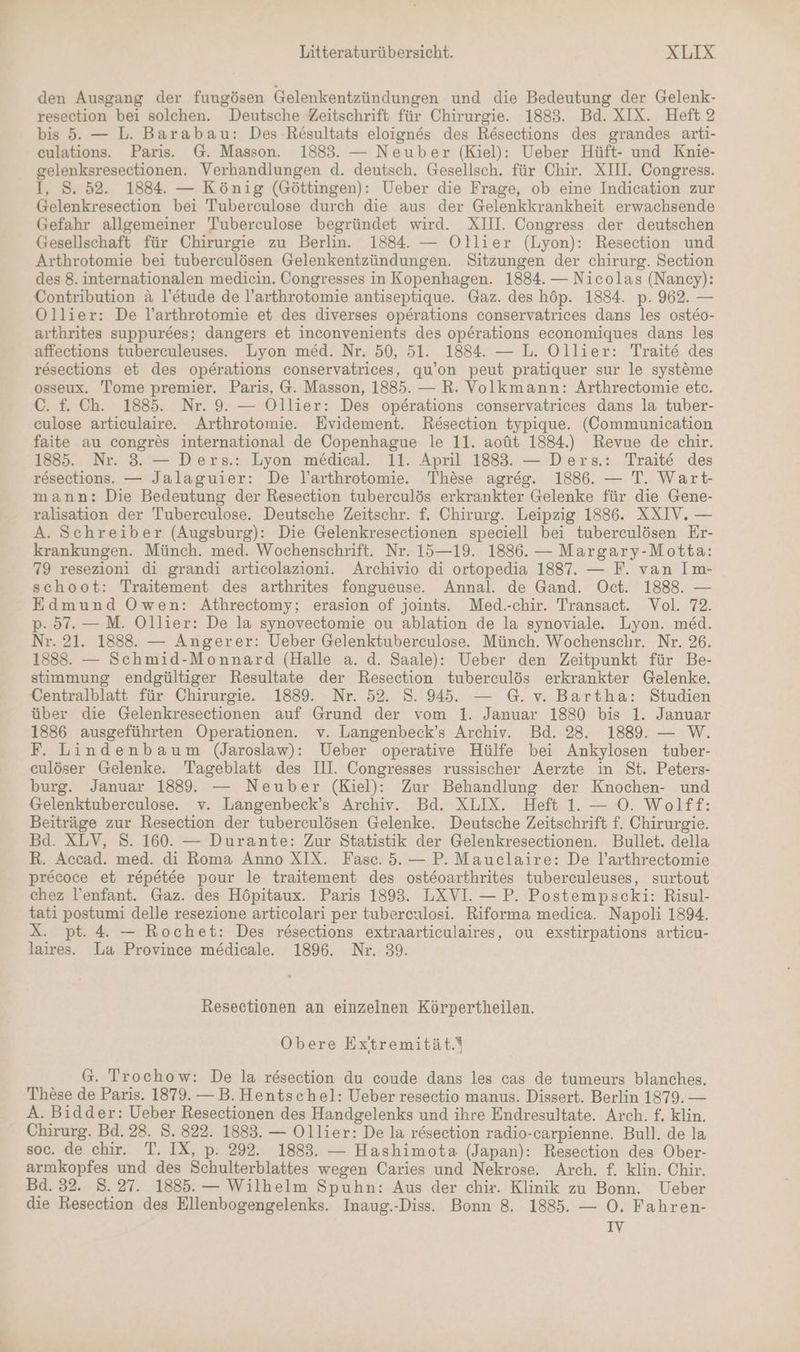 den Ausgang der fungösen Gelenkentzündungen und die Bedeutung der Gelenk- resection bei solchen. Deutsche Zeitschrift für Chirurgie. 1883. Bd. XIX. Heft 2 bis 5. — L. Barabau: Des Rösultats eloignes des Resections des grandes arti- culations. Paris. @. Masson. 1883. — Neuber (Kiel): Ueber Hüft- und Knie- gelenksresectionen. Verhandlungen d. deutsch. Gesellsch. für Chir. XIII. Congress. I, 8. 52. 1884. — König (Göttingen): Ueber die Frage, ob eine Indication zur Gelenkresection bei Tuberculose durch die aus der Gelenkkrankheit erwachsende Gefahr allgemeiner 'Tuberculose begründet wird. XIII. Congress der deutschen Gesellschaft für Chirurgie zu Berlin. 1884. — Ollier (Lyon): Resection und Arthrotomie bei tuberculösen Gelenkentzündungen. Sitzungen der chirurg. Section des 8. internationalen medicin. Congresses in Kopenhagen. 1884. — Nicolas (Nancy): Contribution & l’etude de l’arthrotomie antiseptique. Gaz. des höp. 1884. p. 962. — Ollier: De l’arthrotomie et des diverses operations conservatrices dans les osteo- arthrites suppurees; dangers et inconvenients des operations economiques dans les affections tuberculeuses.. Lyon med. Nr. 50, 51. 1884. — L. Ollier: Traite des resections et des operations conservatrices, qu’on peut pratiquer sur le systeme osseux. Tome premier. Paris, @. Masson, 1885. — R. Volkmann: Arthrectomie etc. C. f. Ch. 1885. Nr. 9. — Ollier: Des operations conservatrices dans la tuber- eulose articulaire. Arthrotomie. Evidement. Resection typique. (Communication faite au congres international de Copenhague le 11. aoüt 1884.) Revue de chir. 1885. Nr. 3. — Ders.: Lyon medical. 11. April 1883. — Ders.: Traite des resections. — Jalaguier: De l’arthrotomie. These agres. 1886. — T. Wart- mann: Die Bedeutung der Resection tuberculös erkrankter Gelenke für die Gene- ralisation der Tuberculose. Deutsche Zeitschr. f. Chirurg. Leipzig 1886. XXIV. — A. Schreiber (Augsburg): Die Gelenkresectionen speciell bei tuberculösen Er- krankungen. Münch. med. Wochenschrift. Nr. 15—19. 1886. — Margary-Motta: 79 resezioni di grandi articolazioni. Archivio di ortopedia 1887. — F. van Im- schoot: Traitement des arthrites fongueuse. Annal. de Gand. Oct. 1888. — Edmund Owen: Athrectomy; erasion of joints. Med.-chir. Transact. Vol. 72. p. 57.— M. Ollier: De la synovectomie ou ablation de la synoviale. Lyon. med. Nr. 21. 1888. — Angerer: Ueber Gelenktuberculose. Münch. Wochenschr. Nr. 26. 1888. — Schmid-Monnard (Halle a. d. Saale): Ueber den Zeitpunkt für Be- stimmung endgültiger Resultate der Resection tuberculös erkrankter Gelenke. Centralblatt für Chirurgie. 1889. Nr. 52. 8. 945. — G. v. Bartha: Studien über die Gelenkresectionen auf Grund der vom 1. Januar 1880 bis 1. Januar 1886 ausgeführten Operationen. v. Langenbeck’s Archiv. Bd. 28. 1889. — W. F. Lindenbaum (Jaroslaw): Ueber operative Hülfe bei Ankylosen tuber- culöser Gelenke. Tageblatt des III. Congresses russischer Aerzte in St. Peters- burg. Januar 1889. — Neuber (Kiel): Zur Behandlung der Knochen- und Gelenktuberculose. v. Langenbeck’s Archiv. Bd. XLIX. Heft 1. — O. Wolff: Beiträge zur Resection der tuberculösen Gelenke. Deutsche Zeitschrift f. Chirurgie. Bd. XLV, S. 160. — Durante: Zur Statistik der Gelenkresectionen. Bullet. della R. Accad. med. di Roma Anno XIX. Fase. 5. — P. Mauclaire: De l’arthrectomie precoce et repetee pour le traitement des osteoarthrites tuberculeuses, surtout chez l’enfant. Gaz. des Höpitaux. Paris 1893. LXVI. — P. Postempscki: Risul- tati postumi delle resezione articolari per tubereulosi. Riforma medica. Napoli 1894. X. pt. 4 — Rochet: Des resections extraarticulaires, ou exstirpations articu- laires. La Province me&dicale. 1896. Nr. 39. Resectionen an einzelnen Körpertheilen. Obere Ex’ttremität.* G. Trochow: De la resection du coude dans les cas de tumeurs blanches. These de Paris. 1879. — B. Hentschel: Ueber resectio manus. Dissert. Berlin 1879. — A. Bidder: Ueber Resectionen des Handgelenks und ihre Endresultate. Arch. f. klin. Chirurg. Bd. 28. S. 822. 1883. — Ollier: De la resection radio-carpienne. Bull. de la soc. de chir. T. IX, p. 292. 1883. — Hashimota (Japan): Resection des Ober- armkopfes und des Schulterblattes wegen Caries und Nekrose. Arch. f. klin. Chir. Bd. 32. 8.27. 1885. — Wilhelm Spuhn: Aus der chir. Klinik zu Bonn. Ueber die Resection des Ellenbogengelenks. Inaug.-Diss.. Bonn 8. 1885. — O. Fahren- IV