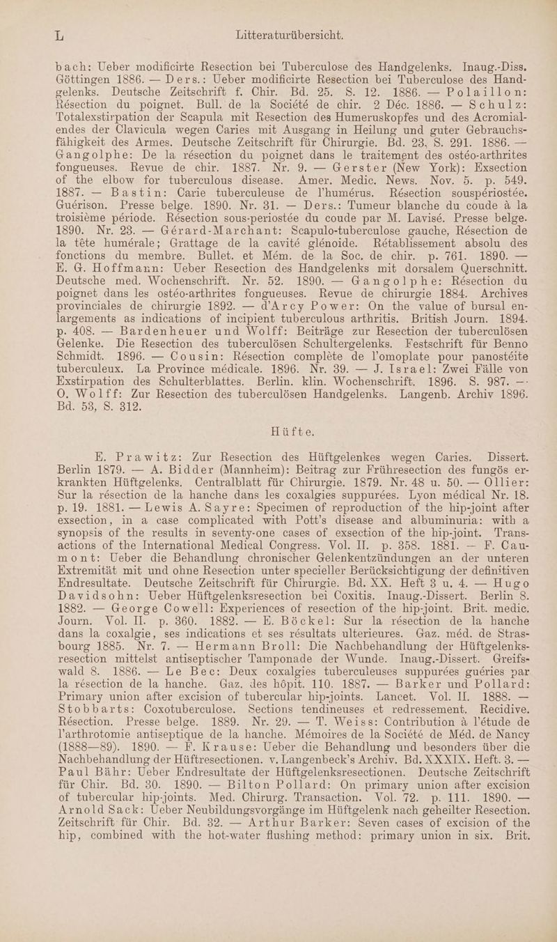 bach: Ueber modificirte Resection bei Tuberculose des Handgelenks. Inaug.-Diss. Göttingen 1886. — Ders.: Ueber modificirte Resection bei Tuberculose des Hand- gelenks. Deutsche Zeitschrift f. Chir. Bd. 25. S. 12. 1886. — Polaillon: Resection du poignet. Bull. de la Societe de chir. 2 Dec. 1886. — Schulz: Totalexstirpation der Scapula mit Resection des Humeruskopfes und des Acromial- endes der Clavicula wegen Caries mit Ausgang in Heilung und guter Gebrauchs- fähigkeit des Armes. Deutsche Zeitschrift für Chirurgie. Bd. 23. S. 291. 1886. — Gangolphe: De la resection du poignet dans le traitement des ost6o-arthrites fongueuses. Revue de chir. 1837. Nr. 9. — Gerster (New York): Exsection of the elbow for tuberculous disease. Amer. Medic. News. Nov. 5. p. 549. 1887. — Bastin: Carie tuberculeuse de l’humerus. Resection sousp£riostee. Guerison. Presse belge. 1890. Nr. 31. — Ders.: Tumeur blanche du coude &amp; la troisißme periode. Resection sous-periost6e du coude par M. Lavise. Presse belge. 1890. Nr. 23. — Gerard-Marchant: Scapulo-tuberculose gauche, Resection de la tete humerale; Grattage de la cavite glenoide. Retablissement absolu des fonctions du membre. Bullet. et M&amp;m. de. la Soc. de chir. p. 761. 1890. — E. @. Hoffmann: Ueber Resection des Handgelenks mit dorsalem Querschnitt. Deutsche med. Wochenschrift. Nr. 52. 1890. — Gangolphe: Reösection du poignet dans les osteo-arthrites fongueuses. Revue de chirurgie 1884. Archives provinciales de chirurgie 1892. — d’Arcy Power: On the value of bursal en- largements as indications of incipient tuberculous arthritis. British Journ. 1894. p- 408. — Bardenheuer und Wolff: Beiträge zur Resection der tuberculösen Gelenke. Die Resection des tuberculösen Schultergelenks. Festschrift für Benno Schmidt. 1896. — Cousin: Resection complete de l’omoplate pour panosteite tuberculeux. La Province medicale. 1396. Nr. 39. — J. Israel: Zwei Fälle von Exstirpation des Schulterblattes. Berlin. klin. Wochenschrift. 1896. 8. 987. —- O. Wol ä f: Zur Resection des tuberculösen Handgelenks. Langenb. Archiv 1896. Bd. 53, 8. 312. Hüfte. E. Prawitz: Zur Resection des Hüftgelenkes wegen Caries. Dissert. Berlin 1879. — A. Bidder (Mannheim): Beitrag zur Frühresection des fungös er- krankten Hüftgelenks. Centralblatt für Chirurgie. 1879. Nr. 48 u. 50. — Ollier: Sur la resection de la hanche dans les coxalgies suppurees. Lyon medical Nr. 18. p. 19. 1881. — Lewis A. Sayre: Specimen of reproduction of the hip-joint after exsection, in &amp; case complicated with Pott’s disease and albuminuria: with a synopsis of the results in seventy-one cases of exsection of the hip-joint. Trans- actions of the International Medical Congress. Vol. II. p. 358. 1881. — F. Cau- mont: Ueber die Behandlung chronischer Gelenkentzündungen an der unteren Extremität mit und ohne Resection unter specieller Berücksichtigung der definitiven Endresultate. Deutsche Zeitschrift für Chirurgie. Bd. XX. Heft 3 u. 4. — Hugo Davidsohn: Ueber Hüftgelenksresection bei Coxitis. Inaug.-Dissert. Berlin 8. 1882. — George Cowell: Experiences of resection of the hip-joint. Brit. medic. Journ. Vol. I. p. 360. 1882. — E. Böckel: Sur la resection de la hanche dans la coxalgie, ses indications et ses r&amp;sultats ulterieures. Gaz. med. de Stras- bourg 1885. Nr. 7. — Hermann Broll: Die Nachbehandlung der Hüftgelenks- resection mittelst antiseptischer Tamponade der Wunde. Inaug.-Dissert. Greifs- wald 8. 1886. — Le Bec: Deux coxalgies tuberculeuses suppurees gueries par la resection de la hanche. Gaz. des höpit. 110. 1887. — Barker und Pollard: Primary union after exeision of tubercular hip-joints. Lancet. Vol. II. 1888. — Stobbarts: Coxotuberculose. Sections tendineuses et redressement. Recidive. Resection. Presse belge. 1889. Nr. 29. — T. Weiss: Contribution ä l’etude de l’arthrotomie antiseptique de la hanche. Memoires de la Societe de Med. de Nancy (1888—89). 1890. — F. Krause: Ueber die Behandlung und besonders über die Nachbehandlung der Hüftresectionen. v. Langenbeck’s Archiv. Bd. XXXIX. Heft. 3. — Paul Bähr: Ueber Endresultate der Hüftgelenksresectionen. Deutsche Zeitschrift für Chir. Bd. 30. 1890. — Bilton Pollard: On primary union after exeision of tubercular hip-joints. Med. Chirurg. Transaction. Vol. 72. p. 111. 1890. — Arnold Sack: Ueber Neubildungsvorgänge im Hüftgelenk nach geheilter Resection. Zeitschrift für Chir. Bd. 32. — Arthur Barker: Seven cases of excision of the hip, combined with the hot-water flushing method: primary union in six. Brit.