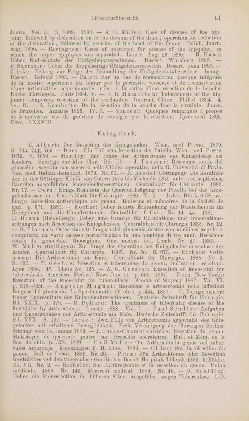 Journ. Vol. II. p. 1009. 1890. — A. G. Miller: Case of disease of the hip- joint, followed by dislocation on to the dorsum of the ilium; operation for reduction of the dislocation, followed by excision of the head of the femur. Edinb. Journ. Aug. 1890. — Rivington: Cases of operation for disease of the hip-joint, in which the upper epiphysis was separated. Lancet. Aug. 26. 1890. — H. Haas: Ueber Endresultate der Hüftgelenksresectionen. Dissert. Würzburg 1893. — F. Sarrazin: Ueber die doppelseitige Hüftgelenksresection. Dissert. Jena 1893. — Zitzke: Beitrag zur Frage der Behandlung der Hüftgelenkstuberculose. Inaug.- Dissert. Leipzig 1893. — Calot: Sur un cas de regeneration presque integrale de la moitie superieure du femur par le periostite conserv6 et de reconstitution d’une articulation coxo-f6morale utile, &amp; la suite d’une rösection de la hanche. Revue d’orthoped. Paris 1894. V. — J. B. Hamilton: Tuberculosis of the hip- joint; temporary resection of the trochanter. Internat. Clinic. Philad. 1894. 4. Ser. I. — A. Lambotte: De la resection de la hanche dans la coxalgie. Journ. de Bruxelles. Annales 1895. IV. 3. — Vincent: Quelques remarques a propos de 5 nouveaux cas de guerison de coxalgie par la resection. Lyon med. 1895. Fevr. LXXVI. Kniegelenk, E. Albert: Zur Resection des Kniegelenkes. Wien. med. Presse. 1879. S. 705, 741, 769. — Ders.: Ein Fall von Resection der Patella. Wien. med. Presse. 1879. 8. 1650. — Mandry: Zur Frage der Arthrectomie des Kniegelenks bei Kindern. Beiträge zur klin. Chir. Bd. II. — J. Tausini: Resezione totale del ginocchio eseguita con successo nella Clinica operativa della R. Universitä di Pavia. Gaz. med. Italian.-Lombard. 1879. Nr. 51. — B. Riedel (Göttingen): Die Resultate der in der Göttinger Klinik von Ostern 1875 bis Michaelis 1879 unter antiseptischen Cautelen ausgeführten Kniegelenksresectionen. Centralblatt für Chirurgie. 1880. Nr. 17. — Ders.: Einige Resultate der Querdurchsägung der Patella bei der Knie- gelenksresection. Centralblatt für Chirurgie. 1880. Nr. 4. — Jules Böckel (Strass- burg): Resection antiseptique du genou. Bulletins et m&amp;moires de la Societe de chir. p. 571. 1881. — Kocher: Ueber isolirte Erkrankung der Bandscheiben im Kniegelenk und die Chondrectomie. Centralblatt f. Chir. Nr. 44, 45. 1881. — H. Braun (Heidelberg): Ueber eine Ursache für Circulations- und Innervations- störungen nach Resection des Kniegelenkes. Centralblatt für Chirurgie 1883. Nr. 12. — G. Fiorani: Osteo-sinovite fungosa del ginocchia destro con anchilosi angolare, complicata da vasto ascesso peri-articolare in una bombina di tre anni. Resezione totale del ginocchio. Guarigione Gaz. medica ital. Lomb. Nr. 27. 1883. — W. Müller (Göttingen): Zur Frage der Operation bei Kniegelenkstuberculose der Kinder. Centralblatt für Chirurgie. 1885. Nr. 50. 8. 873. — Richard Volk- mann: Die Arthrectomie am Knie. Centralblatt für Chirurgie. 1885. Nr. 9. S. 137. — T. Geghre: Resection et tuberculose du genou; indication; r&amp;sultats. Lyon 1886. 4°. These Nr. 325. — A. G. Gerster: Exsection of knee-joint for tuberculosis. American Medical News June 11. p. 650. 1887. — Ders. (New York): Exsection of the knee-joint for tuberculosis. Annals of Surgery 1887. Vol. VI. p. 318—324. — Angıolo Mugnai: Resezione e artroectomie nelle jaffezioni fungose del ginocchio. Lo Sperimentale. Ottobre. p. 354. 18837. — 0. Neugebauer: Ueber Endresultate der Kniegelenkresectionen. Deutsche Zeitschrift für Chirurgie. Bd. XXIX. p. 379. — B. Pollard: The treatment of tubercular disease of the knee-joint by arthrectomy. Lancet. 1888. Vol. I. — Paul Sendler: Aufgaben und Endergebnisse der Arthrectomie am Knie. Deutsche Zeitschrift für Chirurgie. Bd. XXX. 8. 107. — Israel: Zwei Fälle von Arthrectomia synovialis des Knie- gelenkes mit erhaltener Beweglichkeit. Freie Vereinigung der Chirurgen Berlins. Sitzung vom 14. Januar 1889. — J. Lucas-Championniere: Resection du genou. Statistique de quarante quatre cas. Procedes operatoires. Bull. et M&amp;m. de la Soc. de chir. p. 572. 1889. — Emil Müller: Om Arthrectomia genus ved tuber- culös Arthroitis. Kopenhagen F. H. Eibe. 1889. — Ollier: Sur la resection du genou. Bull. de l!’acad. 1889. Nr. 20.— Plum: Bön Arthrektomie eller Resektion foreträkkes ved den tuberculöse Gonitis hos Börn? Hospitals-Tidende 1889. 3. Räkke. Bd. VII. Nr. 2. — Richelot: Sur i’arthrectomie et la resection du genou. Union medicale. 1889. Nr. 145. Mercredi medical. 1889. Nr. 48. — O0. Schlüter: Ueber die Knieresection im höheren Alter, ausgeführt wegen Tuberculose. 1.-D.