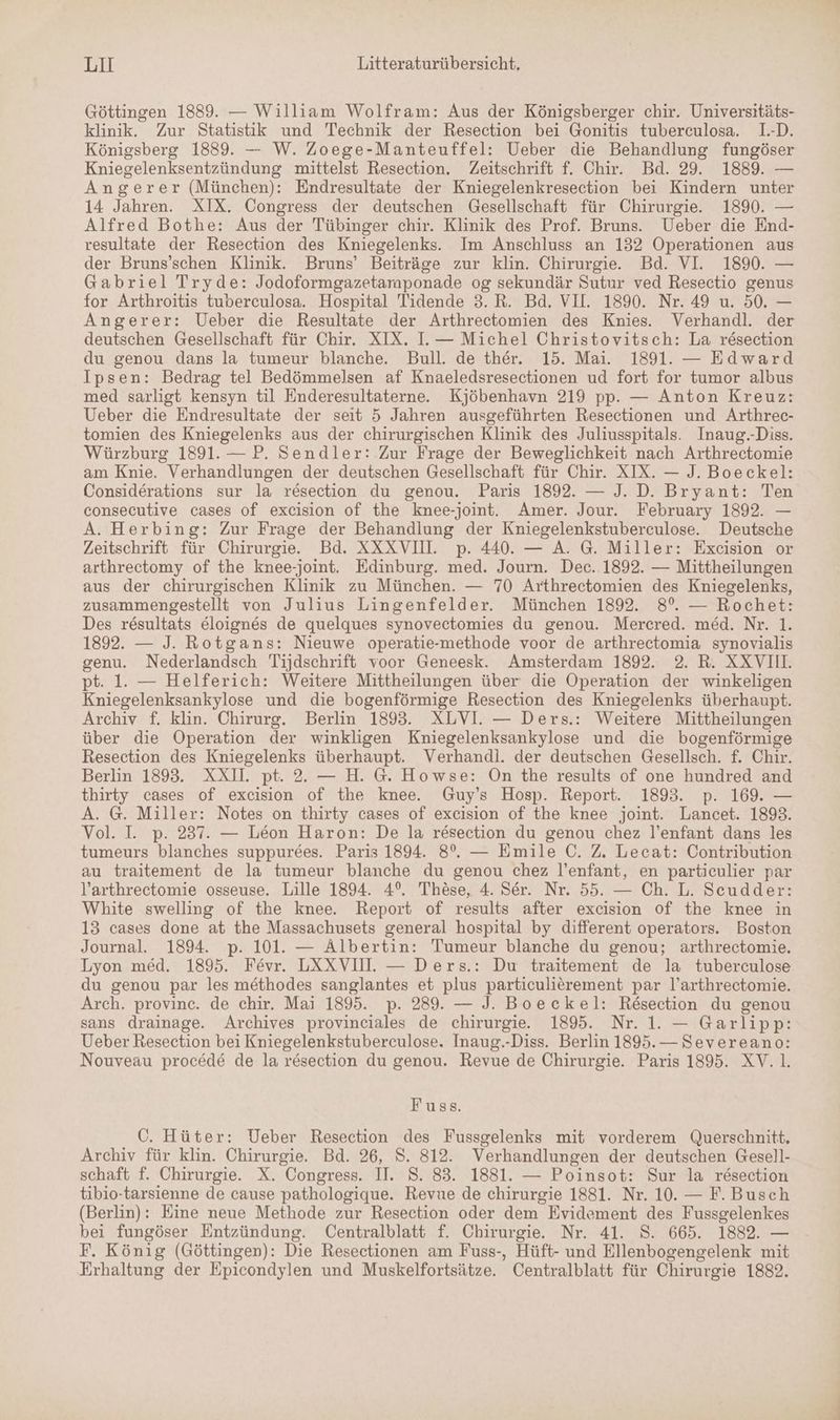 Göttingen 1889. — William Wolfram: Aus der Königsberger chir. Universitäts- klinik. Zur Statistik und Technik der Resection bei Gonitis tuberculosa. 1.-D. Königsberg 1889. — W. Zoege-Manteuffel: Ueber die Behandlung fungöser Kniegelenksentzündung mittelst Resection. Zeitschrift f. Chir. Bd. 29. 1889. — Angerer (München): Endresultate der Kniegelenkresection bei Kindern unter 14 Jahren. XIX. Congress der deutschen Gesellschaft für Chirurgie. 1890. — Alfred Bothe: Aus der Tübinger chir. Klinik des Prof. Bruns. Ueber die End- resultate der Resection des Kniegelenks. Im Anschluss an 132 Operationen aus der Bruns’schen Klinik. Bruns’ Beiträge zur klin. Chirurgie. Bd. VI. 1890. — Gabriel Tryde: Jodoformgazetamponade og sekundär Sutur ved Resectio genus for Arthroitis tuberculosa. Hospital Tidende 3. R. Bd. VII. 1890. Nr. 49 u. 50. — Angerer: Ueber die Resultate der Arthrectomien des Knies. Verhandl. der deutschen Gesellschaft für Chir. XIX. I. — Michel Christovitsch: La resection du genou dans la tumeur blanche. Bull. de ther. 15. Mai. 1891. — Edward Ipsen: Bedrag tel Bedömmelsen af Knaeledsresectionen ud fort for tumor albus med sarligt kensyn til Enderesultaterne. Kjöbenhavn 219 pp. — Anton Kreuz: Ueber die Endresultate der seit 5 Jahren ausgeführten Resectionen und Arthrec- tomien des Kniegelenks aus der chirurgischen Klinik des Juliusspitals. Inaug.-Diss. Würzburg 1891. — P. Sendler: Zur Frage der Beweglichkeit nach Arthrectomie am Knie. Verhandlungen der deutschen Gesellschaft für Chir. XIX. — J. Boeckel: Considerations sur la resection du genou. Paris 1892. — J. D. Bryant: Ten consecutive cases of excision of the knee-joint. Amer. Jour. February 1892. — A. Herbing: Zur Frage der Behandlung der Kniegelenkstuberculose. Deutsche Zeitschrift für Chirurgie. Bd. XXXVIH. p. 440. — A. G. Miller: Excision or arthrectomy of the knee-joint. Edinburg. med. Journ. Dec. 1892. — Mittheilungen aus der chirurgischen Klinik zu München. — 70 Arthrectomien des Kniegelenks, zusammengestellt von Julius Lingenfelder. München 1892. 8%. — Rochet: Des resultats eloignes de quelques synovectomies du genou. Mercred. med. Nr. 1. 1892. — J. Rotgans: Nieuwe operatie-methode voor de arthrectomia synovialis genu. Nederlandsch Tijdschrift voor Geneesk. Amsterdam 1892. 2. R. XXVI. pt. 1. — Helferich: Weitere Mittheilungen über die Operation der winkeligen Kniegelenksankylose und die bogenförmige Resection des Kniegelenks überhaupt. Archiv f. klin. Chirurg. Berlin 1893. XLVI. — Ders.: Weitere Mittheilungen über die Operation der winkligen Kniegelenksankylose und die bogenförmige Resection des Kniegelenks überhaupt. Verhandl. der deutschen Gesellsch. f. Chir. Berlin 1893. XXI. pt. 2. — H. G. Howse: On the results of one hundred and thirty cases of excision of the knee. Guy’s Hosp. Report. 1893. p. 169. — A. G. Miller: Notes on thirty cases of excision of the knee joint. Lancet. 1893. Vol. I. p. 237. — Leon Haron: De la resection du genou chez l’enfant dans les tumeurs blanches suppurees. Paris 1894. 8%. — Emile C. Z, Lecat: Contribution au traitement de la tumeur blanche du genou chez l’enfant, en particulier par V’arthrectomie osseuse. Lille 1894. 4°. These, 4. Ser. Nr. 55. — Ch. L. Scudder: White swelling of the knee. Report of results after excision of the knee in 13 cases done at the Massachusets general hospital by different operators. Boston Journal. 1894. p. 101. — Albertin: Tumeur blanche du genou; arthrectomie. Lyon med. 1895. Fevr. LXXVIHI. — Ders.: Du traitement de la tuberculose du genou par les methodes sanglantes et plus particulierement par l’arthrectomie. Arch. provinc. de chir. Mai 1895. p. 289. — J. Boeckel: Resection du genou sans drainage. Archives provinciales de chirurgie 1895. Nr. 1. — Garlipp: Ueber Resection bei Kniegelenkstuberculose. Inaug.-Diss. Berlin 1895.— Severeano: Nouveau procede de la r&amp;esection du genou. Revue de Chirurgie. Paris 1895. XV.l. Fuss. C. Hüter: Ueber Resection des Fussgelenks mit vorderem Querschnitt. Archiv für klin. Chirurgie. Bd. 26, S. 812. Verhandlungen der deutschen Gesell- schaft f. Chirurgie. X. Congress. II. 8. 83. 1881. — Poinsot: Sur la resection tibio-tarsienne de cause pathologique. Revue de chirurgie 1881. Nr. 10. — F. Busch (Berlin): Eine neue Methode zur Resection oder dem Evidement des Fussgelenkes bei fungöser Entzündung. Centralblatt f. Chirurgie. Nr. 41. S. 665. 1882. — F. König (Göttingen): Die Resectionen am Fuss-, Hüft- und Ellenbogengelenk mit Erhaltung der Epicondylen und Muskelfortsätze. Centralblatt für Chirurgie 1882.