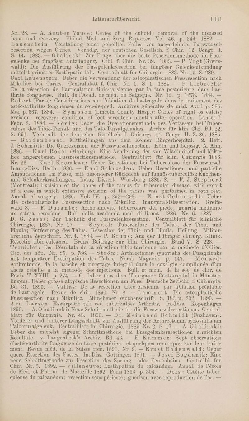 Nr..28. — A. Reuben Vauce: Caries of the cuboid; removal of the diseased bone and recovery. Philad. Med. and Surg. Reporter. Vol. 46. p. 344. 1882. — Lauenstein: Vorstellung eines geheilten Falles von ausgedehnter Fusswurzel- resection wegen Caries. Verhdlg. der deutschen Gesellsch. f. Chir. 12. Congr. 1. Ss. 14. 1883. — Obalinski: Zur Frage über die beste Resectionsmethode im Fuss- gelenke bei fungöser Entzündung. Ütbl. f. Chir. Nr. 32. 1883. — P. Vogt (Greifs- wald): Die Ausführung der Fussgelenkresection bei fungöser Gelenkentzündung mittelst primärer Exstirpatio tali. Centralblatt für Chirurgie. 1883. Nr. 19. S. 289. — Carl Lauenstein: Ueber die Verwendung der osteoplastischen Fussresection nach Mikulicz bei Caries. Centralblatt f. Chir. Nr. 1. S. 1. 1884. — P. Liebrecht: De la resection de l’articulation tibio-tarsienne par la face posterieure dans l’ar- thrite fongueuse. Bull. de l’Acad. de med. de Belgique. Nr. 12. p. 1278. 1884. — Robert (Paris): Considerations sur l’ablation de l’astragale dans le traitement des osteo-arthrites fongueuses du cou-de-pied. Archives generales de med. Avril p. 385. Mai p. 567. 1884. — Sympson (Lincoln County Hosp.): Caries of right os calcis; excision; recovery; condition of foot seventeen months after operation. Lancet 1. Febr. 2. 1884. — König: Ueber die Operationsmethode des Verfassers bei Tuber- culose des Tibio-Tarsal- und des Talo-Tarsalgelenkes. Archiv für klin. Chr. Bd. 32, Ss. 691. Verhandl. der deutschen Gesellsch. f. Chirurg. 14. Congr. II. S. 86. 1885. — Bardenheuer: Mittheilungen aus dem Kölner Bürgerhospital. 2. Heft. J. Schmidt: Die Querexcision der Fusswurzelknochen. Köln und Leipzig, A. Ahn, 1886. — Karl Roser (Marburg): Eine Aenderung der von Wladimiroff und Miku- liez angegebenen Fussresectionsmethode. Centralblatt für klin. Chirurgie 1886. Nr. 36. — Karl Kremkau: Ueber Resectionen bei Tuberculose der Fusswurzel. Inaug.-Diss. Berlin 1886. — Karl Schroeder: Ueber Resectionen und partielle Amputäationen am Fusse, mit besonderer Rücksicht auf fungös-tuberculöse Knochen- und Gelenkerkrankungen. Inaug.-Dissert. Würzburg 1886. 8. — F. J. Stephord (Montreal): Exeision of the bones of the tarsus for tubercular disease, with report of a case in which extensive excision of the tarsus was performed in both feet. Annals of surgery. 1886. Vol. IV. p. 293—298. — Ernst Cohnstädt: Veber die osteoplastische Fussresection nach Mikulicz. Inaugural-Dissertation. Greifs- wald 8. — F. Durante: Artho-sinovite tubercolare del piede, guarita mediante un estesa resezione. Bull. deila academia med. di Roma. 1886. Nr. 6. 1887. — D. G. Zesas: Zur Technik der Fussgelenkresection. Centralblatt für klinische Chirurgie. 1887. Nr. 17. — Seydel: Tuberculose des Talus, der Tibia und Fibula; Entfernung des Talus. Resection der Tibia und Fibula. Heilung. Militär- ärztliche Zeitschrift. Nr. 4. 1889. — P. Bruns: Aus der Tübinger chirurg. Klinik. Resectio tibio-calcanea. Bruns’ Beiträge zur klin. Chirurgie. Band 7, 8. 223. — Trouillet: Des Resultats de la resection tibio-tarsienne par la methode d’Ollier. Gaz. des höp. Nr. 85. p. 786. — Ström: Arthrectomia synovialis des Fussgelenks mit temporärer Exstirpation des Talus. Norsk Magazin. p. 147. — MeEnard: Arthrotomie de la hanche et curettage integral dans la coxalgie compliquee d’un abc&amp;es rebelle &amp; la methode des injections. Bull. et mem. de la soc. de chir. de Paris. T. XXIII. p. 274. — O. Isler (aus dem Thurgauer Cantonspital in Münster- lingen) : Ueber grosse atypische Resectionen am Fuss. Deutsche Zeitschr. f. Chirurgie. Bd. 31. 1890. — Vallas: De la resection tibio-tarsienne par ablation prealable de l’astragale. Revue de chir. 1890. Nr. 8 — Lammert: Die osteoplastische Fussresection nach Mikulicz. Münchener Wochenschrift. S. 183 u. 202. 1890. — Arn. Larsen: Exstirpatio tali ved tuberkuloes Arthritis. In.-Diss. Kopenhagen 1890. — A.Obalinski: Neue Schnittmethode für die Fusswurzelresectionen. Central- blatt für Chirurgie. Nr. 43. 1890. — Dr. Meinhard Schmidt (Cuxhaven): Vorderer und hinterer Längsschnitt zur Ausführung der Arthrectomia synovialis am Talocruralgelenk. Centralblatt für Chirurgie. 1889. Nr. 2. 8. 17. — A. Obalinski: Ueber die mittelst eigener Schnittmethode bei Fussgelenksresectionen erreichten Resultate. v. Langenbeck’s Archiv. Bd. 43. — E. Kummer: Sept observations d’osteo-arthrite fongueuse du tarse posterieur et quelques remarques sur leur traite- ment. Revue med. de la Suisse rom. 1891. Nr. 9. — Ernst Rodenwald: Ueber quere Resection des Fusses. In.-Diss. Göttingen 1891. — Josef Bogdanik: Eine neue Schnittmethode zur Resection des Sprung- oder Fersenbeins. Centralbl. für Chir. Nr. 5. 1892. — Villeneuve: Exstirpation du calcaneum. Annal. de l’Ecole de Med. et Pharm. de Marseille 1892. Paris 1893. p. 304. — Ders.: Osteite tuber- culeuse du calcan&amp;um; resection sous-perioste ; guerison avec reproduction de l’os. —