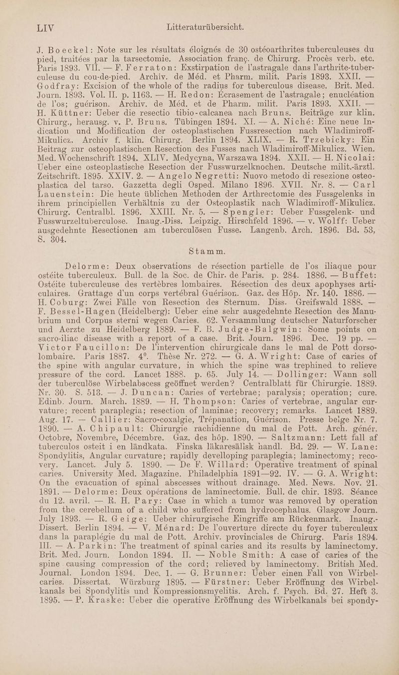 J. Boeckel: Note sur les resultats eloignes de 30 osteoarthrites tuberculeuses du pied, trait6es par la tarsectomie. Association frang. de Chirurg. Proces verb. etc. Paris 1893. VI. — F. Ferraton: Exstirpation de l’astragale dans l’arthrite-tuber- culeuse du cou-de-pied. Archiv. de Med. et Pharm. milit. Paris 1893. XXII. — Godfray: Excision of the whole of the radius for tuberculous disease. Brit. Med. Journ. 1893. Vol. II. p. 1163. — H. Redon: Ecrasement de l’astragale; enucleation de l’os; guerison. Archiv. de Med. et de Pharm. milit. Paris 1893. XXIII. — H. Küttner: Ueber die resectio tibio-calcanea nach Bruns. Beiträge zur klin. Chirurg., herausg. v. P. Bruns. Tübingen 1894. XI. — A. Niche: Eine neue In- dication und Modification der osteoplastischen Fussresection nach Wladimiroff- Mikuliez. Archiv f. klin. Chirurg. Berlin 1894. XLIX. — R. Trzebicky: Ein Beitrag zur osteoplastischen Resection des Fusses nach Wladimiroff-Mikuliez. Wien. Med. Wochenschrift 1894. XLIV. Medycyna, Warszawa 1894. XXI — H.Nicolai: Ueber eine osteoplastische Resection der Fusswurzelknochen. Deutsche milit.-ärztl. Zeitschrift. 1895. XXIV. 2. — Angelo Negretti: Nuovo metodo di resezione osteo- plastica del tarso. Gazzetta degli Osped. Milano 1896. XVII. Nr. 8. — Carl Lauenstein: Die heute üblichen Methoden der Arthrectomie des Fussgelenks in ihrem principiellen Verhältnis zu der Osteoplastik nach Wladimiroff- Mikulicz. Chirurg. Centralbl. 1896. XXI. Nr. 5. — Spengler: Ueber Fussgelenk- und Fusswurzeltuberculose. Inaug.-Diss. Leipzig. Hirschfeld 1896. — v. Wolff: Ueber ausgedehnte Resectionen am tuberculösen Fusse. Langenb. Arch. 1896. Bd. 53, S. 304. Stamm. Delorme: Deux observations de resection partielle de l’os iliaque pour osteite tuberculeux. Bull. de la Soc. de Chir. de Paris. p. 284. 1886. — Buffet: Osteite tuberculeuse des vertebres lombaires. Resection des deux apophyses arti- culaires. Grattage d’un corps vertebral Guerisor. Gaz. des Höp. Nr. 140. 1886. — H. Coburg: Zwei Fälle von Resection des Sternum. Diss. Greifswald 18883. — F. Bessel-Hagen (Heidelberg): Ueber eine sehr ausgedehnte Resection des Manu- brium und Corpus sterni wegen Caries. 62. Versammlung deutscher Naturforscher und Aerzte zu Heidelberg 1889. — F. B. Judge-Balgwin: Some points on sacro-iliac disease with a report of a case. Brit. Journ. 1896. Dec. 19 pp. — Vietor Faucillon: De J'intervention chirurgicale dans le mal de Pott dorso- lombaire. Paris 1837. 4°. These Nr. 272. — G. A. Wright: Case of caries of the spine with angular curvature, in which the spine was trephined to relieve pressure of the cord. Lancet 1888. p. 65. July 14. — Dollinger: Wann soll der tuberculöse Wirbelabscess geöffnet werden? Centralblatt für Chirurgie. 1889. Nr. 80. 8. 513. — J. Duncan: Caries of vertebrae; paralysis; operation; cure. Edinb. Journ. March. 1889. — H. Thompson: Caries of vertebrae, angular cur- vature; recent paraplegia; resection of laminae; recovery; remarks. Lancet 1889. Aug. 17. — Callier: Sacro-coxalgie, Trepanation, Guerison. Presse beige Nr. 7. 1890. — A. Chipault: Chirurgie rachidienne du mal de Pott. Arch. gener. Octobre, Novembre, Decembre. Gaz. des höp. 1890. — Saltzmann: Lett fall af tuberculos osteit i en ländkata. Finska läkaresälisk nandl. Bd. 29. — W. Lane: Spondylitis, Angular curvature; rapidly develloping paraplegia; laminectomy; reco- very. Lancet. July 5. 1890. — De F. Willard: Operative treatment of spinal caries. University Med. Magazine. Philadelphia 1891—92. IV. — G. A. Wright: On the evacuation of spinal abscesses without drainage. Med. News. Nov. 21. 1891. — Delorme: Deux operations de laminectomie. Bull. de chir. 1893. Seance du 12. avril. — R. H. Pary: Case in which a tumor was removed by operation from the cerebellum of a child who suffered from hydrocephalus. Glasgow Journ. July 1893. — R. Geige: Ueber chirurgische Eingriffe am Rückenmark. Inaug.- Dissert. Berlin 1894. — V. Me&amp;nard: De l’ouverture directe du foyer tuberculeux dans la paraplegie du mal de Pott. Archiv. provinciales de Chirurg. Paris 1894. III. — A. Parkin: The treatment of spinal caries and its results by laminectomy. Brit. Med. Journ. London 1894. II. — Noble Smith: A case of caries of the spine . causing compression of the cord; relieved by laminectomy. British Med. Journal. London 1894. Dec. 1. — G. Brunner: Ueber einen Fall von Wirbel- caries. Dissertat. Würzburg 1895. — Fürstner: Ueber Eröffnung des Wirbel- kanals bei Spondylitis und Kompressionsmyelitis. Arch. f. Psych. Bd. 27. Heft 3. 1895. — P. Kraske: Ueber die operative Eröffnung des Wirbelkanals bei spondy-