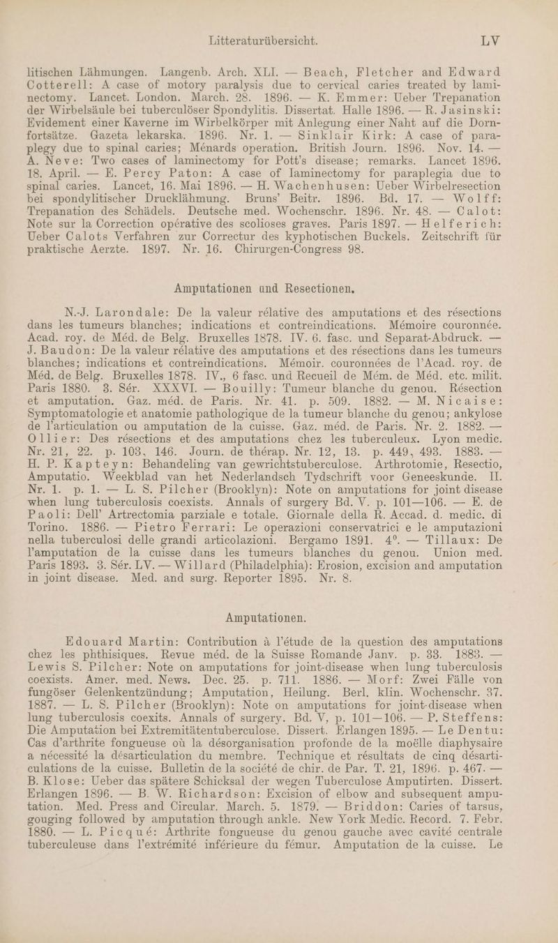 litischen Lähmungen. Langenb. Arch. XLI. — Beach, Fletcher and Edward Cotterell: A case of motory paralysis due to cervical caries treated by lami- nectomy. Lancet. London. March. 28. 1896. — K. Emmer: Ueber Trepanation der Wirbelsäule bei tuberculöser Spondylitis. Dissertat. Halle 1896. — R. Jasinski: Evidement einer Kaverne im Wirbelkörper mit Anlegung einer Naht auf die Dorn- fortsätze. Gazeta lekarska. 1896. Nr. 1. — Sinklair Kirk: A case of para- plegy due to spinal caries; Menards operation. British Journ. 1896. Nov. 14. — A. Neve: Two cases of laminectomy for Pott’s disease; remarks. Lancet 1896. 18. April. — E. Percy Paton: A case of Jaminectomy for paraplegia due to spinal caries. Lancet, 16. Mai 1896. — H. Wachenhusen: Ueber Wirbelresection bei spondylitischer Drucklähmung. Bruns’ Beitr. 1896. Bd. 17. — Wolff: Trepanation des Schädels. Deutsche med. Wochenschr. 1896. Nr. 48. — Calot: Note sur la Correction op£rative des scolioses graves. Paris 1897. — Helferich: Ueber Calots Verfahren zur Correctur des kyphotischen Buckels. Zeitschrift für praktische Aerzte. 1897. Nr. 16. Chirurgen-Congress 98. Amputationen und Resectionen, N.-J. Larondale: De la valeur relative des amputations et des resections dans les tumeurs blanches; indications et contreindications. Me&amp;moire couronnee. Acad. roy. de Med. de Belg. Bruxelles 1878. IV. 6. fasc. und Separat-Abdruck. — J. Baudon: De la valeur relative des amputations et des resections dans les tumeurs blanches; indications et contreindications. Memoir. couronnees de l’Acad. roy. de Med. de Belg. Bruxelles 1878. IV., 6 fasc. und Recueil de Mem. de Med. etc. milit. Paris 1880. 3. Ser. XXXVI — Bouilly: Tumeur blanche du genou. Resection et amputation. Gaz. med. de Paris. Nr. 41. p. 509. 1882. — M. Nicaise: Symptomatologie et anatomie pathologique de la tumeur blanche du genou; ankylose de l’articulation ou amputation de la cuisse. Gaz. med. de Paris. Nr. 2. 1882. — Ollier: Des resections et des amputations chez les tuberculeux. Lyon medic. Nr. 21, 22. p. 103, 146. Journ. de therap. Nr. 12, 13. p. 449, 493. 1883. — H. P. Kapteyn: Behandeling van gewrichtstuberculose. Arthrotomie, Resectio, Amputatio. Weekblad van het Nederlandsch Tydschrift voor Geneeskunde. II. Nr. 1. p. 1. — L. S. Pilcher (Brooklyn): Note on amputations for joint disease when lung tuberculosis coexists. Annals of surgery Bd. V. p. 101—106. — E. de Paoli: Dell’ Artrectomia parziale e totale. Giornale della R. Accad. d. medic. di Torino. 1886. — Pietro Ferrari: Le operazioni conservatrici e le amputazioni nella tuberculosi delle grandi articolazioni. Bergamo 1891. 4°. — Tillaux: De l’amputation de la cuisse dans les tumeurs blanches du genou. Union med. Paris 1893. 3. Ser. LV.— Willard (Philadelphia): Erosion, excision and amputation in joint disease. Med. and surg. Reporter 1895. Nr. 8. Amputationen. Edouard Martin: Contribution ä l’etude de la question des amputations chez les phthisiques.. Revue med. de la Suisse Romande Janv. p. 33. 1883. — Lewis 8. Pilcher: Note on amputations for joint-disease when lung tuberculosis coexists. Amer. med. News. Dec. 25. p. 711. 1886. — Morf: Zwei Fälle von fungöser Gelenkentzündung; Amputation, Heilung. Berl. klin. Wochenschr. 37. 1887. — L. S. Pilcher (Brooklyn): Note on amputations for joint-disease when lung tuberculosis coexits. Annals of surgery. Bd. V, p. 101— 106. — P. Steffens: Die Amputation bei Extremitätentuberculose. Dissert. Erlangen 1895. — Le Dentu: Cas d’arthrite fongueuse ou la desorganisation profonde de la mo&amp;lle diaphysaire a necessite la desarticulation du membre. Technique et resultats de cinq desarti- culations de la cuisse. Bulletin de la societe de chir. de Par. T. 21, 1896. p. 467. — B. Klose: Ueber das spätere Schicksal der wegen Tuberculose Amputirten. Dissert. Erlangen 1896. — B. W. Richardson: Excision of elbow and subsequent ampu- tation. Med. Press and Circular. March. 5. 1879. — Briddon: Caries of tarsus, gouging followed by amputation through ankle. New York Medic. Record. 7. Febr. 1880. — L. Pieque&amp;: Arthrite fongueuse du genou gauche avec cavite centrale tuberculeuse dans l’extremite inferieure du femur. Amputation de la cuisse. Le
