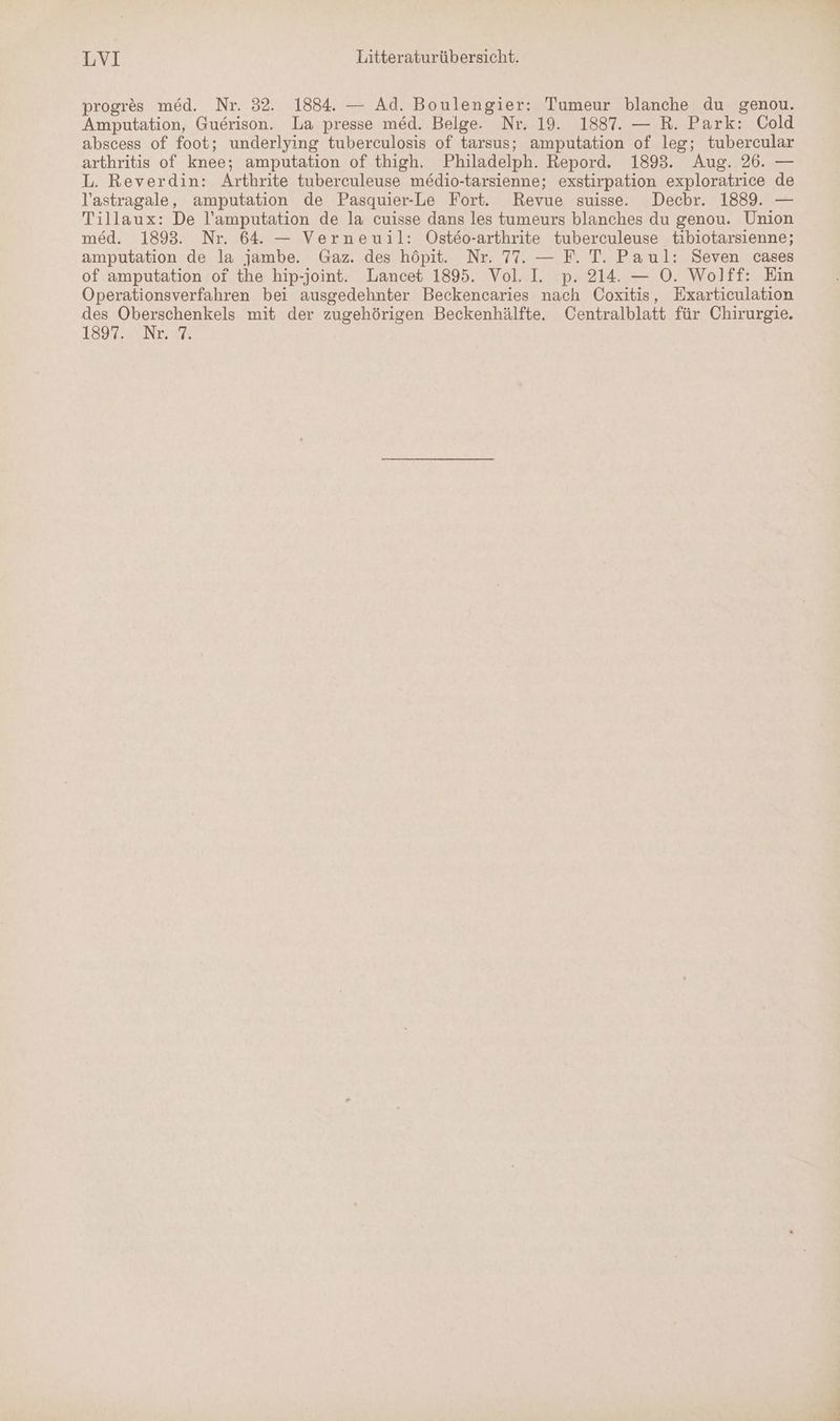 progres med. Nr. 32. 1884. — Ad. Boulengier: Tumeur blanche du genou. Amputation, Guerison. La presse med. Belge. Nr. 19. 1887. — R. Park: Cold abscess of foot; underlying tuberculosis of tarsus; amputation of leg; tubercular arthritis of knee; amputation of thigh. Philadelph. Repord. 1893. Aug. 26. — L. Reverdin: Arthrite tuberculeuse medio-tarsienne; exstirpation exploratrice de lastragale, amputation de Pasquier-Le Fort. Revue suisse. Dechbr. 1889. — Tillaux: De l’amputation de la cuisse dans les tumeurs blanches du genou. Union med. 1893. Nr. 64. — Verneuil: ÖOsteo-arthrite tuberculeuse tibiotarsienne; amputation de la jambe. Gaz. des höpit. Nr. 77. — F. T. Paul: Seven cases of amputation of the hip-joint. Lancet 1895. Vol. I. p. 214. — O. Wolff: Ein Operationsverfahren bei ausgedehnter Beckencaries nach Coxitis, Exarticulation des Oberschenkels mit der zugehörigen Beckenhälfte. Centralblatt für Chirurgie. IS9ZzwENrIE