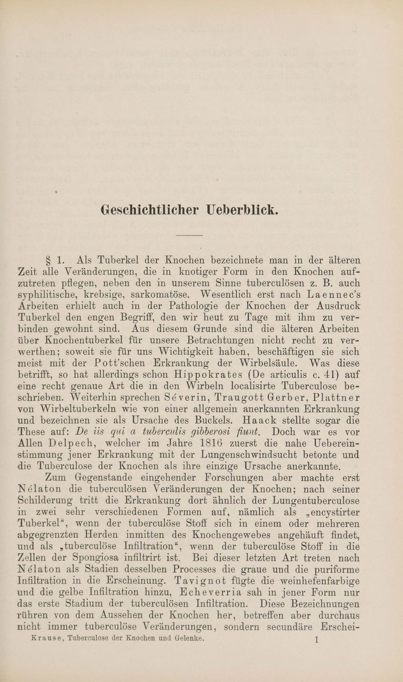 Geschichtlicher Ueberblick. $ 1. Als Tuberkel der Knochen bezeichnete man in der älteren Zeit alle Veränderungen, die in knotiger Form in den Knochen auf- zutreten pflegen, neben den in unserem Sinne tuberculösen z. B. auch syphilitische, krebsige, sarkomatöse. Wesentlich erst nach Laennec’s Arbeiten erhielt auch in der Pathologie der Knochen der Ausdruck Tuberkel den engen Begriff, den wir heut zu Tage mit ihm zu ver- binden gewohnt sind. Aus diesem Grunde sind die älteren Arbeiten über Knochentuberkel für unsere Betrachtungen nicht recht zu ver- werthen; soweit sie für uns Wichtigkeit haben, beschäftigen sie sich meist mit der Pott’schen Erkrankung der Wirbelsäule. Was diese betrifft, so hat allerdings schon Hippokrates (De artieulis c. 41) auf eine recht genaue Art die in den Wirbeln localisirte Tuberculose be- schrieben. Weiterhin sprechen Severin, Traugott Gerber, Plattner von Wirbeltuberkeln wie von einer allgemein anerkannten Erkrankung und bezeichnen sie als Ursache des Buckels. Haack stellte sogar die These auf: De üs qui a tuberculis gibberosi fiunt. Doch war es vor Allen Delpech, welcher im Jahre 1816 zuerst die nahe Ueberein- stimmung jener Erkrankung mit der Lungenschwindsucht betonte und die Tuberculose der Knochen als ihre einzige Ursache anerkannte. Zum Gegenstande eingehender Forschungen aber machte erst Nelaton die tuberculösen Veränderungen der Knochen; nach seiner Schilderung tritt die Erkrankung dort ähnlich der Lungentuberculose in zwei sehr verschiedenen Formen auf, nämlich als „encystirter Tuberkel“, wenn der tuberceulöse Stoff sich in einem oder mehreren abgegrenzten Herden inmitten des Knochengewebes angehäuft findet, und als „tuberculöse Infiltration“, wenn der tuberculöse Stoff in die Zellen der Spongiosa infiltrirt ist. Bei dieser letzten Art treten nach Nelaton als Stadien desselben Processes die graue und die puriforme Infiltration in die Erscheinung. Tavignot fügte die weinhefenfarbige und die gelbe Infiltration hinzu, Echeverria sah in jener Form nur das erste Stadium der tuberculösen Infiltration. Diese Bezeichnungen rühren von dem Aussehen der Knochen her, betreffen aber durchaus nicht immer tuberculöse Veränderungen, sondern secundäre Erschei- Krause, Tuberculose der Knochen und Gelenke. t
