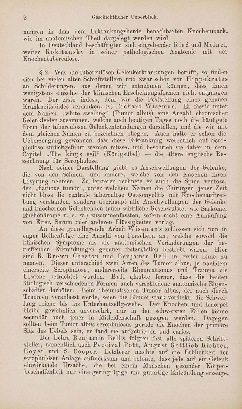 nungen in dem dem Erkrankungsherde benachbarten Knochenmark, wie im anatomischen Theil dargelegt werden wird. In Deutschland beschäftigten sich eingehender Ried und Meinel, weiter Rokitansky in seiner pathologischen Anatomie mit der Knochentuberculose. $2. Was die tuberculösen Gelenkerkrankungen betrifft, so finden sich bei vielen alten Schriftstellern und zwar schon von Hippokrates an Schilderungen, aus denen wir entnehmen können, dass ihnen wenigstens einzelne der klinischen Erscheinungsformen nicht entgangen waren. Der erste indess, dem wir die Feststellung eines genauen Krankheitsbildes verdanken, ist Richard Wiseman. Er fasste unter dem Namen „white swelling“ (Tumor albus) eine Anzahl chronischer Gelenkleiden zusammen, welche auch heutigen Tages noch die häufigste Form der tuberculösen Gelenkentzündungen darstellen, und die wir mit dem gleichen Namen zu bezeichnen pflegen. Auch hatte er schon die Ueberzeugung gewonnen, dass diese Erkrankung wesentlich auf Scro- phulose zurückgeführt werden müsse, und beschrieb sie daher in dem Capitel „The king’s evil“ (Königsübel) — die ältere englische Be- zeichnung für Scrophulose. | Nach seiner Darstellung giebt es Anschwellungen der Gelenke, die von den Sehnen, und andere, welche von den Knochen ihren Ursprung nehmen. Zu letzteren rechnete er auch die Spina ventosa, den „Hatuous tumor“, unter welchem Namen die Chirurgen jener Zeit nicht bloss die centrale tuberculöse Osteomyelitis mit Knochenauftrei- bung verstanden, sondern überhaupt alle Anschwellungen der Gelenke und knöchernen Gelenkenden (auch wirkliche Geschwülste, wie Sarkome, Enchondrome u. s. w.) zusammenfassten, sofern nicht eine Anhäufung von Eiter, Serum oder anderen Flüssigkeiten vorlag. An diese grundlegende Arbeit Wiseman’s schlossen sich nun in enger Reihenfolge eine Anzahl von Forschern an, welche sowohl die klinischen Symptome als die anatomischen Veränderungen der be- treffenden Erkrankungen genauer festzustellen bestrebt waren. Hier sind R. Brown Cheston und Benjamin Bell in erster Linie zu nennen. Dieser unterschied zwei Arten des Tumor albus, je nachdem einerseits Scrophulose, andererseits Rheumatismus und Trauma als Ursache betrachtet wurden. Bell glaubte ferner, dass die beiden ätiologisch verschiedenen Formen auch verschiedene anatomische Eigen- schaften darböten. Beim rheumatischen Tumor albus, der auch durch Traumen veranlasst werde, seien die Bänder stark verdickt, die Schwel- lung reiche bis ins Unterhautzellgewebe.e Der Knochen und Knorpel bleibe gewöhnlich unversehrt, nur in den schwersten Fällen könne secundär auch jener in Mitleidenschaft gezogen werden. Dagegen sollten beim Tumor albus scrophulosus gerade die Knochen der primäre Sitz des Uebels sein, er fand sie aufgetrieben und cariös. Der Lehre Benjamin Bell’s folgten fast alle späteren Schrift- steller, namentlich auch Percival Pott, August Gottlieb Richter, Boyer und S. Cooper. Letzterer machte auf die Erblichkeit der scrophulösen Anlage aufmerksam und betonte, dass jede auf ein Gelenk einwirkende Ursache, die bei einem Menschen gesunder Körper- beschaffenheit nur eine geringfügige und gutartige Entzündung erzeuge,