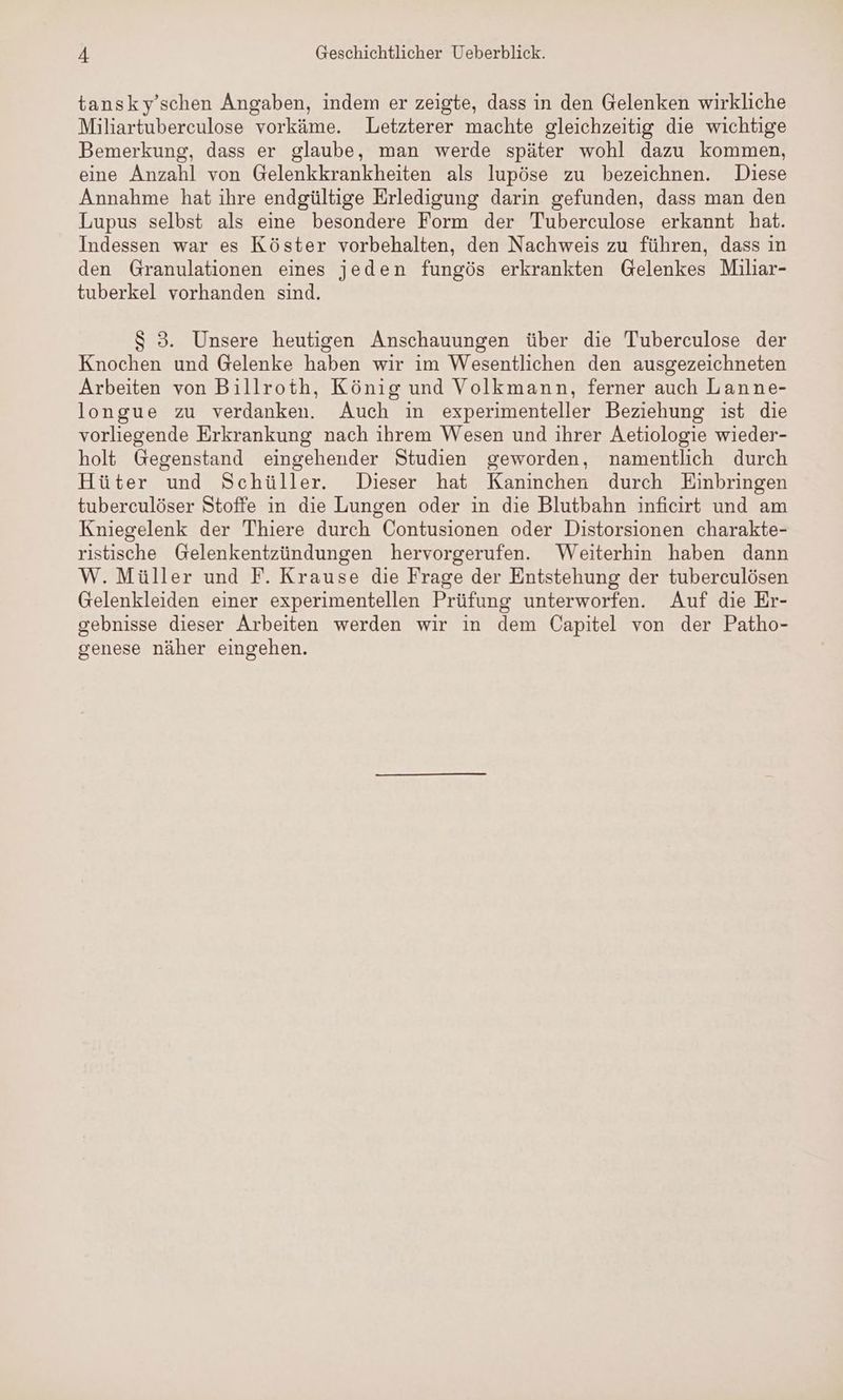 tansky’schen Angaben, indem er zeigte, dass in den Gelenken wirkliche Miliartuberculose vorkäme. Letzterer machte gleichzeitig die wichtige Bemerkung, dass er glaube, man werde später wohl dazu kommen, eine Anzahl von Gelenkkrankheiten als lupöse zu bezeichnen. Diese Annahme hat ihre endgültige Erledigung darin gefunden, dass man den Lupus selbst als eine besondere Form der Tuberculose erkannt hat. Indessen war es Köster vorbehalten, den Nachweis zu führen, dass in den Granulationen eines jeden fungös erkrankten Gelenkes Miliar- tuberkel vorhanden sind. $ 3. Unsere heutigen Anschauungen über die Tuberculose der Knochen und Gelenke haben wir im Wesentlichen den ausgezeichneten Arbeiten von Billroth, König und Volkmann, ferner auch Lanne- longue zu verdanken. Auch in experimenteller Beziehung ist die vorliegende Erkrankung nach ihrem Wesen und ihrer Aetiologie wieder- holt Gegenstand eingehender Studien geworden, namentlich durch Hüter und Schüller. Dieser hat Kaninchen durch Einbringen tuberculöser Stoffe in die Lungen oder in die Blutbahn inficirt und am Kniegelenk der Thiere durch Contusionen oder Distorsionen charakte- ristische Gelenkentzündungen hervorgerufen. Weiterhin haben dann W. Müller und F. Krause die Frage der Entstehung der tuberculösen Gelenkleiden einer experimentellen Prüfung unterworfen. Auf die Er- gebnisse dieser Arbeiten werden wir in dem Capitel von der Patho- genese näher eingehen.