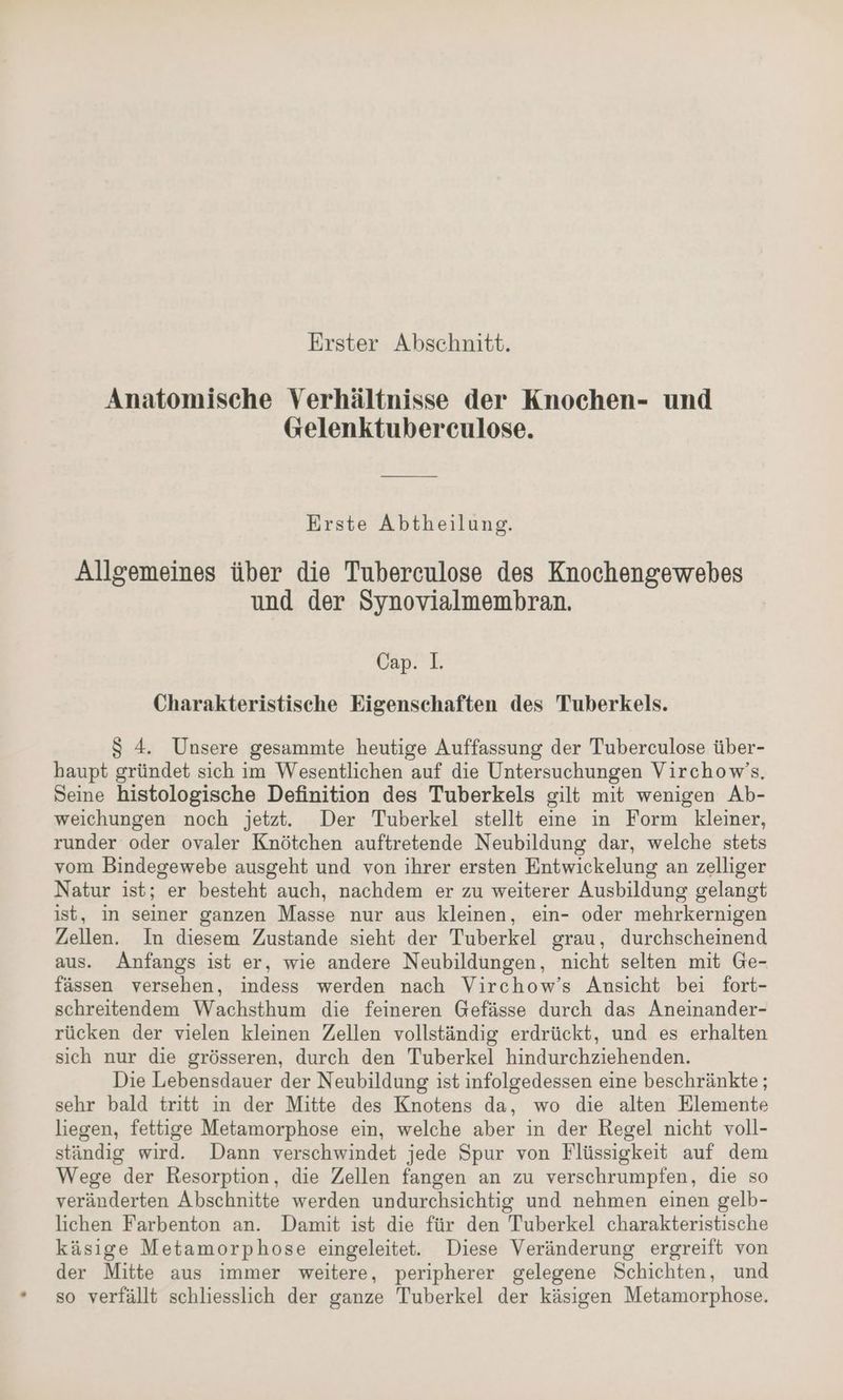 Erster Abschnitt. Anatomische Verhältnisse der Knochen- und Gelenktubereculose. Erste Abtheilung. Allgemeines über die Tuberculose des Knochengewebes und der Synovialmembran. Cap. I. Charakteristische Eigenschaften des Tuberkels. S 4. Unsere gesammte heutige Auffassung der Tuberculose über- haupt gründet sich im Wesentlichen auf die Untersuchungen Virchow’s. Seine histologische Definition des Tuberkels gilt mit wenigen Ab- weichungen noch jetzt. Der Tuberkel stellt eine in Form kleiner, runder oder ovaler Knötchen auftretende Neubildung dar, welche stets vom Bindegewebe ausgeht und von ihrer ersten Entwickelung an zelliger Natur ist; er besteht auch, nachdem er zu weiterer Ausbildung gelangt ist, in seiner ganzen Masse nur aus kleinen, ein- oder mehrkernigen Zellen. In diesem Zustande sieht der Tuberkel grau, durchscheinend aus. Anfangs ist er, wie andere Neubildungen, nicht selten mit Ge- fässen versehen, indess werden nach Virchow’s Ansicht bei fort- schreitendem Wachsthum die feineren Gefässe durch das Aneinander- rücken der vielen kleinen Zellen vollständig erdrückt, und es erhalten sich nur die grösseren, durch den Tuberkel hindurchziehenden. Die Lebensdauer der Neubildung ist infolgedessen eine beschränkte ; sehr bald tritt in der Mitte des Knotens da, wo die alten Elemente liegen, fettige Metamorphose ein, welche aber in der Regel nicht voll- ständig wird. Dann verschwindet jede Spur von Flüssigkeit auf dem Wege der Resorption, die Zellen fangen an zu verschrumpfen, die so veränderten Abschnitte werden undurchsichtig und nehmen einen gelb- lichen Farbenton an. Damit ist die für den Tuberkel charakteristische käsige Metamorphose eingeleitet. Diese Veränderung ergreift von der Mitte aus immer weitere, peripherer gelegene Schichten, und so verfällt schliesslich der ganze Tuberkel der käsigen Metamorphose.
