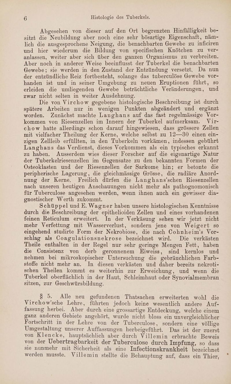 Abgesehen von dieser auf den Ort begrenzten Hinfälligkeit be- sitzt die Neubildung aber noch eine sehr bösartige Eigenschaft, näm- lich die ausgesprochene Neigung, die benachbarten Gewebe zu inficiren und hier wiederum die Bildung von specifischen Knötchen zu ver- anlassen, weiter aber sich über den ganzen Organismus zu verbreiten. Aber noch in anderer Weise beeinflusst der Tuberkel die benachbarten Gewebe; sie werden in den Zustand der Entzündung versetzt. Da nun der entzündliche Reiz fortbesteht, solange das tuberculöse Gewebe vor- handen ist und in seiner Umgebung zu neuen Eruptionen führt, so erleiden die umliegenden Gewebe beträchtliche Veränderungen, und zwar nicht selten in weiter Ausdehnung. Die von Virchow gegebene histologische Beschreibung ist durch spätere Arbeiten nur in wenigen Punkten abgeändert und ergänzt worden. Zunächst machte Langhans auf das fast regelmässige Vor- kommen von Riesenzellen im Innern der Tuberkel aufmerksam. Vir- chow hatte allerdings schon darauf hingewiesen, dass grössere Zellen mit vielfacher Theilung der Kerne, welche selbst zu 12—30 einen ein- zigen Zellleib erfüllten, in den Tuberkeln vorkämen, indessen gebührt Langhans das Verdienst, dieses Vorkommen als ein typisches erkannt zu haben. Ausserdem wies dieser Forscher auf die eigenartige Natur der Tuberkelriesenzellen im Gegensatze zu den bekannten Formen der Östeoklasten und der Riesenzellen der Sarkome hin; er betonte die peripherische Lagerung, die gleichmässige Grösse, die radiäre Anord- nung der Kerne. Freilich dürfen die Langhans’schen Riesenzellen nach unseren heutigen Anschauungen nicht mehr als pathognomonisch für Tuberculose angesehen werden, wenn ihnen auch ein gewisser dia- gnostischer Werth zukommt. Schüppel und E. Wagner haben unsere histologischen Kenntnisse durch die Beschreibung der epithelioiden Zellen und eines vorhandenen feinen Reticulum erweitert. In der Verkäsung sehen wir jetzt nicht mehr Verfettung mit Wasserverlust, sondern jene von Weigert so eingehend studirte Form der Nekrobiose, die nach Cohnheim’s Vor- schlag als Coagulationsnekrose bezeichnet wird. Die verkästen Theile enthalten in der Regel nur sehr geringe Mengen Fett, haben die Consistenz von derb geronnenem Eiweiss, sind kernlos und nehmen bei mikroskopischer Untersuchung die gebräuchlichen Farb- stoffe nicht mehr an. In diesen verkästen und daher bereits nekroti- schen Theilen kommt es weiterhin zur Erweichung, und wenn die Tuberkel oberflächlich in der Haut, Schleimhaut oder Synovialmembran sitzen, zur Geschwürsbildung. 85. Alle neu gefundenen Thatsachen erweiterten wohl die Virchow’sche Lehre, führten jedoch keine wesentlich andere Auf- fassung herbei. Aber durch eine grossartige Entdeckung, welche einem ganz anderen Gebiete angehört, wurde nicht bloss ein unvergleichlicher Fortschritt in der Lehre von der Tuberculose, sondern eine völlige Umgestaltung unserer Auffassungen herbeigeführt. Das ist der zuerst von Klencke, hauptsächlich aber durch Villemin erbrachte Beweis von der Uebertragbarkeit der Tuberculose durch Impfung, so dass sie nunmehr mit Sicherheit als eine Infectionskrankheit bezeichnet werden musste. Villemin stellte die Behauptung auf, dass ein Thier,
