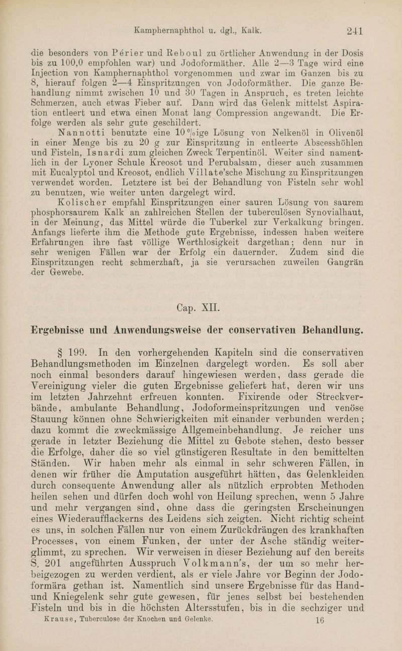 die besonders von Perier und Reboul zu örtlicher Anwendung in der Dosis bis zu 100,0 empfohlen war) und Jodoformäther. Alle 2—3 Tage wird eine Injection von Kamphernaphthol vorgenommen und zwar im Ganzen bis zu 3, hierauf folgen 2—4 Einspritzungen von Jodoformäther. Die ganze Be- handlung nimmt zwischen 10 und 30 Tagen in Anspruch, es treten leichte Schmerzen, auch etwas Fieber auf. Dann wird das Gelenk mittelst Aspira- tion entleert und etwa einen Monat lang Compression angewandt. Die Er- folge werden als sehr gute geschildert. Nannotti benutzte eine 10 ’,ige Lösung von Nelkenöl in Olivenöl in einer Menge bis zu 20 g zur Einspritzung in entleerte Abscesshöhlen und Fisteln, Isnardi zum gleichen Zweck Terpentinöl. Weiter sind nament- lich in der Lyoner Schule Kreosot und Perubalsam, dieser auch zusammen mit Eucalyptol und Kreosot, endlich Villate’sche Mischung zu Einspritzungen verwendet worden. Letztere ist bei der Behandlung von Fisteln sehr wohl zu benutzen, wie weiter unten dargelegt wird. Kolischer empfahl Einspritzungen einer sauren Lösung von saurem phosphorsaurem Kalk an zahlreichen Stellen der tuberculösen Synovialhaut, in der Meinung, das Mittel würde die Tuberkel zur Verkalkung bringen. Anfangs lieferte ihm die Methode gute Ergebnisse, indessen haben weitere Erfahrungen ihre fast völlige Werthlosigkeit dargethan; denn nur in sehr wenigen Fällen war der Erfolg ein dauernder. Zudem sind die Einspritzungen recht schmerzhaft, ja sie verursachen zuweilen Gangrän der Gewebe. Cap. Xll. Ergebnisse und Anwendungsweise der conservativen Behandlung. S 199. In den vorhergehenden Kapiteln sind die conservativen Behandlungsmethoden im Einzelnen dargelegt worden. Es soll aber noch einmal besonders darauf hingewiesen werden, dass gerade die Vereinigung vieler die guten Ergebnisse geliefert hat, deren wir uns im letzten Jahrzehnt erfreuen konnten. Fixirende oder Streckver- bände, ambulante Behandlung, Jodoformeinspritzungen und venöse Stauung können ohne Schwierigkeiten mit einander verbunden werden; dazu kommt die zweckmässige Allgemeinbehandlung. Je reicher uns gerade in letzter Beziehung die Mittel zu Gebote stehen, desto besser die Erfolge, daher die so viel günstigeren Resultate in den bemittelten Ständen. Wir haben mehr als einmal in sehr schweren Fällen, in denen wir früher die Amputation ausgeführt hätten, das Gelenkleiden durch consequente Anwendung aller als nützlich erprobten Methoden heilen sehen und dürfen doch wohl von Heilung sprechen, wenn 5 Jahre und mehr vergangen sind, ohne dass die geringsten Erscheinungen eines Wiederaufflackerns des Leidens sich zeigten. Nicht richtig scheint es uns, in solchen Fällen nur von einem Zurückdrängen des krankhaften Processes, von einem Funken, der unter der Asche ständig weiter- slimmt, zu sprechen. Wir verweisen in dieser Beziehung auf den bereits S. 201 angeführten Ausspruch Volkmann’s, der um so mehr her- beigezogen zu werden verdient, als er viele Jahre vor Beginn der Jodo- formära gethan ist. Namentlich sind unsere Ergebnisse für das Hand- und Kniegelenk sehr gute gewesen, für jenes selbst bei bestehenden Fisteln und bis in die höchsten Altersstufen, bis in die sechziger und Krause, Tuberculose der Knochen und Gelenke. 16
