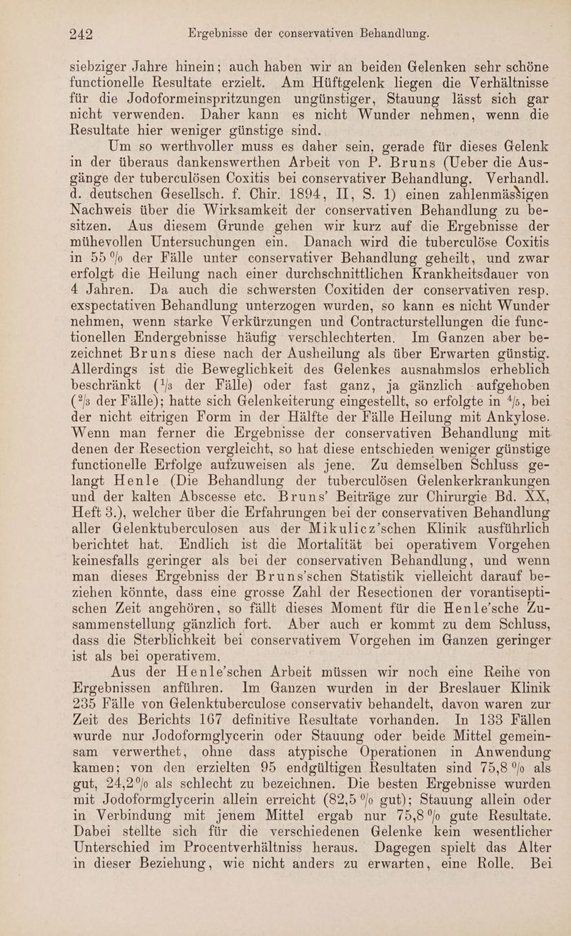 siebziger Jahre hinein; auch haben wir an beiden Gelenken sehr schöne functionelle Resultate erzielt. Am Hüftgelenk liegen die Verhältnisse für die Jodoformeinspritzungen ungünstiger, Stauung lässt sich gar nicht verwenden. Daher kann es nicht Wunder nehmen, wenn die Resultate hier weniger günstige sind. Um so werthvoller muss es daher sein, gerade für dieses Gelenk in der überaus dankenswerthen Arbeit von P. Bruns (Ueber die Aus- gänge der tuberculösen Coxitis bei conservativer Behandlung. Verhandl. d. deutschen Gesellsch. f. Chir. 1894, II, S. 1) einen zahlenmästigen Nachweis über die Wirksamkeit der conservativen Behandlung zu be- sitzen. Aus diesem Grunde gehen wir kurz auf die Ergebnisse der mühevollen Untersuchungen ein. Danach wird die tuberculöse Coxitis in 55° der Fälle unter conservativer Behandlung geheilt, und zwar erfolgt die Heilung nach einer durchschnittlichen Krankheitsdauer von 4 Jahren. Da auch die schwersten Coxitiden der conservativen resp. exspectativen Behandlung unterzogen wurden, so kann es nicht Wunder nehmen, wenn starke Verkürzungen und Contracturstellungen die func- tionellen Endergebnisse häufig verschlechterten. Im Ganzen aber be- zeichnet Bruns diese nach der Ausheilung als über Erwarten günstig. Allerdings ist die Beweglichkeit des Gelenkes ausnahmslos erheblich beschränkt (!J der Fälle) oder fast ganz, ja gänzlich aufgehoben (2): der Fälle); hatte sich Gelenkeiterung eingestellt, so erfolgte in */, bei der nicht eitrigen Form in der Hälfte der Fälle Heilung mit Ankylose. Wenn man ferner die Ergebnisse der conservativen Behandlung mit denen der Resection vergleicht, so hat diese entschieden weniger günstige functionelle Erfolge aufzuweisen als jene. Zu demselben Schluss ge- langt Henle (Die Behandlung der tuberculösen Gelenkerkrankungen und der kalten Abscesse etc. Bruns’ Beiträge zur Chirurgie Bd. XX, Heft 3.), welcher über die Erfahrungen bei der conservativen Behandlung aller Gelenktuberculosen aus der Mikulicz’schen Klinik ausführlich berichtet hat. Endlich ist die Mortalität bei operativem Vorgehen keinesfalls geringer als bei der conservativen Behandlung, und wenn man dieses Ergebniss der Bruns’schen Statistik vielleicht darauf be- ziehen könnte, dass eine grosse Zahl der Resectionen der vorantisepti- schen Zeit angehören, so fällt dieses Moment für die Henle’sche Zu- sammenstellung gänzlich fort. Aber auch er kommt zu dem Schluss, dass die Sterblichkeit bei conservativem Vorgehen im Ganzen geringer ist als bei operativem. Aus der Henle’schen Arbeit müssen wir noch eine Reihe von Ergebnissen anführen. Im Ganzen wurden in der Breslauer Klinik 235 Fälle von Gelenktuberculose conservativ behandelt, davon waren zur Zeit des Berichts 167 definitive Resultate vorhanden. In 133 Fällen wurde nur Jodoformglycerin oder Stauung oder beide Mittel gemein- sam verwerthet, ohne dass atypische Operationen in Anwendung kamen; von den erzielten 95 endgültigen Resultaten sind 75,8% als gut, 24,2% als schlecht zu bezeichnen. Die besten Ergebnisse wurden mit Jodoformglycerin allein erreicht (82,5 °o gut); Stauung allein oder in Verbindung mit jenem Mittel ergab nur 75,8 °o gute Resultate. Dabei stellte sich für die verschiedenen Gelenke kein wesentlicher Unterschied im Procentverhältniss heraus. Dagegen spielt das Alter in dieser Beziehung, wie nicht anders zu erwarten, eine Rolle. Bei