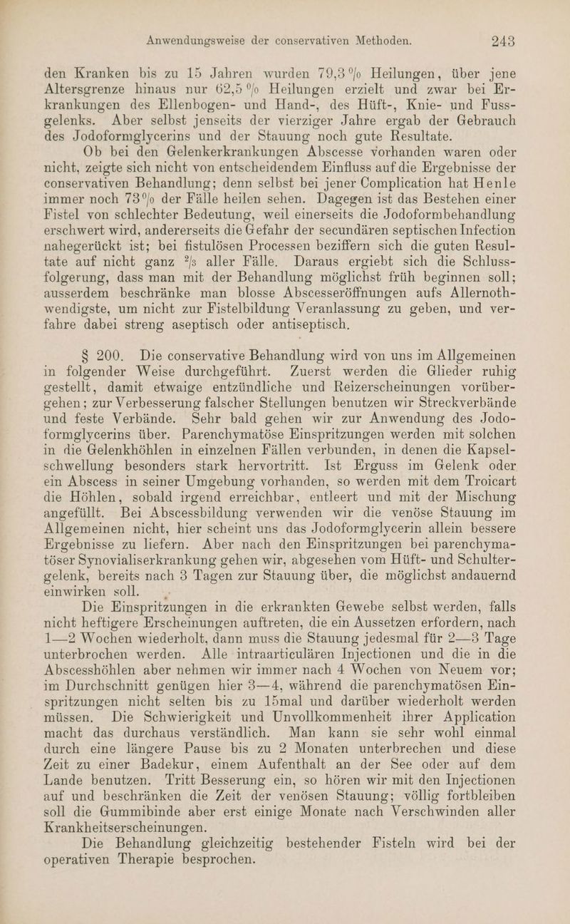 den Kranken bis zu 15 Jahren wurden 79,3 Heilungen, über jene Altersgrenze hinaus nur 62,5 °o Heilungen erzielt und zwar bei Er- krankungen des Ellenbogen- und Hand-, des Hüft-, Knie- und Fuss- gelenks. Aber selbst jenseits der vierziger Jahre ergab der Gebrauch des Jodoformglycerins und der Stauung noch gute Resultate. Ob bei den Gelenkerkrankungen Abscesse vorhanden waren oder nicht, zeigte sich nicht von entscheidendem Einfluss auf die Ergebnisse der conservativen Behandlung; denn selbst bei jener Complication hat Henle immer noch 73°o der Fälle heilen sehen. Dagegen ist das Bestehen einer Fistel von schlechter Bedeutung, weil einerseits die Jodoformbehandlung erschwert wird, andererseits die Gefahr der secundären septischen Infeetion nahegerückt ist; bei fistulösen Processen beziffern sich die guten Resul- tate auf nicht ganz ?s aller Fälle. Daraus ergiebt sich die Schluss- folgerung, dass man mit der Behandlung möglichst früh beginnen soll; ausserdem beschränke man blosse Abscesseröffnungen aufs Allernoth- wendigste, um nicht zur Fistelbildung Veranlassung zu geben, und ver- fahre dabei streng aseptisch oder antiseptisch. $ 200. Die conservative Behandlung wird von uns im Allgemeinen in folgender Weise durchgeführt. Zuerst werden die Glieder ruhig gestellt, damit etwaige entzündliche und Reizerscheinungen vorüber- gehen ; zur Verbesserung falscher Stellungen benutzen wir Streckverbände und feste Verbände. Sehr bald gehen wir zur Anwendung des Jodo- formglycerins über. Parenchymatöse Einspritzungen werden mit solchen in die Gelenkhöhlen in einzelnen Fällen verbunden, in denen die Kapsel- schwellung besonders stark hervortritt. Ist Erguss im Gelenk oder ein Abscess in seiner Umgebung vorhanden, so werden mit dem Troicart die Höhlen, sobald irgend erreichbar, entleert und mit der Mischung angefüllt. Bei Abscessbildung verwenden wir die venöse Stauung im Allgemeinen nicht, hier scheint uns das Jodoformglycerin allein bessere Ergebnisse zu liefern. Aber nach den Einspritzungen bei parenchyma- töser Synovialiserkrankung gehen wir, abgesehen vom Hüft- und Schulter- gelenk, bereits nach 3 Tagen zur Stauung über, die möglichst andauernd einwirken soll. Die Einspritzungen in die erkrankten Gewebe selbst werden, falls nicht heftigere Erscheinungen auftreten, die ein Aussetzen erfordern, nach 1—2 Wochen wiederholt, dann muss die Stauung jedesmal für 2—3 Tage unterbrochen werden. Alle intraartieulären Injectionen und die in die Abscesshöhlen aber nehmen wir immer nach 4 Wochen von Neuem vor; im Durchschnitt genügen hier 3—4, während die parenchymatösen Ein- spritzungen nicht selten bis zu 15mal und darüber wiederholt werden müssen. Die Schwierigkeit und Unvollkommenheit ihrer Application macht das durchaus verständlich. Man kann sie sehr wohl einmal durch eine längere Pause bis zu 2 Monaten unterbrechen und diese Zeit zu einer Badekur, einem Aufenthalt an der See oder auf dem Lande benutzen. Tritt Besserung ein, so hören wir mit den Injectionen auf und beschränken die Zeit der venösen Stauung; völlig fortbleiben soll die Gummibinde aber erst einige Monate nach Verschwinden aller Krankheitserscheinungen. Die Behandlung gleichzeitig bestehender Fisteln wird bei der operativen Therapie besprochen.