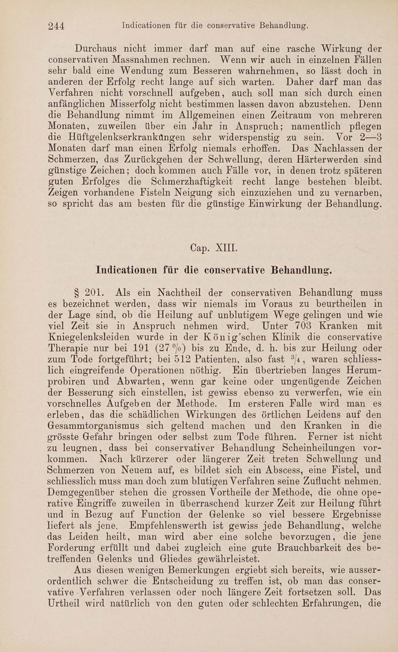 Durchaus nicht immer darf man auf eine rasche Wirkung der conservativen Massnahmen rechnen. Wenn wir auch in einzelnen Fällen sehr bald eine Wendung zum Besseren wahrnehmen, so lässt doch in anderen der Erfolg recht lange auf sich warten. Daher darf man das Verfahren nicht vorschnell aufgeben, auch soll man sich durch einen anfänglichen Misserfolg nicht bestimmen lassen davon abzustehen. Denn die Behandlung nimmt im Allgemeinen einen Zeitraum von mehreren Monaten, zuweilen über ein Jahr in Anspruch; namentlich pflegen die Hüftgelenkserkranküngen sehr widerspenstig zu sein. Vor 2—3 Monaten darf man einen Erfolg niemals erhoffen. Das Nachlassen der Schmerzen, das Zurückgehen der Schwellung, deren Härterwerden sind günstige Zeichen; doch kommen auch Fälle vor, in denen trotz späteren guten Erfolges die Schmerzhaftigkeit recht lange bestehen bleibt. Zeigen vorhandene Fisteln Neigung sich einzuziehen und zu vernarben, so spricht das am besten für die günstige Einwirkung der Behandlung. Cap. XII. Indicationen für die conservative Behandlung. S 201. Als ein Nachtheil der conservativen Behandlung muss es bezeichnet werden, dass wir niemals im Voraus zu beurtheilen ın der Lage sind, ob die Heilung auf unblutigem Wege gelingen und wie viel Zeit sie in Anspruch nehmen wird. Unter 703 Kranken mit Kniegelenksleiden wurde in der König’schen Klinik die conservative Therapie nur bei 191 (27°) bis zu Ende, d. h. bis zur Heilung oder zum Tode fortgeführt; bei 512 Patienten, also fast °/s, waren schliess- lich eingreifende Operationen nöthig. Ein übertrieben langes Herum- probiren und Abwarten, wenn gar keine oder ungenügende Zeichen der Besserung sich einstellen, ist gewiss ebenso zu verwerfen, wie ein vorschnelles Aufgeben der Methode. Im ersteren Falle wird man es erleben, das die schädlichen Wirkungen des örtlichen Leidens auf den Gesammtorganismus sich geltend machen und den Kranken in die grösste Gefahr bringen oder selbst zum Tode führen. Ferner ist nicht zu leugnen, dass bei conservativer Behandlung Scheinheilungen vor- kommen. Nach kürzerer oder längerer Zeit treten Schwellung und Schmerzen von Neuem auf, es bildet sich ein Abscess, eine Fistel, und schliesslich muss man doch zum blutigen Verfahren seine Zuflucht nehmen. Demgegenüber stehen die grossen Vortheile der Methode, die ohne ope- rative Eingriffe zuweilen in überraschend kurzer Zeit zur Heilung führt und in Bezug auf Function der Gelenke so viel bessere Ergebnisse liefert als jene. Empfehlenswerth ist gewiss jede Behandlung, welche das Leiden heilt, man wird aber eine solche bevorzugen, die jene Forderung erfüllt und dabei zugleich eine gute Brauchbarkeit des be- treffenden Gelenks und Gliedes gewährleistet. Aus diesen wenigen Bemerkungen ergiebt sich bereits, wie ausser- ordentlich schwer die Entscheidung zu treffen ist, ob man das conser- vative : Verfahren verlassen oder noch längere Zeit fortsetzen soll. Das Urtheil wird natürlich von den guten oder schlechten Erfahrungen, die