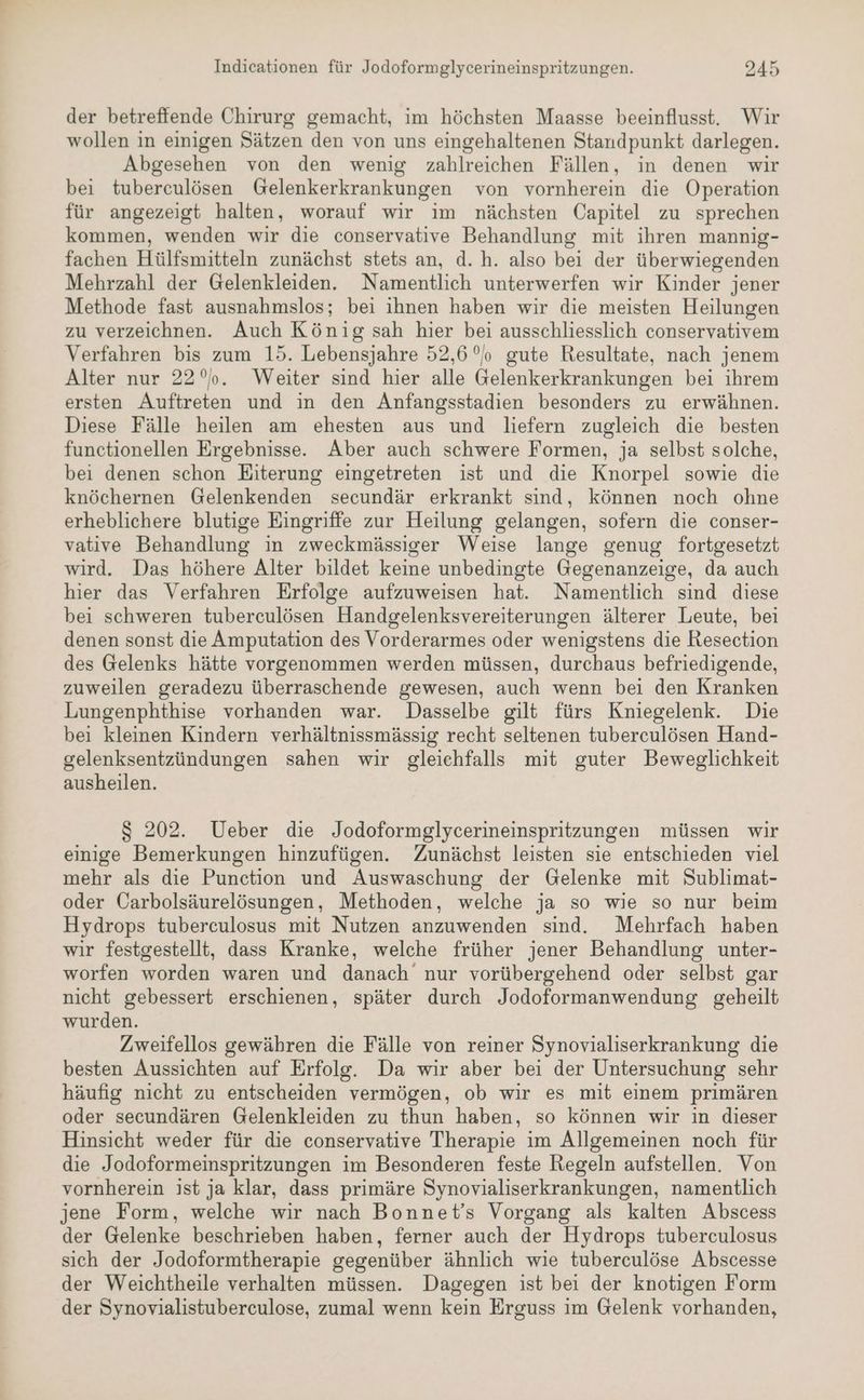 der betreffende Chirurg gemacht, im höchsten Maasse beeinflusst. Wir wollen in einigen Sätzen den von uns eingehaltenen Standpunkt darlegen. Abgesehen von den wenig zahlreichen Fällen, in denen wir bei tuberculösen Gelenkerkrankungen von vornherein die Operation für angezeigt halten, worauf wir im nächsten Capitel zu sprechen kommen, wenden wir die conservative Behandlung mit ihren mannig- fachen Hülfsmitteln zunächst stets an, d. h. also bei der überwiegenden Mehrzahl der Gelenkleiden. Namentlich unterwerfen wir Kinder jener Methode fast ausnahmslos; bei ihnen haben wir die meisten Heilungen zu verzeichnen. Auch König sah hier bei ausschliesslich conservativem Verfahren bis zum 15. Lebensjahre 52,6 °o gute Resultate, nach jenem Alter nur 22°. Weiter sind hier alle Gelenkerkrankungen bei ihrem ersten Auftreten und in den Anfangsstadien besonders zu erwähnen. Diese Fälle heilen am ehesten aus und liefern zugleich die besten functionellen Ergebnisse. Aber auch schwere Formen, ja selbst solche, bei denen schon Eiterung eingetreten ist und die Knorpel sowie die knöchernen Gelenkenden secundär erkrankt sind, können noch ohne erheblichere blutige Eingriffe zur Heilung gelangen, sofern die conser- vative Behandlung in zweckmässiger Weise lange genug fortgesetzt wird. Das höhere Alter bildet keine unbedingte Gegenanzeige, da auch hier das Verfahren Erfolge aufzuweisen hat. Namentlich sind diese bei schweren tuberculösen Handgelenksvereiterungen älterer Leute, bei denen sonst die Amputation des Vorderarmes oder wenigstens die Resection des Gelenks hätte vorgenommen werden müssen, durchaus befriedigende, zuweilen geradezu überraschende gewesen, auch wenn bei den Kranken Lungenphthise vorhanden war. Dasselbe gilt fürs Kniegelenk. Die bei kleinen Kindern verhältnissmässig recht seltenen tuberculösen Hand- gelenksentzündungen sahen wir gleichfalls mit guter Beweglichkeit ausheilen. S 202. Ueber die Jodoformglycerineinspritzungen müssen wir einige Bemerkungen hinzufügen. Zunächst leisten sie entschieden viel mehr als die Punction und Auswaschung der Gelenke mit Sublimat- oder Carbolsäurelösungen, Methoden, welche ja so wie so nur beim Hydrops tuberculosus mit Nutzen anzuwenden sind. Mehrfach haben wir festgestellt, dass Kranke, welche früher jener Behandlung unter- worfen worden waren und danach nur vorübergehend oder selbst gar nicht gebessert erschienen, später durch Jodoformanwendung geheilt wurden. Zweifellos gewähren die Fälle von reiner Synovialiserkrankung die besten Aussichten auf Erfolg. Da wir aber bei der Untersuchung sehr häufig nicht zu entscheiden vermögen, ob wir es mit einem primären oder secundären Gelenkleiden zu thun haben, so können wir in dieser Hinsicht weder für die conservative Therapie im Allgemeinen noch für die Jodoformeinspritzungen im Besonderen feste Regeln aufstellen. Von vornherein ist ja klar, dass primäre Synovialiserkrankungen, namentlich jene Form, welche wir nach Bonnet’s Vorgang als kalten Abscess der Gelenke beschrieben haben, ferner auch der Hydrops tuberculosus sich der Jodoformtherapie gegenüber ähnlich wie tuberculöse Abscesse der Weichtheile verhalten müssen. Dagegen ist bei der knotigen Form der Synovialistuberculose, zumal wenn kein Erguss im Gelenk vorhanden,