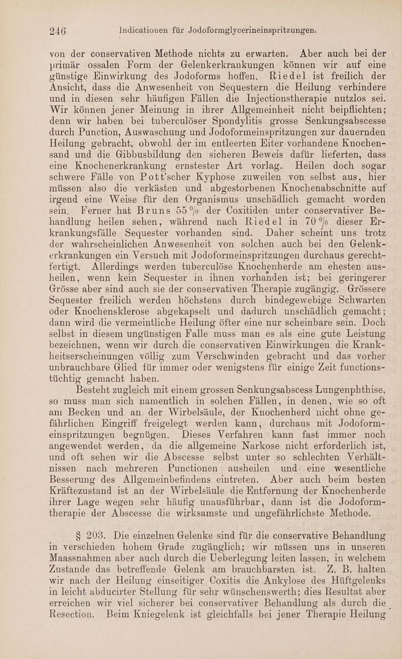 von der conservativen Methode nichts zu erwarten. Aber auch bei der primär ossalen Form der Gelenkerkrankungen können wir auf eine sünstige Einwirkung des Jodoforms hoffen. Riedel ist freilich der Ansicht, dass die Anwesenheit von Sequestern die Heilung verhindere und in diesen sehr häufigen Fällen die Injectionstherapie nutzlos sei. Wir können jener Meinung in ihrer Allgemeinheit nicht beipflichten; denn wir haben bei tuberculöser Spondylitis grosse Senkungsabscesse durch Punction, Auswaschung und Jodoformeinspritzungen zur dauernden Heilung gebracht, obwohl der im entleerten Eiter vorhandene Knochen- sand und die Gibbusbildung den sicheren Beweis dafür lieferten, dass eine Knochenerkrankung ernstester Art vorlag. Heilen doch sogar schwere Fälle von Pott’scher Kyphose zuweilen von selbst aus, hier müssen also die verkästen und abgestorbenen Knochenabschnitte auf irgend eine Weise für den Organismus unschädlich gemacht worden sein. Ferner hat Bruns 55° der Coxitiden unter conservativer Be- handlung heilen sehen, während nach Riedel in 70° dieser Er- krankungsfälle Sequester vorhanden sind. Daher scheint uns trotz der wahrscheinlichen Anwesenheit von solchen auch bei den Gelenk- erkrankungen ein Versuch mit Jodoformeinspritzungen durchaus gerecht- fertigt. Allerdings werden tuberculöse Knochenherde am ehesten aus- heilen, wenn kein Sequester in ihnen vorhanden ist; bei geringerer Grösse aber sind auch sie der conservativen Therapie zugängig. Grössere Sequester freilich werden höchstens durch bindegewebige Schwarten oder Knochensklerose abgekapselt und dadurch unschädlich gemacht; dann wird die vermeintliche Heilung öfter eine nur scheinbare sein. Doch selbst in diesem ungünstigen Falle muss man es als eine gute Leistung bezeichnen, wenn wir durch die conservativen Einwirkungen die Krank- heitserscheinungen völlig zum Verschwinden gebracht und das vorher unbrauchbare Glied für immer oder wenigstens für einige Zeit functions- tüchtig gemacht haben. Besteht zugleich mit einem grossen Senkungsabscess Lungenphthise, so muss man sich namentlich in solchen Fällen, in denen, wie so oft anı Becken und an der Wirbelsäule, der Knochenherd nicht ohne ge- fährlichen Eingriff freigelegt werden kann, durchaus mit Jodoform- einspritzungen begnügen. Dieses Verfahren kann fast immer noch angewendet werden, da die allgemeine Narkose nicht erforderlich ist, und oft sehen wir die Abscesse selbst unter so schlechten Verhält- nissen nach mehreren Punctionen ausheilen und eine wesentliche Besserung des Allgemeinbefindens eintreten. Aber auch beim besten Kräftezustand ist an der Wirbelsäule die Entfernung der Knochenherde ihrer Lage wegen sehr häufig unausführbar, dann ist die Jodoform- therapie der Abscesse die wirksamste und ungefährlichste Methode. S 203. Die einzelnen Gelenke sind für die conservative Behandlung in verschieden hohem Grade zugänglich; wir müssen uns in unseren Maassnahmen aber auch durch die Ueberlegung leiten lassen, in welchem Zustande das betreffende Gelenk am brauchbarsten ist. Z. B. halten wir nach der Heilung einseitiger Coxitis die Ankylose des Hüftgelenks in leicht abducirter Stellung für sehr wünschenswerth; dies Resultat aber erreichen wir viel sicherer bei conservativer Behandlung als durch die Resection. Beim Kniegelenk ist gleichfalls bei jener Therapie Heilung