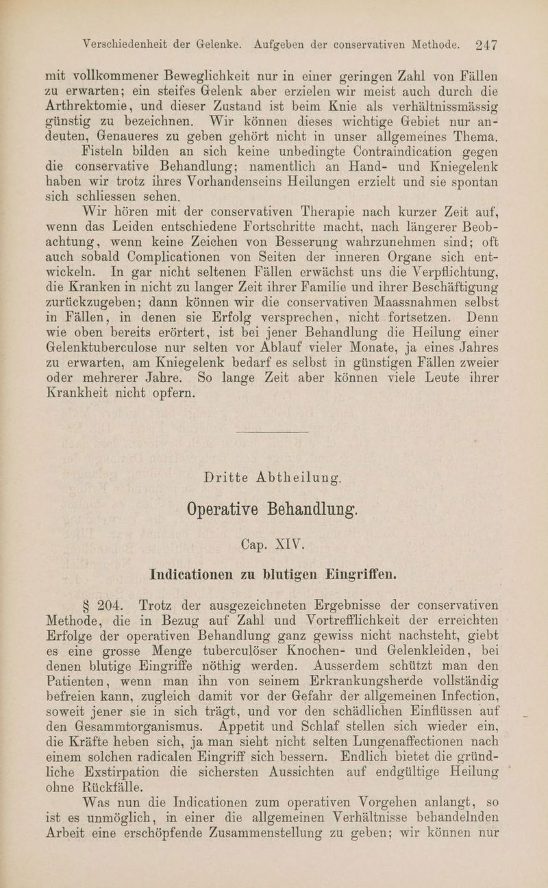 mit vollkommener Beweglichkeit nur in einer geringen Zahl von Fällen zu erwarten; ein steifes Gelenk aber erzielen wir meist auch durch die Arthrektomie, und dieser Zustand ist beim Knie als verhältnissmässig günstig zu bezeichnen. Wir können dieses wichtige Gebiet nur an- deuten, Genaueres zu geben gehört nicht in unser allgemeines Thema. Fisteln bilden an sich keine unbedingte Contraindication gegen die conservative Behandlung; namentlich an Hand- und Kniegelenk haben wir trotz ihres Vorhandenseins Heilungen erzielt und sie spontan sich schliessen sehen. Wir hören mit der conservativen Therapie nach kurzer Zeit auf, wenn das Leiden entschiedene Fortschritte macht, nach längerer Beob- achtung, wenn keine Zeichen von Besserung wahrzunehmen sind; oft auch sobald Complicationen von Seiten der inneren Organe sich ent- wickeln. In gar nicht seltenen Fällen erwächst uns die Verpflichtung, die Kranken in nicht zu langer Zeit ihrer Familie und ihrer Beschäftigung zurückzugeben; dann können wir die conservativen Maassnahmen selbst in Fällen, in denen sie Erfolg versprechen, nicht fortsetzen. Denn wie oben bereits erörtert, ist bei jener Behandlung die Heilung einer Gelenktuberculose nur selten vor Ablauf vieler Monate, ja eines Jahres zu erwarten, am Kniegelenk bedarf es selbst in günstigen Fällen zweier oder mehrerer Jahre. So lange Zeit aber können viele Leute ihrer Krankheit nicht opfern. Dritte Abtheilung. Operative Behandlung. Cap. XIV. Indieationen zu blutigen Eingriffen. $ 204. Trotz der ausgezeichneten Ergebnisse der conservativen Methode, die in Bezug auf Zahl und Vortrefflichkeit der erreichten Erfolge der operativen Behandlung ganz gewiss nicht nachsteht, giebt es eine grosse Menge tuberculöser Knochen- und Gelenkleiden, bei denen blutige Eingriffe nöthig werden. Ausserdem schützt man den Patienten, wenn man ihn von seinem Erkrankungsherde vollständig befreien kann, zugleich damit vor der Gefahr der allgemeinen Infection, soweit jener sie in sich trägt, und vor den schädlichen Einflüssen auf den Gesammtorganismus. Appetit und Schlaf stellen sich wieder ein, die Kräfte heben sich, ja man sieht nicht selten Lungenaffectionen nach einem solchen radicalen Eingriff sich bessern. Endlich bietet die gründ- liche Exstirpation die sichersten Aussichten auf endgültige Heilung ohne Rückfälle. Was nun die Indicationen zum operativen Vorgehen anlangt, so ist es unmöglich, in einer die allgemeinen Verhältnisse behandelnden Arbeit eine erschöpfende Zusammenstellung zu geben; wir können nur