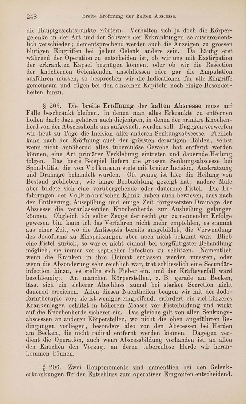die Hauptgesichtspunkte erörtern. Verhalten sich ja doch die Körper- gelenke in der Art und der Schwere der Erkrankungen so ausserordent- lich verschieden; dementsprechend werden auch die Anzeigen zu grossen blutigen Eingriffen bei jedem Gelenk andere sein. Da häufig erst während der Operation zu entscheiden ist, ob wir uns mit Exstirpation der erkrankten Kapsel begnügen können, oder ob wir die Resection der knöchernen Gelenkenden anschliessen oder gar die Amputation ausführen müssen, so besprechen wir die Indicationen für alle Eingriffe gemeinsam und fügen bei den einzelnen Kapiteln noch einige Besonder- heiten hinzu. $ 205. Die breite Eröffnung der kalten Abscesse muss auf Fälle beschränkt bleiben, in denen man alles Erkrankte zu entfernen hoffen darf; dazu gehören auch diejenigen, in denen der primäre Knochen- herd von der Abscesshöhle aus aufgesucht werden soll. Dagegen verwerfen wir heut zu Tage die Incision aller anderen Senkungsabscesse. Freilich kann nach der Eröffnung auch der grössten derartigen Höhlen, selbst wenn nicht annähernd alles tuberculöse Gewebe hat entfernt werden können, eine Art primärer Verklebung eintreten und dauernde Heilung folgen. Das beste Beispiel liefern die grossen Senkungsabscesse bei Spondylitis, die von Volkmann stets mit breiter Incision, Auskratzung und Drainage behandelt wurden. Oft genug ist hier die Heilung von Bestand geblieben, wie lange Beobachtung gezeigt hat; andere Male aber bildete sich eine vorübergehende oder dauernde Fistel.e Die Er- fahrungen der Volkmann’schen Klinik haben auch bewiesen, dass nach der Entleerung, Ausspülung und einige Zeit fortgesetzten Drainage der Abscesse die veranlassenden Knochenherde zur Ausheilung gelangen können. Obgleich ich selbst Zeuge der recht gut zu nennenden Erfolge gewesen bin, kann ich das Verfahren nicht mehr empfehlen, es stammt aus einer Zeit, wo die Antisepsis bereits ausgebildet, die Verwendung des Jodoforms zu Einspritzungen aber noch nicht bekannt war. Blieb eine Fistel zurück, so war es nicht einmal bei sorgfältigster Behandlung möglich, sie immer vor septischer Infection zu schützen. Namentlich wenn die Kranken ın ihre Heimat entlassen werden mussten, oder wenn die Absonderung sehr reichlich war, trat schliesslich eine Secundär- infection hinzu, es stellte sich Fieber ein, und der Kräfteverfall ward beschleunigt. An manchen Körperstellen, z. B. gerade am Becken, lässt sich ein sicherer Abschluss zumal bei starker Secretion nicht dauernd erreichen. Allen diesen Nachtheilen beugen wir mit der Jodo- formtherapie vor; sie ist weniger eingreifend, erfordert ein viel kürzeres Krankenlager, schützt in höherem Maasse vor Fistelbildung und wirkt auf die Knochenherde sicherer ein. Das gleiche gilt von allen Senkungs- abscessen an anderen Körperstellen, wo nicht die oben angeführten Be- dingungen vorliegen, besonders also von den Abscessen bei Herden am Becken, die nicht radical entfernt werden können. Dagegen ver- dient die Operation, auch wenn Abscessbildung vorhanden ist, an allen den Knochen den Vorzug, an deren tuberculöse Herde wir heran- kommen können. $ 206. Zwei Hauptmomente sind namentlich bei den Gelenk- erkrankungen für den Entschluss zum operativen Eingreifen entscheidend.