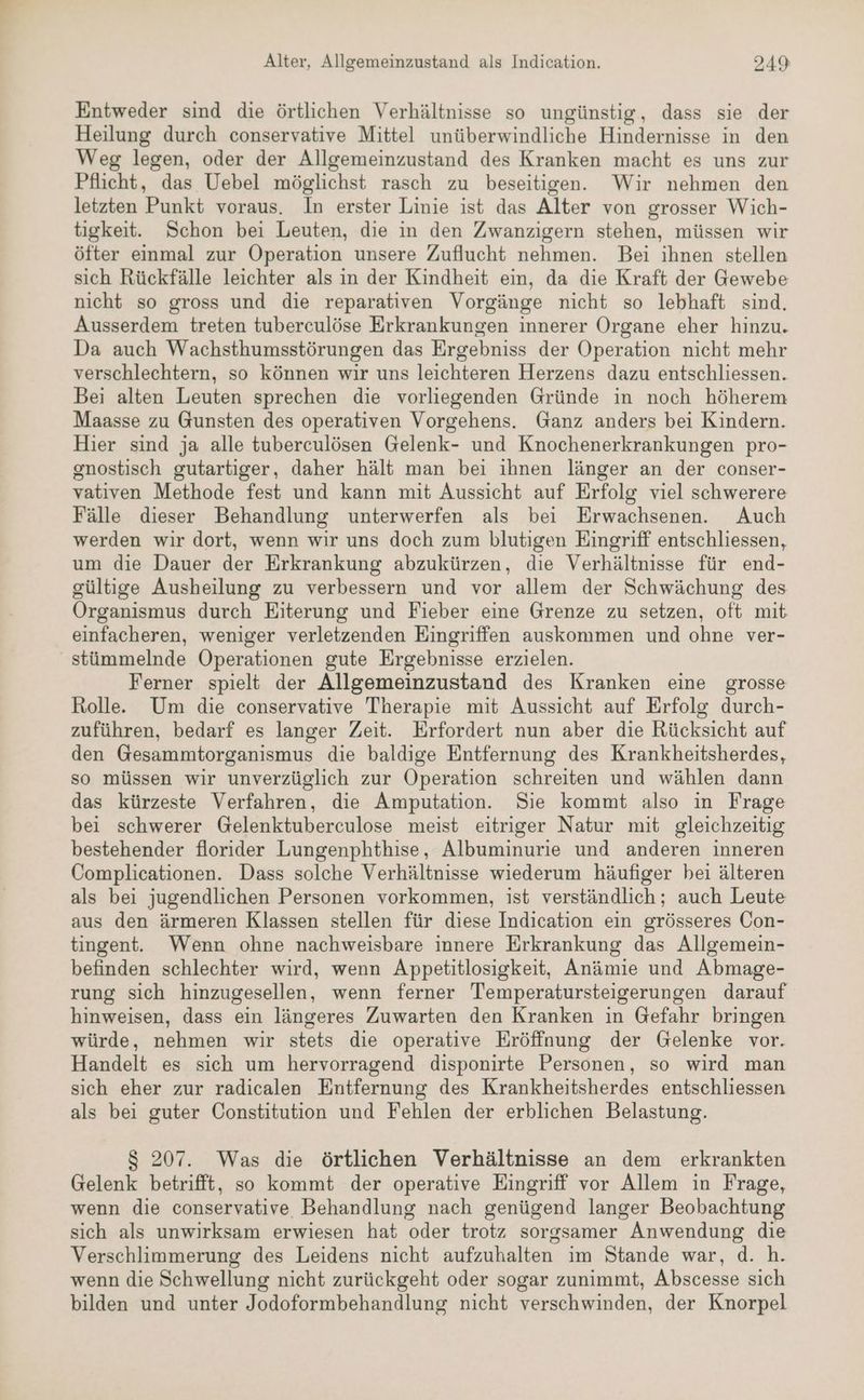 Entweder sind die örtlichen Verhältnisse so ungünstig, dass sie der Heilung durch conservative Mittel unüberwindliche Hindernisse in den Weg legen, oder der Allgemeinzustand des Kranken macht es uns zur Pflicht, das Uebel möglichst rasch zu beseitigen. Wir nehmen den letzten Punkt voraus. In erster Linie ist das Alter von grosser Wich- tigkeit. Schon bei Leuten, die in den Zwanzigern stehen, müssen wir öfter einmal zur Operation unsere Zuflucht nehmen. Bei ihnen stellen sich Rückfälle leichter als in der Kindheit ein, da die Kraft der Gewebe nicht so gross und die reparativen Vorgänge nicht so lebhaft sind. Ausserdem treten tuberculöse Erkrankungen innerer Organe eher hinzu. Da auch Wachsthumsstörungen das Ergebniss der Operation nicht mehr verschlechtern, so können wir uns leichteren Herzens dazu entschliessen. Bei alten Leuten sprechen die vorliegenden Gründe in noch höherem Maasse zu Gunsten des operativen Vorgehens. Ganz anders bei Kindern. Hier sind ja alle tuberculösen Gelenk- und Knochenerkrankungen pro- gnostisch gutartiger, daher hält man bei ihnen länger an der conser- vativen Methode fest und kann mit Aussicht auf Erfolg viel schwerere Fälle dieser Behandlung unterwerfen als bei Erwachsenen. Auch werden wir dort, wenn wir uns doch zum blutigen Eingriff entschliessen, um die Dauer der Erkrankung abzukürzen, die Verhältnisse für end- gültige Ausheilung zu verbessern und vor allem der Schwächung des Organismus durch Eiterung und Fieber eine Grenze zu setzen, oft mit einfacheren, weniger verletzenden Eingriffen auskommen und ohne ver- stümmelnde Operationen gute Ergebnisse erzielen. Ferner spielt der Allgemeinzustand des Kranken eine grosse Rolle. Um die conservative Therapie mit Aussicht auf Erfolg durch- zuführen, bedarf es langer Zeit. Erfordert nun aber die Rücksicht auf den Gesammtorganismus die baldige Entfernung des Krankheitsherdes, so müssen wir unverzüglich zur Operation schreiten und wählen dann das kürzeste Verfahren, die Amputation. Sie kommt also in Frage bei schwerer Gelenktuberculose meist eitriger Natur mit gleichzeitig bestehender florider Lungenphthise, Albuminurie und anderen inneren Complicationen. Dass solche Verhältnisse wiederum häufiger bei älteren als bei jugendlichen Personen vorkommen, ist verständlich; auch Leute aus den ärmeren Klassen stellen für diese Indication ein grösseres Con- tingent. Wenn ohne nachweisbare innere Erkrankung das Allgemein- befinden schlechter wird, wenn Appetitlosigkeit, Anämie und Abmage- rung sich hinzugesellen, wenn ferner Temperatursteigerungen darauf hinweisen, dass ein längeres Zuwarten den Kranken in Gefahr bringen würde, nehmen wir stets die operative Eröffnung der Gelenke vor. Handelt es sich um hervorragend disponirte Personen, so wird man sich eher zur radicalen Entfernung des Krankheitsherdes entschliessen als bei guter Constitution und Fehlen der erblichen Belastung. $ 207. Was die örtlichen Verhältnisse an dem erkrankten Gelenk betrifft, so kommt der operative Eingriff vor Allem in Frage, wenn die conservative Behandlung nach genügend langer Beobachtung sich als unwirksam erwiesen hat oder trotz sorgsamer Anwendung die Verschlimmerung des Leidens nicht aufzuhalten im Stande war, d. h. wenn die Schwellung nicht zurückgeht oder sogar zunimmt, Abscesse sich bilden und unter Jodoformbehandlung nicht verschwinden, der Knorpel