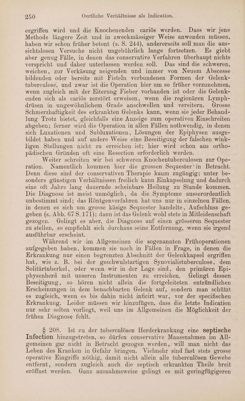 ergriffen wird und die Knochenenden cariös werden. Dass wir jene Methode längere Zeit und ın AS Weise anwenden müssen, haben wir schon früher betont (s. S. 244), andererseits soll man die aus- sichtslosen Versuche nicht ungebührlich lange fortsetzen. Es giebt aber genug Fälle, in denen das conservative Verfahren überhaupt nichts verspricht und daher unterlassen werden soll. Das sind die schweren, weichen, zur Verkäsung neigenden und immer von Neuem Abscesse bildenden oder bereits mit Fisteln verbundenen Formen der Gelenk- tubereulose, und zwar ist die Operation hier um so früher vorzunehmen, wenn zugleich mit der Eiterung Fieber vorhanden ist oder die Gelenk- enden sich als cariös zerstört erweisen, wenn die regionären Lymph- drüsen in ungewöhnlichem Grade anschwellen und vereitern. Grosse Schmerzhaftigkeit des erkrankten Gelenks kann, wenn sie jeder Behand- lung Trotz bietet, gleichfalls eine Anzeige zum operativen Einschreiten abgeben; ferner wird die Operation in allen Fällen nothwendig, in denen sich Luxationen und Subluxationen, Lösungen der Epiphysen ausge- bildet haben und auf andere Weise eine Beseitigung der falschen wink- ligen Stellungen nicht zu erreichen ist; hier wird schon aus ortho- pädischen Gründen oft eine Resection erforderlich werden. Weiter schreiten wir bei schweren Knochentuberculosen zur Ope- ration. Namentlich kommen hier die grossen Sequester'in Betracht. Denn diese sind der conservativen Therapie kaum zugängig; unter be- sonders günstigen Verhältnissen freilich kann Einkapselung und dadurch eine oft Jahre lang dauernde scheinbare Heilung zu Stande kommen. Die Diagnose ist meist unmöglich, da die Symptome ausserordentlich unbestimmt sind; das Röntgenverfahren hat uns nur in einzelnen Fällen, in denen es sich um grosse käsige Sequester handelte, Aufschluss ge- geben (s. Abb. 67 S.171); dann ist das Gelenk wohl stets in Mitleidenschaft gezogen. Gelingt es aber, die Diagnose auf einen grösseren Sequester zu stellen, so empfiehlt sich durchaus seine Entfernung, wenn sie irgend ausführbar erscheint. Während wir ım Allgemeinen die sogenannten Frühoperationen aufgegeben haben, kommen sie noch in Fällen in Frage, in denen die Erkrankung nur einen begrenzten Abschnitt der Gelenkkapsel ergriffen hat, wie z. B. bei der geschwulstartigen Synovialistuberculose, dem Solitärtuberkel, oder wenn wir in der Lage sind, den primären Epi- physenherd mit unseren Instrumenten zu erreichen. Gelingt dessen Beseitigung, so hören nicht allein die fortgeleiteten entzündlichen Erscheinungen in dem benachbarten Gelenk auf, sondern man schützt es zugleich, wenn es bis dahin nicht inficirt war, vor der specifischen Erkrankung. Leider müssen wir hinzufügen, dass die letzte Indication nur sehr selten vorliegt, weil uns im Allgemeinen die Möglichkeit der frühen Diagnose fehlt. S 208. Ist zu der tuberculösen Herderkrankung eine septische Infection hinzugetreten, so dürfen conservative Maassnahmen im All- gemeinen gar nicht in Betracht gezogen werden, will man nicht das Leben des Kranken in Gefahr bringen. Vielmehr sind fast stets grosse operative Eingriffe nöthig, damit nicht allein alle tuberculösen Gewebe entfernt, sondern zugleich auch die septisch erkrankten Theile breit eröffnet werden. Ganz ausnahmsweise gelingt es mit geringfügigeren