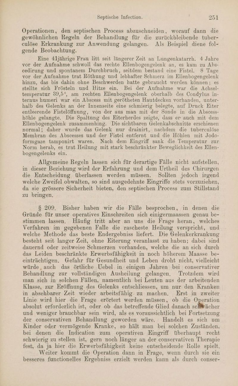 Operationen, den septischen Process abzuschneiden, worauf dann die gewöhnlichen Regeln der Behandlung für die zurückbleibende tuber- culöse Erkrankung zur Anwendung gelangen. Als Beispiel diene fol- gende Beobachtung. Eine 4ljährige Frau litt seit längerer Zeit an Lungenkatarrh. 4 Jahre vor der Aufnahme schwoll das rechte Ellenbogengelenk an, es kam zu Abs- cedirung und spontanem Durchbruch, seitdem bestand eine Fistel. 8 Tage vor der Aufnahme trat Röthung und lebhafter Schmerz im Ellenbogengelenk hinzu, das bis dahin ohne Beschwerden hatte gebraucht werden können; es stellte sich Frösteln und Hitze ein. Bei der Aufnahme war die Achsel- temperatur 39,5°, am rechten Ellenbogengelenk oberhalb des Condylus in- ternus humeri war ein Abscess mit gerötheten Hautdecken vorhanden, unter- halb des Gelenks an der Innenseite eine schmierig belegte, auf Druck Eiter entleerende Fistelöffnung, von der aus man mit der Sonde in die Abscess- höhle gelangte. Die Spaltung des Eiterherdes zeigte, dass er auch mit dem Ellenbogengelenk zusammenhing. Die sichtbaren Gelenkabschnitte erschienen normal; daher wurde das Gelenk nur drainirt, nachdem die tuberculöse Membran des Abscesses und der Fistel entfernt und die Höhlen mit Jodo- formgaze tamponirt waren. Nach dem Eingriff sank die Temperatur zur Norm herab, es trat Heilung mit stark beschränkter Beweglichkeit des Ellen- bogengelenks ein. Allgemeine Regeln lassen sich für derartige Fälle nicht aufstellen, in dieser Beziehung wird der Erfahrung und dem Urtheil des Chirurgen die Entscheidung überlassen werden müssen. Sollten jedoch irgend welche Zweifel obwalten, so sind ausgedehnte Eingriffe stets vorzuziehen, da sie grössere Sicherheit bieten, den septischen Process zum Stillstand zu bringen. $ 209. Bisher haben wir die Fälle besprochen, in denen die Gründe für unser operatives Einschreiten sich einigermaassen genau be- stimmen lassen. Häufig tritt aber an uns die Frage heran, welches Verfahren im gegebenen Falle die rascheste Heilung verspricht, und welche Methode das beste Endergebniss liefert. Die Gelenkerkrankung besteht seit langer Zeit, ohne Eiterung veranlasst zu haben; dabei sind dauernd oder zeitweise Schmerzen vorhanden, welche die an sich durch das Leiden beschränkte Erwerbsfähigkeit in noch höherem Maasse be- einträchtigen. Gefahr für Gesundheit und Leben droht nicht, vielleicht würde, auch das örtliche Uebel in einigen Jahren bei conservativer Behandlung zur vollständigen Ausheilung gelangen. Trotzdem wird man sich in solchen Fällen, namentlich bei Leuten aus der arbeitenden Klasse, zur Eröffnung des Gelenks entschliessen, um nur den Kranken in absehbarer Zeit wieder arbeitsfähig. zu machen. Erst in zweiter Linie wird hier die Frage erörtert werden müssen, ob die Operation absolut erforderlich ist, oder ob das betreffende Glied danach selWhächer und weniger brauchbar sein wird, als es voraussichtlich bei Fortsetzung der conservativen Behandlung geworden wäre. Handelt es sich um Kinder oder vermögende Kranke, so hält man bei solchen Zuständen, bei denen die Indication zum operativen Eingriff überhaupt recht schwierig zu stellen ist, gern noch länger an der conservativen Therapie fest, da ja hier die Erwerbsfähigkeit keine entscheidende Rolle spielt. Weiter kommt die Operation dann in Frage, wenn durch sie ein besseres functionelles Ergebniss erzielt werden kann als durch conser-