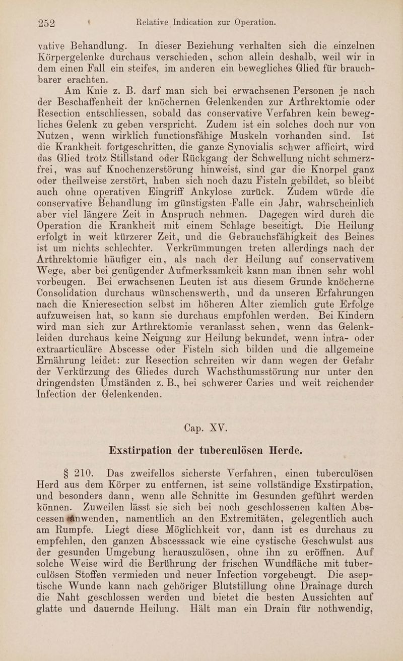 vative Behandlung. In dieser Beziehung verhalten sich die einzelnen Körpergelenke durchaus verschieden, schon allein deshalb, weil wir in dem einen Fall ein steifes, im anderen ein bewegliches Glied für brauch- barer erachten. | Am Knie z. B. darf man sich bei erwachsenen Personen je nach der Beschaffenheit der knöchernen Gelenkenden zur Arthrektomie oder Resection entschliessen, sobald das conservative Verfahren kein beweg- liches Gelenk zu geben verspricht. Zudem ist ein solches doch nur von Nutzen, wenn wirklich functionsfähige Muskeln vorhanden sind. Ist die Krankheit fortgeschritten, die ganze Synovialis schwer afficirt, wird das Glied trotz Stillstand oder Rückgang der Schwellung nicht schmerz- frei, was auf Knochenzerstörung hinweist, sind gar die Knorpel ganz oder theilweise zerstört, haben sich noch dazu Fisteln gebildet, so bleibt auch ohne operativen Eingriff Ankylose zurück. Zudem würde die conservative Behandlung im günstigsten ‚Falle ein Jahr, wahrscheinlich aber viel längere Zeit in Anspruch nehmen. Dagegen wird durch die Operation die Krankheit mit einem Schlage beseitigt. Die Heilung erfolgt in weit kürzerer Zeit, und die Gebrauchsfähigkeit des Beines ist um nichts schlechter. Verkrümmungen treten allerdings nach der Arthrektomie häufiger ein, als nach der Heilung auf conservativem Wege, aber bei genügender Aufmerksamkeit kann man ihnen sehr wohl vorbeugen. Bei erwachsenen Leuten ist aus diesem Grunde knöcherne Consolidation durchaus wünschenswerth, und da unseren Erfahrungen nach die Knieresection selbst im höheren Alter ziemlich gute Erfolge aufzuweisen hat, so kann sie durchaus empfohlen werden. Bei Kindern wird man sich zur Arthrektomie veranlasst sehen, wenn das Gelenk- leiden durchaus keine Neigung zur Heilung bekundet, wenn intra- oder extraarticuläre Abscesse oder Fisteln sich bilden und die allgemeine Ernährung leidet: zur Resection schreiten wir dann wegen der Gefahr der Verkürzung des Gliedes durch Wachsthumsstörung nur unter den dringendsten Umständen z. B., bei schwerer Caries und weit reichender Infection der Gelenkenden. Gap XV: Exstirpation der tuberceulösen Herde. $ 210. Das zweifellos sicherste Verfahren, einen tuberculösen Herd aus dem Körper zu entfernen, ist seine vollständige Exstirpation, und besonders dann, wenn alle Schnitte im Gesunden geführt werden können. Zuweilen lässt sie sich bei noch geschlossenen kalten Abs- cessen@änwenden, namentlich an den Extremitäten, gelegentlich auch am Rumpfe. Liegt diese Möglichkeit vor, dann ist es durchaus zu empfehlen, den ganzen Abscesssack wie eine cystische Geschwulst aus der gesunden Umgebung herauszulösen, ohne ihn zu eröffnen. Auf solche Weise wird die Berührung der frischen Wundfläche mit tuber- culösen Stoffen vermieden und neuer Infection vorgebeugt. Die asep- tische Wunde kann nach gehöriger Blutstillung ohne Drainage durch die Naht geschlossen werden und bietet die besten Aussichten auf glatte und dauernde Heilung. Hält man ein Drain für nothwendig,