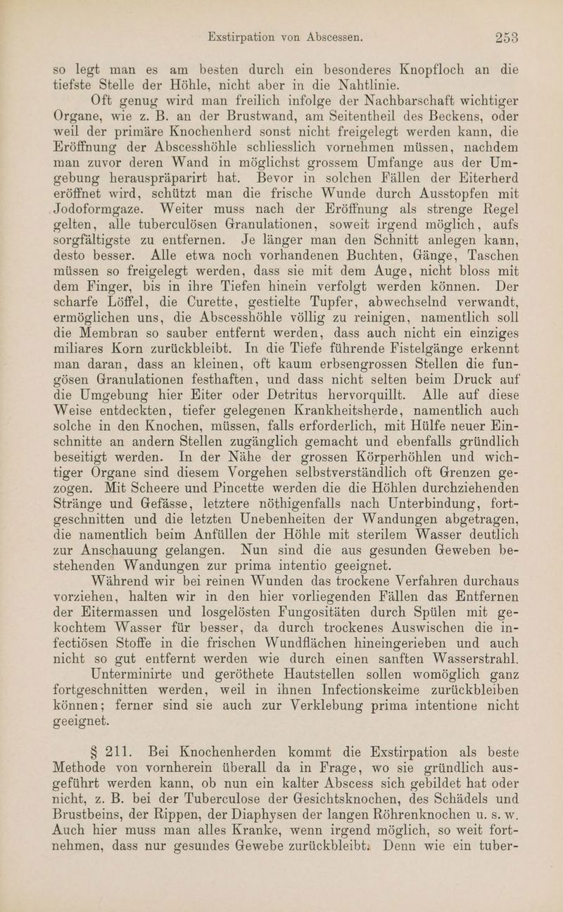 Exstirpation von Abscessen. 298 so legt man es am besten durch ein besonderes Knopfloch an die tiefste Stelle der Höhle, nicht aber in die Nahtlinie. Oft genug wird man freilich infolge der Nachbarschaft wichtiger Organe, wie z. B. an der Brustwand, am Seitentheil des Beckens, oder weil der primäre Knochenherd sonst nicht freigelegt werden kann, die Eröffnung der Abscesshöhle schliesslich vornehmen müssen, nachdem man zuvor deren Wand in möglichst grossem Umfange aus der Um- sebung herauspräparirt hat. Bevor in solchen Fällen der Eiterherd eröffnet wird, schützt man die frische Wunde durch Ausstopfen mit Jodoformgaze. Weiter muss nach der Eröffnung als strenge Regel gelten, alle tuberculösen Granulationen, soweit irgend möglich, aufs sorgfältigste zu entfernen. Je länger man den Schnitt anlegen kann, desto besser. Alle etwa noch vorhandenen Buchten, Gänge, Taschen müssen so freigelegt werden, dass sie mit dem Auge, nicht bloss mit dem Finger, bis in ihre Tiefen hinein verfolgt werden können. Der scharfe Löffel, die Curette, gestielte Tupfer, abwechselnd verwandt, ermöglichen uns, die Abscesshöhle völlig zu reinigen, namentlich soll die Membran so sauber entfernt werden, dass auch nicht ein einziges miliares Korn zurückbleibt. In die Tiefe führende Fistelgänge erkennt man daran, dass an kleinen, oft kaum erbsengrossen Stellen die fun- gösen Granulationen festhaften, und dass nicht selten beim Druck auf die Umgebung hier Eiter oder Detritus hervorquillt. Alle auf diese Weise entdeckten, tiefer gelegenen Krankheitsherde, namentlich auch solche in den Knochen, müssen, falls erforderlich, mit Hülfe neuer Ein- schnitte an andern Stellen zugänglich gemacht und ebenfalls gründlich beseitigt werden. In der Nähe der grossen Körperhöhlen und wich- tiger Organe sind diesem Vorgehen selbstverständlich oft Grenzen ge- zogen. Mit Scheere und Pincette werden die die Höhlen durchziehenden Stränge und Gefässe, letztere nöthigenfalls nach Unterbindung, fort- geschnitten und die letzten Unebenheiten der Wandungen abgetragen, die namentlich beim Anfüllen der Höhle mit sterilem Wasser deutlich zur Anschauung gelangen. Nun sind die aus gesunden Geweben be- stehenden Wandungen zur prima intentio geeignet. Während wir bei reinen Wunden das trockene Verfahren durchaus vorziehen, halten wir in den hier vorliegenden Fällen das Entfernen der Eitermassen und losgelösten Fungositäten durch Spülen mit ge- kochtem Wasser für besser, da durch trockenes Auswischen die in- fectiösen Stoffe in die frischen Wundflächen hineingerieben und auch nicht so gut entfernt werden wie durch einen sanften Wasserstrahl. Unterminirte und geröthete Hautstellen sollen womöglich ganz fortgeschnitten werden, weil in ihnen Infectionskeime zurückbleiben können; ferner sind sie auch zur Verklebung prima intentione nicht geeignet. $S 211. Bei Knochenherden kommt die Exstirpation als beste Methode von vornherein überall da in Frage, wo sie gründlich aus- geführt werden kann, ob nun ein kalter Abscess sich gebildet hat oder nicht, z. B. bei der Tuberculose der Gesichtsknochen, des Schädels und Brustbeins, der Rippen, der Diaphysen der langen Röhrenknochen u. s. w. Auch hier muss man alles Kranke, wenn irgend möglich, so weit fort- nehmen, dass nur gesundes Gewebe zurückbleibt: Denn wie ein tuber-