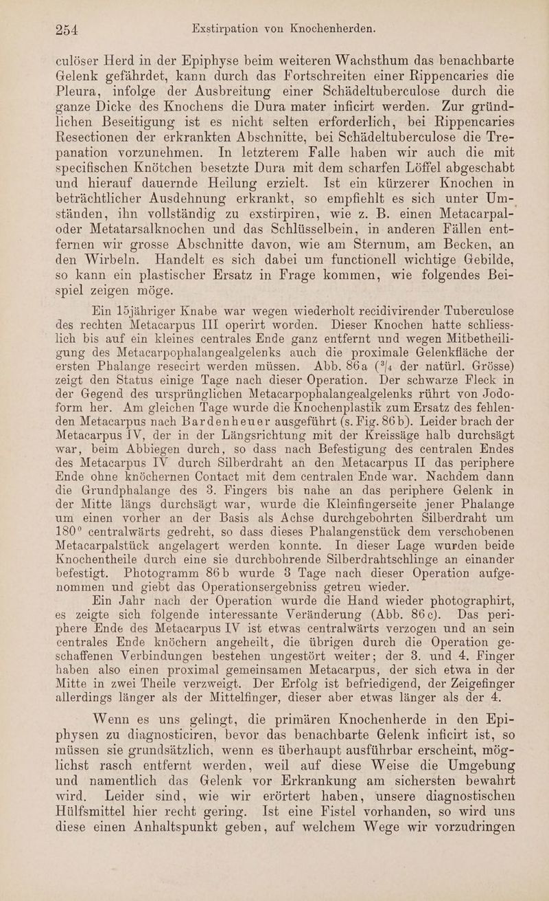culöser Herd in der Epiphyse beim weiteren Wachsthum das benachbarte Gelenk gefährdet, kann durch das Fortschreiten einer Rippencaries die Pleura, infolge der Ausbreitung einer Schädeltubereulose durch die ganze Dicke des Knochens die Dura mater inficirt werden. Zur gründ- lichen Beseitigung ist es nicht selten erforderlich, bei Rippencaries Resectionen der erkrankten Abschnitte, bei Schädeltuberculose die Tre- panation vorzunehmen. In letzterem Falle haben wir auch die mit specifischen Knötchen besetzte Dura mit dem scharfen Löffel abgeschabt und hierauf dauernde Heilung erzielt. Ist ein kürzerer Knochen in beträchtlicher Ausdehnung erkrankt, so empfiehlt es sich unter Um- ständen, ihn vollständig zu exstirpiren, wie z. B. einen Metacarpal- oder Metatarsalknochen und das Schlüsselbein, in anderen Fällen ent- fernen wir grosse Abschnitte davon, wie am Sternum, am Becken, an den Wirbeln. Handelt es sich dabei um functionell wichtige Gebilde, so kann ein plastischer Ersatz in Frage kommen, wie folgendes Bei- spiel zeigen möge. Ein l15jähriger Knabe war wegen wiederholt recidivirender Tuberculose des rechten Metacarpus III operirt worden. Dieser Knochen hatte schliess- lich bis auf ein kleines centrales Ende ganz entfernt und wegen Mitbetheili- gung des Metacarpophalangealgelenks auch die proximale Gelenkfläche der ersten Phalange resecirt werden müssen. Abb. 86a (°ı der natürl. Grösse) zeigt den Status einige Tage nach dieser Operation. Der schwarze Fleck in der Gegend des ursprünglichen Metacarpophalangealgelenks rührt von Jodo- form her. Am gleichen Tage wurde die Knochenplastik zum Ersatz des fehlen- den Metacarpus nach Bardenheuer ausgeführt (s. Fig. 86b). Leider brach der Metacarpus IV, der in der Längsrichtung mit der Kreissäge halb durchsägt war, beim Abbiegen durch, so dass nach Befestigung des centralen Endes des Metacarpus IV durch Silberdraht an den Metacarpus II das periphere Ende ohne knöchernen Contact mit dem centralen Ende war. Nachdem dann die Grundphalange des 3. Fingers bis nahe an das periphere Gelenk in der Mitte längs durchsägt war, wurde die Kleinfingerseite jener Phalange um einen vorher an der Basis als Achse durchgebohrten Silberdraht um 150° centralwärts gedreht, so dass dieses Phalangenstück dem verschobenen Metacarpalstück angelagert werden konnte. In dieser Lage wurden beide Knochentheile durch eine sie durchbohrende Silberdrahtschlinge an einander befestigt. Photogramm 86b wurde 3 Tage nach dieser Operation aufge- nommen und giebt das Operationsergebniss getreu wieder. Ein Jahr nach der Operation wurde die Hand wieder photographirt, es zeigte sich folgende interessante Veränderung (Abb. 86c). Das peri- phere Ende des Metacarpus IV ist etwas centralwärts verzogen und an sein centrales Ende knöchern angeheilt, die übrigen durch die Operation ge- schaffenen Verbindungen bestehen ungestört weiter; der 3. und 4. Finger haben also einen proximal gemeinsamen Metacarpus, der sich etwa in der Mitte in zwei Theile verzweigt. Der Erfolg ist befriedigend, der Zeigefinger allerdings länger als der Mittelfinger, dieser aber etwas länger als der 4. Wenn es uns gelingt, die primären Knochenherde in den Epi- physen zu diagnosticiren, bevor das benachbarte Gelenk inficirt ist, so müssen sie grundsätzlich, wenn es überhaupt ausführbar erscheint, mög- lichst rasch entfernt werden, weil auf diese Weise die Umgebung und namentlich das Gelenk vor Erkrankung am sichersten bewahrt wird. Leider sind, wie wir erörtert haben, unsere diagnostischen Hülfsmittel hier recht gering. Ist eine Fistel vorhanden, so wird uns diese einen Anhaltspunkt geben, auf welchem Wege wir vorzudringen
