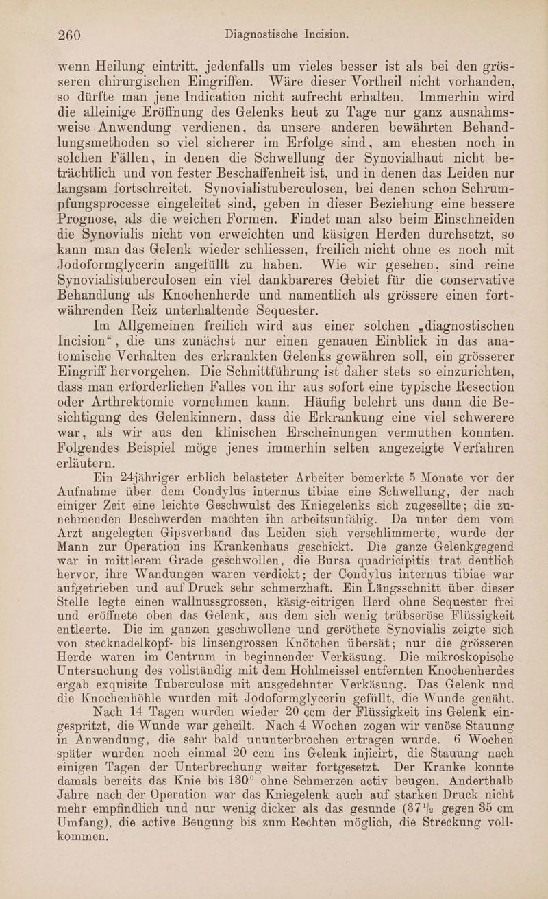 wenn Heilung eintritt, jedenfalls um vieles besser ist als bei den grös- seren chirurgischen Eingriffen. Wäre dieser Vortheil nicht vorhanden, so dürfte man jene Indication nicht aufrecht erhalten. Immerhin wird die alleinige Eröffnung des Gelenks heut zu Tage nur ganz ausnahms- weise Anwendung verdienen, da unsere anderen bewährten Behand- lungsmethoden so viel sicherer im Erfolge sind, am ehesten noch in solchen Fällen, in denen die Schwellung der Synovialhaut nicht be- trächtlich und von fester Beschaffenheit ist, und ın denen das Leiden nur langsam fortschreitet. Synovialistuberculosen, bei denen schon Schrum- pfungsprocesse eingeleitet sind, geben in dieser Beziehung eine bessere Prognose, als die weichen Formen. Findet man also beim Einschneiden die Synovialis nicht von erweichten und käsigen Herden durchsetzt, so kann man das Gelenk wieder schliessen, freilich nicht ohne es noch mit Jodoformglycerin angefüllt zu haben. Wie wir gesehen, sind reine Synovialistuberceulosen ein viel dankbareres Gebiet für die conservative Behandlung als Knochenherde und namentlich als grössere einen fort- währenden Reiz unterhaltende Sequester. Im Allgemeinen freilich wird aus einer solchen „diagnostischen Ineision“, die uns zunächst nur einen genauen Einblick in das ana- tomische Verhalten des erkrankten Gelenks gewähren soll, ein grösserer Eingriff hervorgehen. Die Schnittführung ist daher stets so einzurichten, dass man erforderlichen Falles von ihr aus sofort eine typische Resection oder Arthrektomie vornehmen kann. Häufig belehrt uns dann die Be- sichtigung des Gelenkinnern, dass die Erkrankung eine viel schwerere war, als wir aus den klinischen Erscheinungen vermuthen konnten. Folgendes Beispiel möge jenes immerhin selten angezeigte Verfahren erläutern. Ein 24jähriger erblich belasteter Arbeiter bemerkte 5 Monate vor der Aufnahme über dem Condylus internus tibiae eine Schwellung, der nach einiger Zeit eine leichte Geschwulst des Kniegelenks sich zugesellte; die zu- nehmenden Beschwerden machten ihn arbeitsunfähig. Da unter dem vom Arzt angelegten Gipsverband das Leiden sich verschlimmerte, wurde der Mann zur Operation ins Krankenhaus geschickt. Die ganze Gelenkgegend war in mittlerem Grade geschwollen, die Bursa quadrieipitis trat deutlich hervor, ihre Wandungen waren verdickt; der Condylus internus tibiae war aufgetrieben und auf Druck sehr schmerzhaft. Ein Längsschnitt über dieser Stelle legte einen wallnussgrossen, käsig-eitrigen Herd ohne Sequester frei und eröffnete oben das Gelenk, aus dem sich wenig trübseröse Flüssigkeit entleerte. Die im ganzen geschwollene und geröthete Synovialis zeigte sich von stecknadelkopf- bis linsengrossen Knötchen übersät; nur die grösseren Herde waren im Öentrum in beginnender Verkäsung. Die mikroskopische Untersuchung des vollständig mit dem Hohlmeissel entfernten Knochenherdes ergab exquisite Tuberculose mit ausgedehnter Verkäsung. Das Gelenk und die Knochenhöhle wurden mit Jodoformelycerin gefüllt, die Wunde genäht. Nach 14 Tagen wurden wieder 20 ccm der Flüssigkeit ins Gelenk ein- gespritzt, die Wunde war geheilt. Nach 4 Wochen zogen wir venöse Stauung in Anwendung, die sehr bald ununterbrochen ertragen wurde. 6 Wochen später wurden noch einmal 20 ccm ins Gelenk injieirt, die Stauung nach einigen Tagen der Unterbrechung weiter fortgesetzt. Der Kranke konnte damals bereits das Knie bis 130° ohne Schmerzen activ beugen. Anderthalb Jahre nach der Operation war das Kniegelenk auch auf starken Druck nicht mehr empfindlich und nur wenig dicker als das gesunde (37!J; gegen 985 cm Umfang), die active Beugung bis zum Rechten möglich, die Streckung voll- kommen.