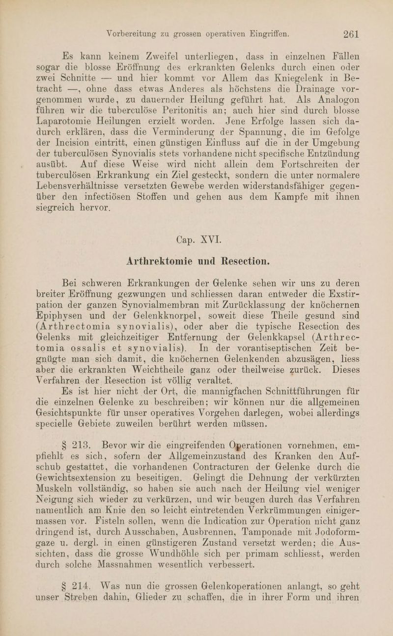 Es kann keinem Zweifel unterliegen, dass in einzelnen Fällen sogar die blosse Eröffnung des erkrankten Gelenks durch einen oder zwei Schnitte — und hier kommt vor Allem das Kniegelenk in Be- tracht —, ohne dass etwas Anderes als höchstens die Drainage vor- genommen wurde, zu dauernder Heilung geführt hat. Als Analogon führen wir die tuberculöse Peritonitis an; auch hier sind durch blosse Laparotomie Heilungen erzielt worden. Jene Erfolge lassen sich da- durch erklären, dass die Verminderung der Spannung, die im Gefolge der Ineision eintritt, einen günstigen Einfluss auf die in der Umgebung der tuberculösen Synovialis stets vorhandene nicht specifische Entzündung ausübt. Auf diese Weise wird nicht allein dem Fortschreiten der tuberculösen Erkrankung ein Ziel gesteckt, sondern die unter normalere Lebensverhältnisse versetzten Gewebe werden widerstandsfähiger gegen- über den infectiösen Stoffen und gehen aus dem Kampfe mit ihnen siegreich hervor. Cap. XV1. Arthrektomie und Resection. Bei schweren Erkrankungen der Gelenke sehen wir uns zu deren breiter Eröffnung gezwungen und schliessen daran entweder die Exstir- pation der ganzen Synovialmembran mit Zurücklassung der knöchernen Epiphysen und der Gelenkknorpel, soweit diese Theile gesund sind (Arthrectomia synovialis), oder aber die typische Resection des Gelenks mit gleichzeitiger Entfernung der Gelenkkapsel (Arthrec- tomia ossalis et synovialis). In der vorantiseptischen Zeit be- gnügte man sich damit, die knöchernen Gelenkenden abzusägen, liess aber die erkrankten Weichtheile ganz oder theilweise zurück. Dieses Verfahren der Resection ist völlig veraltet. Es ist hier nicht der Ort, die mannigfachen Schnittführungen für die einzelnen Gelenke zu beschreiben; wir können nur die allgemeinen Gesichtspunkte für unser operatives Vorgehen darlegen, wobei allerdings specielle Gebiete zuweilen berührt werden müssen. $ 213. Bevor wir die eingreifenden Operationen vornehmen, em- pfiehlt es sich, sofern der Allgemeinzustand des Kranken den Auf- schub gestattet, die vorhandenen Öontracturen der Gelenke durch die Gewichtsextension zu beseitigen. Gelingt die Dehnung der verkürzten Muskeln vollständig, so haben sie auch nach der Heilung viel weniger Neigung sich wieder zu verkürzen, und wir beugen durch das Verfahren namentlich am Knie den so leicht eintretenden Verkrümmungen einiger- massen vor. Fisteln sollen, wenn die Indication zur Operation nicht ganz dringend ist, durch Ausschaben, Ausbrennen, Tamponade mit Jodoform- gaze u. dergl. in einen günstigeren Zustand versetzt werden; die Aus- sichten, dass die grosse Wundhöhle sich per primam schliesst, werden durch solche Massnahmen wesentlich verbessert. S 214. Was nun die grossen Gelenkoperationen anlangt, so geht unser Streben dahin, Glieder zu schaffen, die in ihrer Form und ihren
