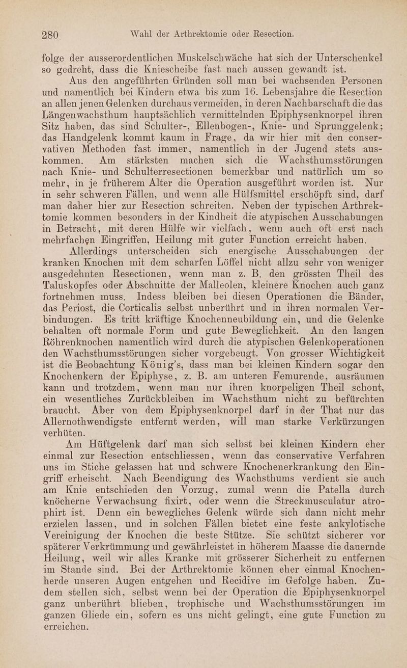 folge der ausserordentlichen Muskelschwäche hat sich der Unterschenkel so gedreht, dass die Kniescheibe fast nach aussen gewandt ist. Aus den angeführten Gründen soll man bei wachsenden Personen und namentlich bei Kindern etwa bis zum 16. Lebensjahre die Resection an allen jenen Gelenken durchaus vermeiden, in deren Nachbarschaft die das Längenwachsthum hauptsächlich vermittelnden Epiphysenknorpel ihren Sitz haben, das sind Schulter-, Ellenbogen-, Knie- und Sprunggelenk; das Handgelenk kommt kaum in Frage, da wir hier mit den conser- vatıren Methoden fast immer, namentlich in der Jugend stets aus- kommen. Am stärksten machen sich die Wachsthumsstörungen nach Knie- und Schulterresectionen bemerkbar und natürlich um so mehr, in je früherem Alter die Operation ausgeführt worden ist. Nur in sehr schweren Fällen, und wenn alle Hülfsmittel erschöpft sınd, darf man daher hier zur Resection schreiten. Neben der typischen Arthrek- tomie kommen besonders in der Kindheit die atypischen Ausschabungen in Betracht, mit deren Hülfe wir vielfach, wenn auch oft erst nach mehrfachen Eingriffen, Heilung mit guter Function erreicht haben. Allerdings unterscheiden sich energische Ausschabungen der kranken Knochen mit dem scharfen Löffel nicht allzu sehr von weniger ausgedehnten Resectionen, wenn man z. B. den grössten Theil des Taluskopfes oder Abschnitte der Malleolen, kleinere Knochen auch ganz fortnehmen muss. Indess bleiben bei diesen Operationen die Bänder, das Periost, die Corticalıs selbst unberührt und ın ihren normalen Ver- bindungen. Es tritt kräftige Knochenneubildung ein, und die Gelenke behalten oft normale Form und gute Beweglichkeit. An den langen Röhrenknochen namentlich wird durch die atypischen Gelenkoperationen den Wachsthumsstörungen sicher vorgebeugt. Von grosser Wichtigkeit ist die Beobachtung König’s, dass man bei kleinen Kindern sogar den Knochenkern der Epiphyse, z. B. am unteren Femurende, ausräumen kann und trotzdem, wenn man nur ihren knorpeligen Theil schont, ein wesentliches Zurückbleiben im Wachsthum nicht zu befürchten braucht. Aber von dem Epiphysenknorpel darf in der That nur das Allernothwendigste entfernt werden, will man starke Verkürzungen verhüten. Am Hüftgelenk darf man sich selbst bei kleinen Kindern eher einmal zur Resection entschliessen, wenn das conservative Verfahren uns im Stiche gelassen hat und schwere Knochenerkrankung den Ein- griff erheischt. Nach Beendigung des Wachsthums verdient sie auch am Knie entschieden den Vorzug, zumal wenn die Patella durch knöcherne Verwachsung fixirt, oder wenn die Streckmusculatur atro- phirt ist. Denn ein bewegliches Gelenk würde sich dann nicht mehr erzielen lassen, und in solchen Fällen bietet eine feste ankylotische Vereinigung der Knochen die beste Stütze. Sie schützt sicherer vor späterer Verkrümmung und gewährleistet in höherem Maasse die dauernde Heilung, weil wir alles Kranke mit grösserer Sicherheit zu entfernen ım Stande sind. Bei der Arthrektomie können eher einmal Knochen- herde unseren Augen entgehen und Recidive im Gefolge haben. Zu- dem stellen sich, selbst wenn bei der Operation die Epiphysenknorpel ganz unberührt blieben, trophische und Wachsthumsstörungen im ganzen Gliede ein, sofern es uns nicht gelingt, eine gute Function zu erreichen.