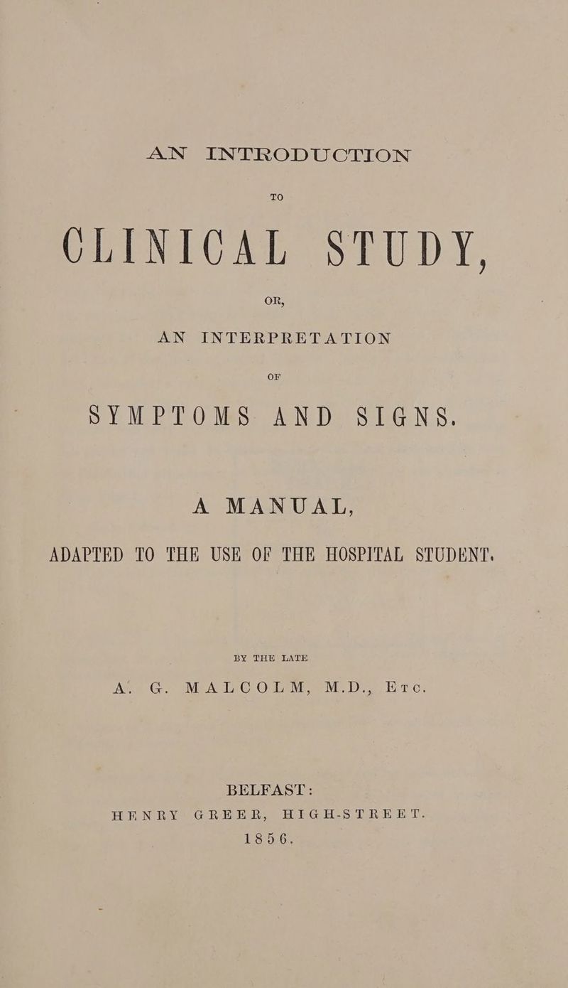 AN INTRODUCTION CLINICAL STUDY, oR, AN INTERPRETATION OF SYMPTOMS AND SIGNS. A MANUAL, ADAPTED TO THE USE OF THE HOSPITAL STUDENT. BY THE LATE Moe G 2 MEA TG Ohana). Br cs BELFAST: HEN RA GREER IEG Hes TREE T- 1856.