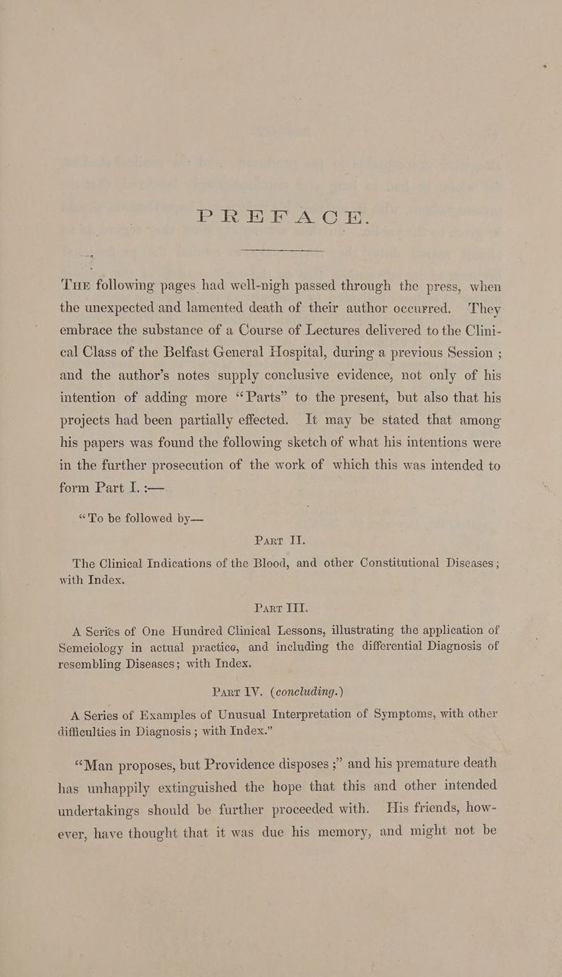 PREEACE. a Tue following pages had well-nigh passed through the press, when the unexpected and lamented death of their author occurred. They embrace the substance of a Course of Lectures delivered to the Clini- cal Class of the Belfast General Hospital, during a previous Session ; and the author’s notes supply conclusive evidence, not only of his intention of adding more “Parts” to the present, but also that his projects had been partially effected. It may be stated that among his papers was found the following sketch of what his intentions were in the further prosecution of the work of which this was intended to form Part I. :— “To be followed by— PART Le The Clinical Indications of the Blood, and other Constitutional Diseases ; with Index, Parr III. A Series of One Hundred Clinical Lessons, illustrating the application of Semeiology in actual practice, and including the differential Diagnosis of resembling Diseases; with Index. Part LV. (concluding.) A Series of Examples of Unusual Interpretation of Symptoms, with other difficulties in Diagnosis ; with Index.” “Man proposes, but Providence disposes ;” and his premature death has unhappily extinguished the hope that this and other intended undertakings should be further proceeded with. His friends, how- ever, have thought that it was due his memory, and might not be