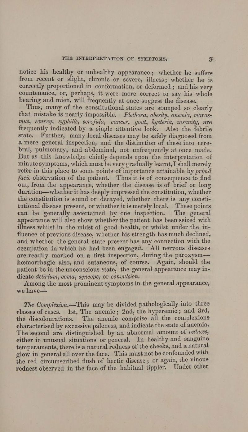 notice his healthy or unhealthy appearance; whether he suffers from recent or slight, chronic or severe, illness; whether he is correctly proportioned in conformation, or deformed ; and his very countenance, or, perhaps, it were more correct to say his whole bearing and mien, will frequently at once suggest the disease. Thus, many of the constitutional states are stamped so clearly that mistake is nearly impossible. Plethora, obesity, anemia, maras- mus, scurvy, syphilis, scrofula, caneer, gout, hysteria, insanity, are frequently indicated by a single attentive look. Also the febrile state. Further, many local diseases may be safely diagnosed from amere general inspection, and the distinction of these into cere- bral, pulmonary, and abdominal, not unfrequently at once made. But as this knowledge chiefly depends upon the interpretation of minute symptoms, which must be very gradually learnt, I shall merely refer in this place to some points of importance attainable by primd facie observation of the patient. Thus it is of consequence to find out, from the appearance, whether the disease is of brief or long duration—whether it has deeply impressed the constitution, whether the constitution is sound or decayed, whether there is any consti- tutional disease present, or whether it is merely loeal. These points ean be generally ascertained by one inspection. ‘The general appearance will also show whether the patient has been seized with illness whilst in the midst of good health, or whilst under the in- fluence of previous disease, whether his strength has much declined, and whether the general state present has any connection with the occupation in which he had been engaged. All nervous diseases are readily marked on a first inspection, during the paroxysm— hemorrhagic also, and cutaneous, of course. Again, should the patient be in the unconscious state, the general appearance may in- dicate delirium, coma, syncope, or convulsion. Among the most prominent symptoms in the general appearance, we have— The Compleaion.—This may be divided pathologically into three classes of cases. Ast, The anemic; 2nd, the hyperemic ; and 3rd, the discolourations. The anemic comprise all the complexions characterised by excessive paleness, and indicate the state of anemia. The second are distinguished by an abnormal amount of redness, either in unusual situations or general. In healthy and sanguine temperaments, there is a natural redness of the cheeks, and a natural glow in general all over the face. This must not be confounded with the red circumscribed flush of hectic disease; or again, the vinous redness observed in the face of the habitual tippler. Under other