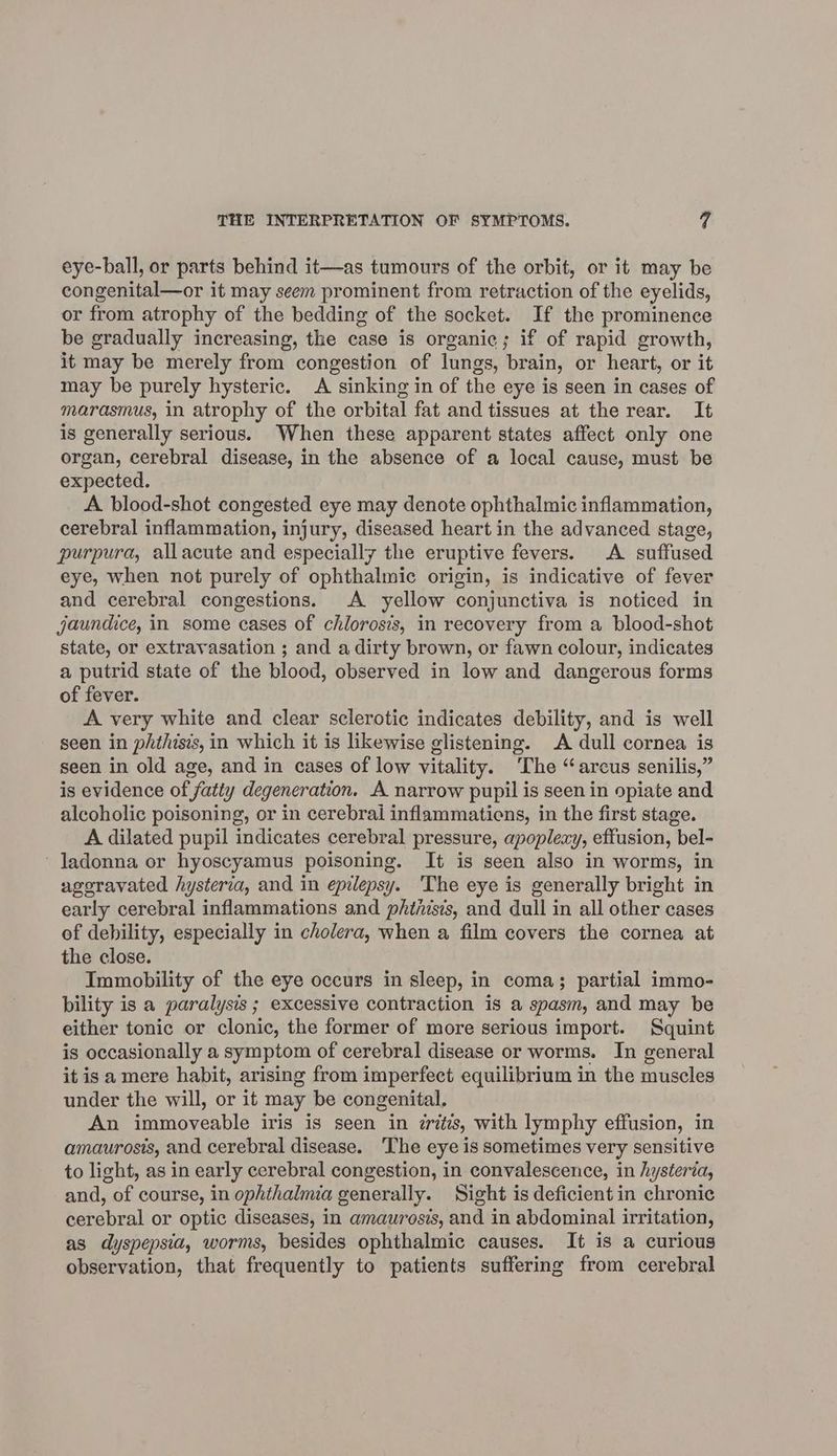eye-ball, or parts behind it—as tumours of the orbit, or it may be congenital—or it may seem prominent from retraction of the eyelids, or from atrophy of the bedding of the socket. If the prominence be gradually increasing, the case is organic; if of rapid growth, it may be merely from congestion of lungs, brain, or heart, or it may be purely hysteric. A sinking in of the eye is seen in cases of marasmus, in atrophy of the orbital fat and tissues at the rear. It is generally serious. When these apparent states affect only one organ, cerebral disease, in the absence of a local cause, must be expected. A blood-shot congested eye may denote ophthalmic inflammation, cerebral inflammation, injury, diseased heart in the advanced stage, purpura, allacute and especially the eruptive fevers. A suffused eye, when not purely of ophthalmic origin, is indicative of fever and cerebral congestions. A yellow conjunctiva is noticed in jaundice, in some cases of chlorosis, in recovery from a blood-shot state, or extravasation ; and a dirty brown, or fawn colour, indicates a putrid state of the blood, observed in low and dangerous forms of fever. A very white and clear sclerotic indicates debility, and is well seen in phthisis, in which it is likewise glistening. A dull cornea is seen in old age, and in cases of low vitality. The “arcus senilis,” is evidence of fatty degeneration. A narrow pupil is seen in opiate and alcoholic poisoning, or in cerebrai inflammatiens, in the first stage. A dilated pupil indicates cerebral pressure, apoplexy, effusion, bel- ' Jadonna or hyoscyamus poisoning. It is seen also in worms, in ageravated hysteria, and in epilepsy. The eye is generally bright in early cerebral inflammations and phthisis, and dull in all other cases of debility, especially in cholera, when a film covers the cornea at the close. Immobility of the eye occurs in sleep, in coma; partial immo- bility is a paralysis ; excessive contraction is a spasm, and may be either tonic or clonic, the former of more serious import. Squint is occasionally a symptom of cerebral disease or worms. In general it is a mere habit, arising from imperfect equilibrium in the muscles under the will, or it may be congenital. An immoveable iris is seen in tritis, with lymphy effusion, in amaurosis, and cerebral disease. ‘The eye is sometimes very sensitive to light, as in early cerebral congestion, in convalescence, in hysteria, and, of course, in ophthalmia generally. Sight is deficient in chronic cerebral or optic diseases, in amaurosis, and in abdominal irritation, as dyspepsia, worms, besides ophthalmic causes. It is a curious observation, that frequently to patients suffering from cerebral