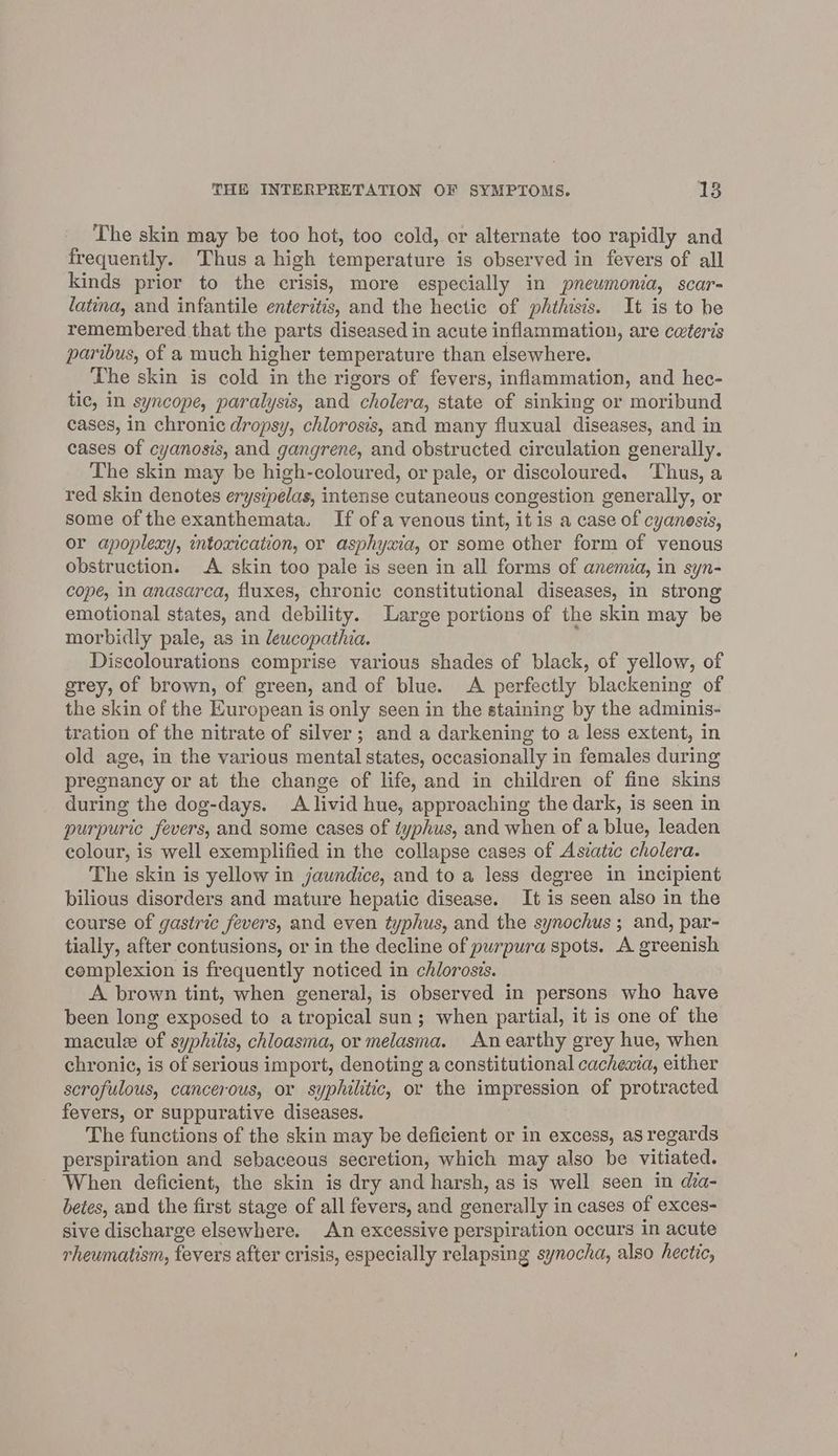 The skin may be too hot, too cold, or alternate too rapidly and frequently. Thus a high temperature is observed in fevers of all kinds prior to the crisis, more especially in pnewmonia, scar- latina, and infantile enteritis, and the hectic of phthisis. It is to he remembered that the parts diseased in acute inflammation, are ceteris paribus, of a much higher temperature than elsewhere. The skin is cold in the rigors of fevers, inflammation, and hec- tic, in syncope, paralysis, and cholera, state of sinking or moribund cases, in chronic dropsy, chlorosis, and many fluxual diseases, and in cases of cyanosis, and gangrene, and obstructed circulation generally. The skin may be high-coloured, or pale, or discoloured. Thus, a red skin denotes erysipelas, intense cutaneous congestion generally, or some of the exanthemata. If ofa venous tint, it is a case of cyanesis, or apoplexy, intoxication, or asphyxia, or some other form of venous obstruction. A skin too pale is seen in all forms of anemia, in syn- cope, in anasarca, fluxes, chronic constitutional diseases, in strong emotional states, and debility. Large portions of the skin may be morbidly pale, as in leucopathia. Discolourations comprise various shades of black, of yellow, of grey, of brown, of green, and of blue. A perfectly blackening of the skin of the European is only seen in the staining by the adminis- tration of the nitrate of silver; and a darkening to a less extent, in old age, in the various mental states, occasionally in females during pregnancy or at the change of life, and in children of fine skins during the dog-days. A livid hue, approaching the dark, is seen in purpuric fevers, and some cases of typhus, and when of a blue, leaden colour, is well exemplified in the collapse cases of Asiatic cholera. The skin is yellow in jaundice, and to a less degree in incipient bilious disorders and mature hepatic disease. It is seen also in the course of gastric fevers, and even typhus, and the synochus ; and, par- tially, after contusions, or in the decline of purpura spots. A greenish complexion is frequently noticed in chlorosis. A brown tint, when general, is observed in persons who have been long exposed to a tropical sun; when partial, it is one of the macule of syphilis, chloasma, or melasma. Anearthy grey hue, when chronic, is of serious import, denoting a constitutional cacheaia, either scrofulous, cancerous, or syphilitic, or the impression of protracted fevers, or suppurative diseases. The functions of the skin may be deficient or in excess, as regards perspiration and sebaceous secretion, which may also be vitiated. When deficient, the skin is dry and harsh, as is well seen in dia- betes, and the first stage of all fevers, and generally in cases of exces- sive discharge elsewhere. An excessive perspiration occurs in acute rheumatism, fevers after crisis, especially relapsing synocha, also hectic,