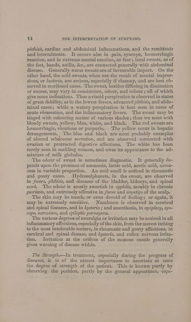 phthisis, cardiac and abdominal inflammations, and the remittents and intermittents. It occurs also in pain, syncope, hemorrhagic reaction, and in extreme mental emotion, as fear ; local sweats, as of the feet, hands, axilla, &c., are connected generally with abdominal disease. Generally warm sweats are of favourable import. On the other hand, the cold sweats, when not the result of mental impres- sions, or hysteria, are serious, especially if clammy, and are best ob- served in moribund cases. The sweat, besides differing in diminution or excess, may vary in consistence, odour, and colour ; all of which give some indications. Thus aviscid perspiration is observed in states of great debility, asin the lowest fevers, advanced phthisis, and abdo- minal cases; while a watery perspiration is best seen in cases of acute rheumatism, and the inflammatory fevers. ‘The sweat may be tinged with colouring matter of various shades; thus we meet with bloody sweats, yellow, blue, white, and black. ‘The red sweats are hemorrhagic, vicarious or purpuric. The yellow occur in hepatic derangements. ‘The blue and black are most probably examples of altered sebaceous secretion, and are observed connected with ovarian or protracted digestive affections. The white has been rarely seen in suckling women, and owes its appearance to the ad- mixture of milk globules. The odour of sweat is sometimes diagnostic. It generally de- pends upon the presence of ammonia, lactic acid, acetic acid, ozma- zom in variable proportion. An acid smell is noticed in rheumatic and gouty cases. Hydrosulphurets, in the sweat, are observed in: fevers, phthisis, and diseases of the bladder, kidneys, and spinal cord. The odour.is mostly sweetish in syphilis, mouldy in cbronic psoriasis, and extremely offensive in favus and impetigo of the scalp. The skin may be numb, or even devoid of feeling; or again, it may be extremely sensitive. Numbness is observed in cerebral and spinal diseases, and in hysteria ; and aneesthesia, in apoplexy, syn- cope, narcotism, and epileptic paroxysms. The various degrees of neuralgia or irritation may be noticed in all inflammatory affections, especially of the skin, from the merest itching to the most intolerable torture, in rheumatic and gouty affections, in cerebral and spinal disease, and Aysteria, and reflex nervous irrita- tion. Irritation at the orifices of the mueous canals generally gives warning of disease within. The Strengih.—In treatment, especially during the progress of diseases, it is of the utmost importance to ascertain at once the degree of strength of the patient. This is known partly by observing the position, partly by the general appearance, espe-