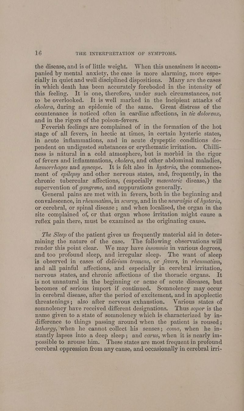 the disease, and is of little weight. When this uneasiness is accom- panied by mental anxiety, the case is more alarming, more espe- cially in quiet and well disciplined dispositions. Many are the cases in which death has been accurately foreboded in the intensity of this feeling. It is one, therefore, under such circumstances, not to be overlooked. It is well marked in the incipient attacks of cholera, during an epidemic of the same. Great distress of the countenance is noticed often in cardiac affections, in tie doloreua, and in the rigors of the poison-fevers. Feverish feelings are complained of in the formation of the hot ‘stage of all fevers, in hectic at times, in certain hysteric states, in acute inflammations, and in acute dyspeptic conditions de- pendent on undigested substances or erythematic irritation. Chilli- ness is natural in a cold atmosphere, but is morbid in the rigor of fevers and inflammations, cholera, and other abdominal maladies, hemorrhages and syncope. It is felt also in hysterva, the commence- ment of epilepsy and other nervous states, and, frequently, in the chronic tubercular affections, (especially mesenteric disease,) the supervention of gangrene, and suppurations generally. General pains are met with in fevers, both in the beginning and convalescence, in rheumatism, in scurvy, and in the neuralgia of hysteria, or cerebral, or spinal disease ; and when localised, the organ in the site complained of, or that organ whose irritation might cause a reflex pain there, must be examined as the originating cause. The Sleep of the patient gives us frequently material aid in deter- mining the nature of the case. The following observations will render this point clear. We may have znsomma in various degrees, and too profound sleep, and irregular sleep. The want of sleep is observed in cases of delirium tremens, or fevers, in rheumatism, and all painful affections, and especially in cerebral irritation, nervous states, and chronic affections of the thoracic organs. It is not unnatural in the beginning or acme of acute diseases, but becomes of serious import if continued. Somnolency may occur in cerebral disease, after the period of excitement, and in apoplectic threatenings; also after nervous exhaustion. Various states of somnolency have received different designations. ‘Thus sopor is the name given to a state of somnolency which is characterized by in- difference to things passing around when the patient is roused; lethargy, when he cannot collect his senses; coma, when he in- stantly lapses into a deep sleep; and carus, when it is nearly im- possible to arouse him. These states are most frequent in profound cerebral oppression from any cause, and occasionally in cerebral irri-
