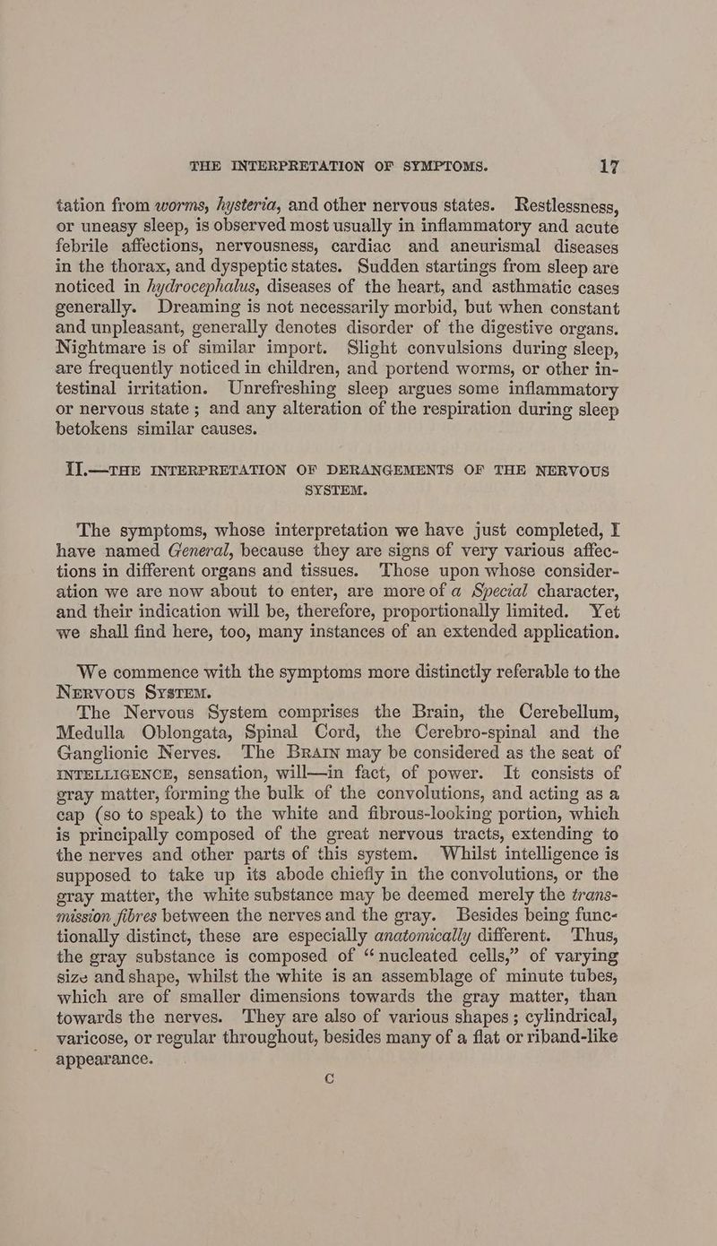 tation from worms, hysteria, and other nervous states. Restlessness, or uneasy sleep, is observed most usually in inflammatory and acute febrile affections, nervousness, cardiac and aneurismal diseases in the thorax, and dyspeptic states. Sudden startings from sleep are noticed in hydrocephalus, diseases of the heart, and asthmatic cases generally. Dreaming is not necessarily morbid, but when constant and unpleasant, generally denotes disorder of the digestive organs. Nightmare is of similar import. Slight convulsions during sleep, are frequently noticed in children, and portend worms, or other in- testinal irritation. Unrefreshing sleep argues some inflammatory or nervous state; and any alteration of the respiration during sleep betokens similar causes. II].—THE INTERPRETATION OF DERANGEMENTS OF THE NERVOUS SYSTEM. The symptoms, whose interpretation we have just completed, I have named General, because they are signs of very various affec- tions in different organs and tissues. Those upon whose consider- ation we are now about to enter, are moreof a Special character, and their indication will be, therefore, proportionally limited. Yet we shall find here, too, many instances of an extended application. We commence with the symptoms more distinctly referable to the Nervous SysTem. The Nervous System comprises the Brain, the Cerebellum, Medulla Oblongata, Spinal Cord, the Cerebro-spinal and the Ganglionic Nerves. The Brarin may be considered as the seat of INTELLIGENCE, sensation, will—in fact, of power. It consists of gray matter, forming the bulk of the convolutions, and acting as a cap (so to speak) to the white and fibrous-looking portion, which is principally composed of the great nervous tracts, extending to the nerves and other parts of this system. Whilst intelligence is supposed to take up its abode chiefly in the convolutions, or the gray matter, the white substance may be deemed merely the trans- mission fibres between the nerves and the gray. Besides being func- tionally distinct, these are especially anatomically different. ‘Thus, the gray substance is composed of ‘“ nucleated cells,” of varying size and shape, whilst the white is an assemblage of minute tubes, which are of smaller dimensions towards the gray matter, than towards the nerves. They are also of various shapes; cylindrical, varicose, or regular throughout, besides many of a flat or riband-like appearance. re