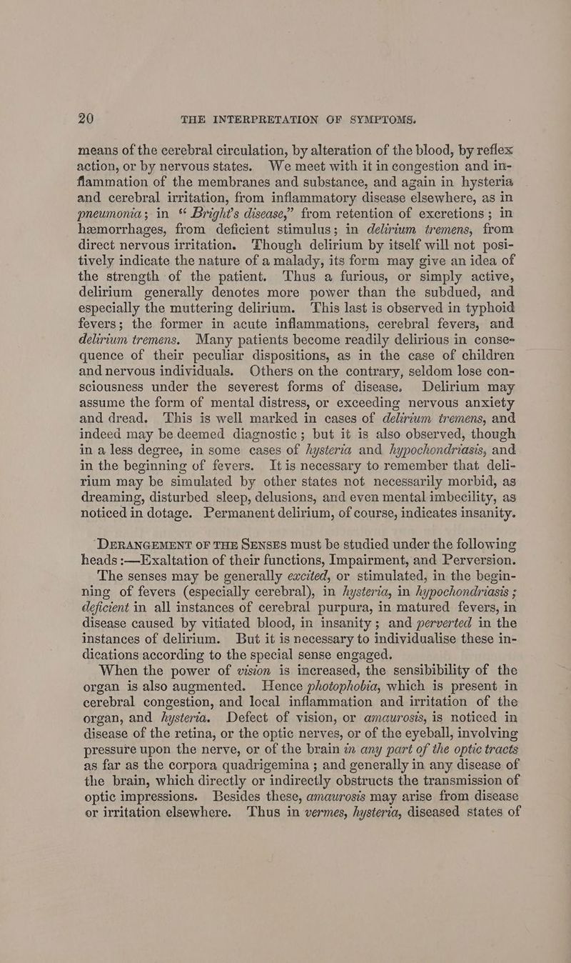 means of the cerebral circulation, by alteration of the blood, by reflex action, or by nervous states. We meet with it in congestion and in- flammation of the membranes and substance, and again in hysteria and cerebral irritation, from inflammatory disease elsewhere, as in pneumonia; in % Bright's disease,’ from retention of excretions; in hemorrhages, from deficient stimulus; in delirium tremens, from direct nervous irritation. Though delirium by itself will not posi- tively indicate the nature of a malady, its form may give an idea of the strength of the patient. Thus a furious, or simply active, delirium generally denotes more power than the subdued, and especially the muttering delirium. This last is observed in typhoid fevers; the former in acute inflammations, cerebral fevers, and delirium tremens. Many patients become readily delirious in conse= quence of their peculiar dispositions, as in the case of children and nervous individuals. Others on the contrary, seldom lose con- sciousness under the severest forms of disease. Delirium may assume the form of mental distress, or exceeding nervous anxiety and dread. ‘This is well marked in cases of deliriwm tremens, and indeed may be deemed diagnostic; but it is also observed, though in a less degree, in some cases of hysteria and hypochondriasis, and in the beginning of fevers. Itis necessary to remember that deli- rium may be simulated by other states not necessarily morbid, as dreaming, disturbed sleep, delusions, and even mental imbecility, as noticed in dotage. Permanent delirium, of course, indicates insanity. “DERANGEMENT OF THE SENSES must be studied under the following heads :—Exaltation of their functions, Impairment, and Perversion. The senses may be generally excited, or stimulated, in the begin- ning of fevers (especially cerebral), in hysteria, in hypochondriasis ; deficient in all instances of cerebral purpura, in matured fevers, in disease caused by vitiated blood, in insanity; and perverted in the instances of delirium. But it is necessary to individualise these in- dications according to the special sense engaged. When the power of vision is increased, the sensibibility of the organ is also augmented. Hence photophobia, which is present in cerebral congestion, and local inflammation and irritation of the organ, and hysteria. Defect of vision, or amaurosis, is noticed in disease of the retina, or the optic nerves, or of the eyeball, involving pressure upon the nerve, or of the brain in any part of the optic tracts as far as the corpora quadrigemina ; and generally in any disease of the brain, which directly or indirectly obstructs the transmission of optic impressions. Besides these, amaurosis may arise from disease or irritation elsewhere. ‘Thus in vermes, hysteria, diseased states of