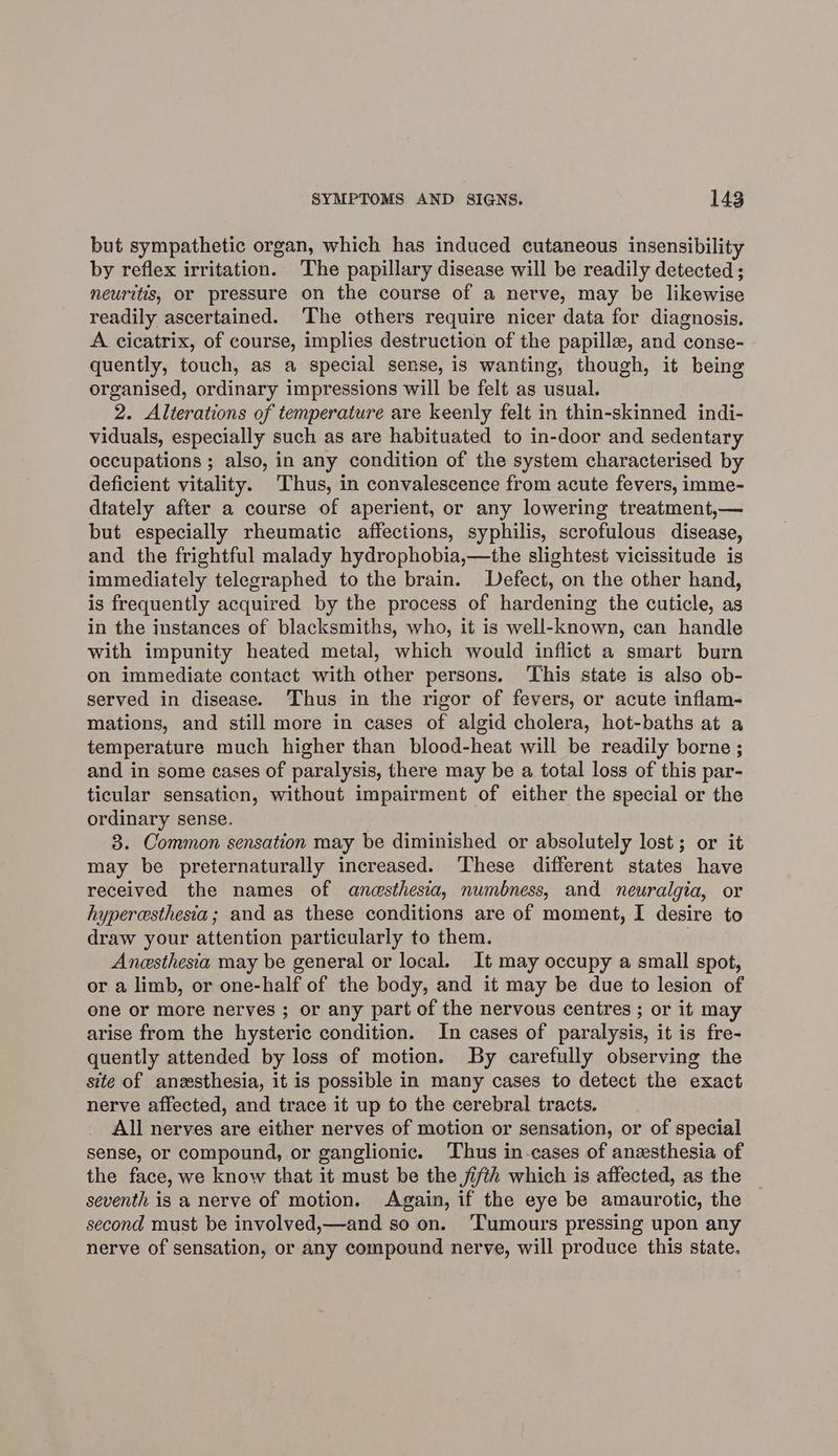 but sympathetic organ, which has induced cutaneous insensibility by reflex irritation. The papillary disease will be readily detected ; neuritis, or pressure on the course of a nerve, may be likewise readily ascertained. ‘The others require nicer data for diagnosis. A cicatrix, of course, implies destruction of the papille, and conse- quently, touch, as a special sense, is wanting, though, it being organised, ordinary impressions will be felt as usual. 2. Alterations of temperature are keenly felt in thin-skinned indi- viduals, especially such as are habituated to in-door and sedentary occupations ; also, in any condition of the system characterised by deficient vitality. Thus, in convalescence from acute fevers, imme- dtately after a course of aperient, or any lowering treatment,— but especially rheumatic affections, syphilis, scrofulous disease, and the frightful malady hydrophobia,—the slightest vicissitude is immediately telegraphed to the brain. Defect, on the other hand, is frequently acquired by the process of hardening the cuticle, as in the instances of blacksmiths, who, it is well-known, can handle with impunity heated metal, which would inflict a smart burn on immediate contact with other persons. ‘This state is also ob- served in disease. Thus in the rigor of fevers, or acute inflam- mations, and still more in cases of algid cholera, hot-baths at a temperature much higher than blood-heat will be readily borne ; and in some cases of paralysis, there may be a total loss of this par- ticular sensation, without impairment of either the special or the ordinary sense. | 3. Common sensation may be diminished or absolutely lost; or it may be preternaturally increased. These different states have received the names of anesthesia, numbness, and neuralgia, or hyperesthesia; and as these conditions are of moment, I desire to draw your attention particularly to them. Anesthesia may be general or local. It may occupy a small spot, or a limb, or one-half of the body, and it may be due to lesion of one or more nerves ; or any part of the nervous centres ; or it may arise from the hysteric condition. In cases of paralysis, it is fre- quently attended by loss of motion. By carefully observing the site of anesthesia, it is possible in many cases to detect the exact nerve affected, and trace it up to the cerebral tracts. All nerves are either nerves of motion or sensation, or of special sense, or compound, or ganglionic. ‘Thus in-cases of anesthesia of the face, we know that it must be the ji/th which is affected, as the seventh is a nerve of motion. Again, if the eye be amaurotic, the second must be involved,—and so on. Tumours pressing upon any nerve of sensation, or any compound nerve, will produce this state.