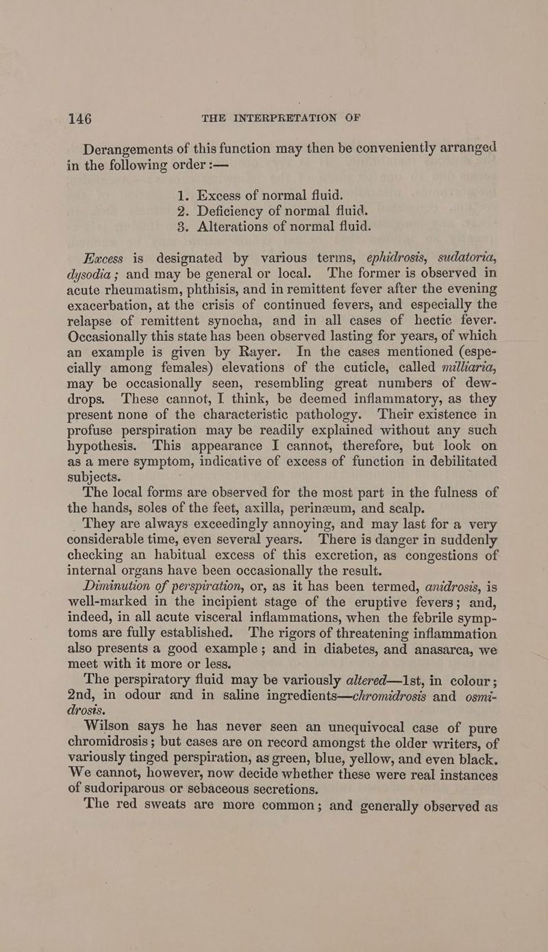 Derangements of this function may then be conveniently arranged in the following order :— 1. Excess of normal fluid. 2. Deficiency of normal fluid. 3. Alterations of normal fluid. Excess is designated by various terms, ephidrosis, sudatoria, dysodia ; and may be general or local. The former is observed in acute rheumatism, phthisis, and in remittent fever after the evening exacerbation, at the crisis of continued fevers, and especially the relapse of remittent synocha, and in all cases of hectic fever. Occasionally this state has been observed lasting for years, of which an example is given by Rayer. In the cases mentioned (espe- cially among females) elevations of the cuticle, called milharia, may be occasionally seen, resembling great numbers of dew- drops. These cannot, I think, be deemed inflammatory, as they present none of the characteristic pathology. Their existence in profuse perspiration may be readily explained without any such hypothesis. This appearance I cannot, therefore, but look on as a mere symptom, indicative of excess of function in debilitated subjects. The local forms are observed for the most part in the fulness of the hands, soles of the feet, axilla, perineum, and scalp. _ They are always exceedingly annoying, and may last for a very considerable time, even several years. There is danger in suddenly checking an habitual excess of this excretion, as congestions of internal organs have been occasionally the result. Diminution of perspiration, or, as it has been termed, anidrosis, is well-marked in the incipient stage of the eruptive fevers; and, indeed, in all acute visceral inflammations, when the febrile symp- toms are fully established. The rigors of threatening inflammation also presents a good example; and in diabetes, and anasarca, we meet with it more or less. : The perspiratory fluid may be variously altered—Ist, in colour; 2nd, in odour and in saline ingredients—chromidrosis and osmi~ drosts. Wilson says he has never seen an unequivocal case of pure chromidrosis ; but cases are on record amongst the older writers, of variously tinged perspiration, as green, blue, yellow, and even black. We cannot, however, now decide whether these were real instances of sudoriparous or sebaceous secretions. The red sweats are more common; and generally observed as