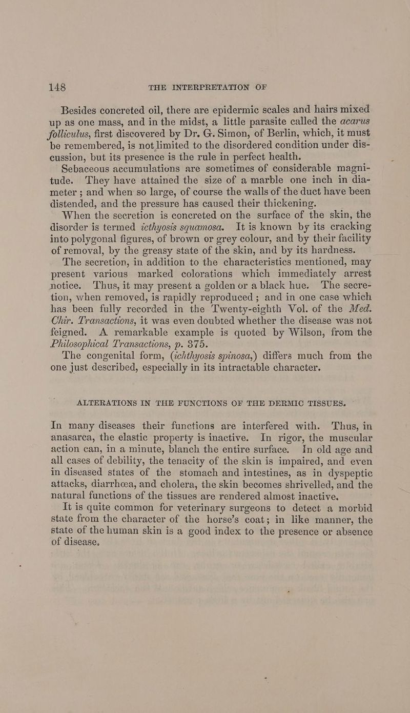 Besides concreted oil, there are epidermic scales and hairs mixed up as one mass, and in the midst, a little parasite called the acarus folliculus, first discovered by Dr. G. Simon, of Berlin, which, it must be remembered, is not limited to the disordered condition under dis- cussion, but its presence is the rule in perfect health. Sebaceous accumulations are sometimes of considerable magni- tude. They have attained the size of a marble one inch in dia- meter ; and when so large, of course the walls of the duct have been distended, and the pressure has caused their thickening. When the secretion is concreted on the surface of the skin, the disorder is termed ccthyosis squamosa. It is known by its cracking into polygonal figures, of brown or grey colour, and by their facility of removal, by the greasy state of the skin, and by its hardness. The secretion, in addition to the characteristics mentioned, may present various marked colorations which immediately arrest notice. Thus, it may present a golden or a black hue. ‘The secre- tion, when removed, is rapidly reproduced ; and in one case which has been fully recorded in the Twenty-eighth Vol. of the Med. Chir. Transactions, it was even doubted whether the disease was not feigned. A remarkable example is quoted by Wilson, from the Philosophical Transactions, p. 375. The congenital form, (ichthyosis spinosa,) differs much from the one just described, especially in its intractable character. ALTERATIONS IN THE FUNCTIONS OF THE DERMIC TISSUES. In many diseases their functions are interfered with. Thus, in anasarca, the elastic property is inactive. In rigor, the muscular action can, in a minute, blanch the entire surface. In old age and all cases of debility, the tenacity of the skin is impaired, and even in diseased states of the stomach and intestines, as in dyspeptic attacks, diarrhcea, and cholera, the skin becomes shrivelled, and the natural functions of the tissues are rendered almost inactive. It is quite common for veterinary surgeons to detect a morbid state from the character of the horse’s coat; in like manner, the state of the human skin is a good index to the presence or absence of disease,