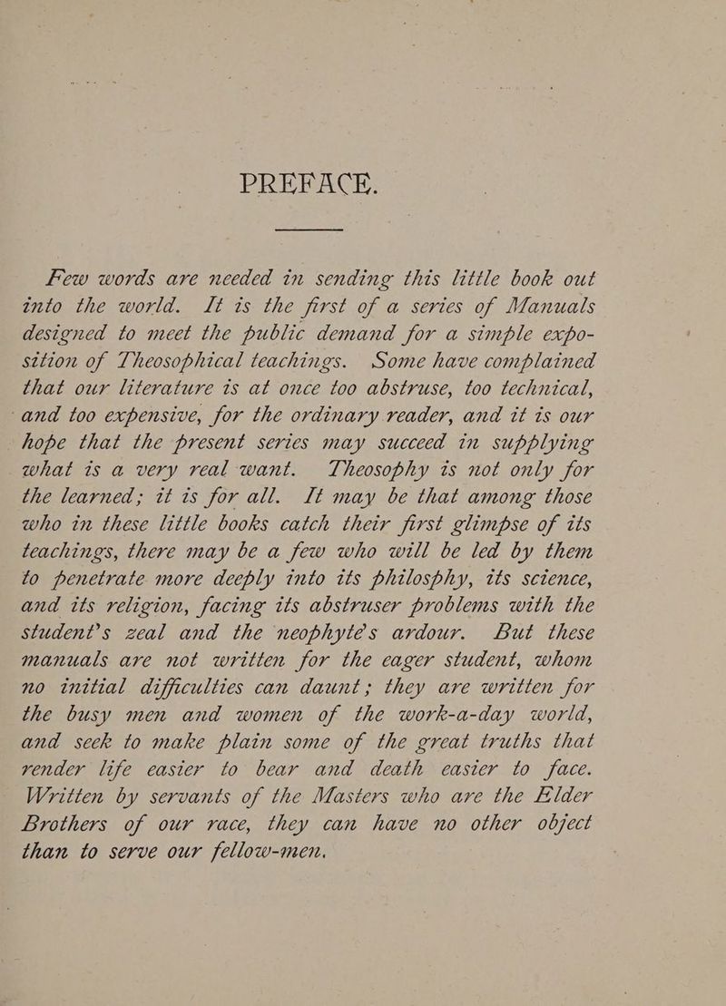 PREFACE. Few words are needed in sending this little book out into the world. It is the first of a series of Manuals designed to meet the public demand for a simple expo- sition of Theosophical teachings. Some have complained that our literature ts at once too abstruse, too technical, -and too expensive, for the ordinary reader, and tt ts our hope that the present series may succeed in supplying what is a very real want. Theosophy is not only for the learned; tt ts for all. Lt may be that among those who in these little books catch their first glimpse of tts teachings, there may be a few who will be led by them to penetrate more deeply into its philosphy, tts sctence, and its religion, facing its abstruser problems with the student’s zeal and the neophytes ardour. But these manuals are not written for the eager student, whom no initial difficulties can daunt; they are written for the busy men and women of the work-a-day world, and seck to make plain some of the great truths that vender life easter to bear and death easier to face. Written by servants of the Masters who are the Elder Brothers of our race, they can have no other object than to serve our fellow-men.
