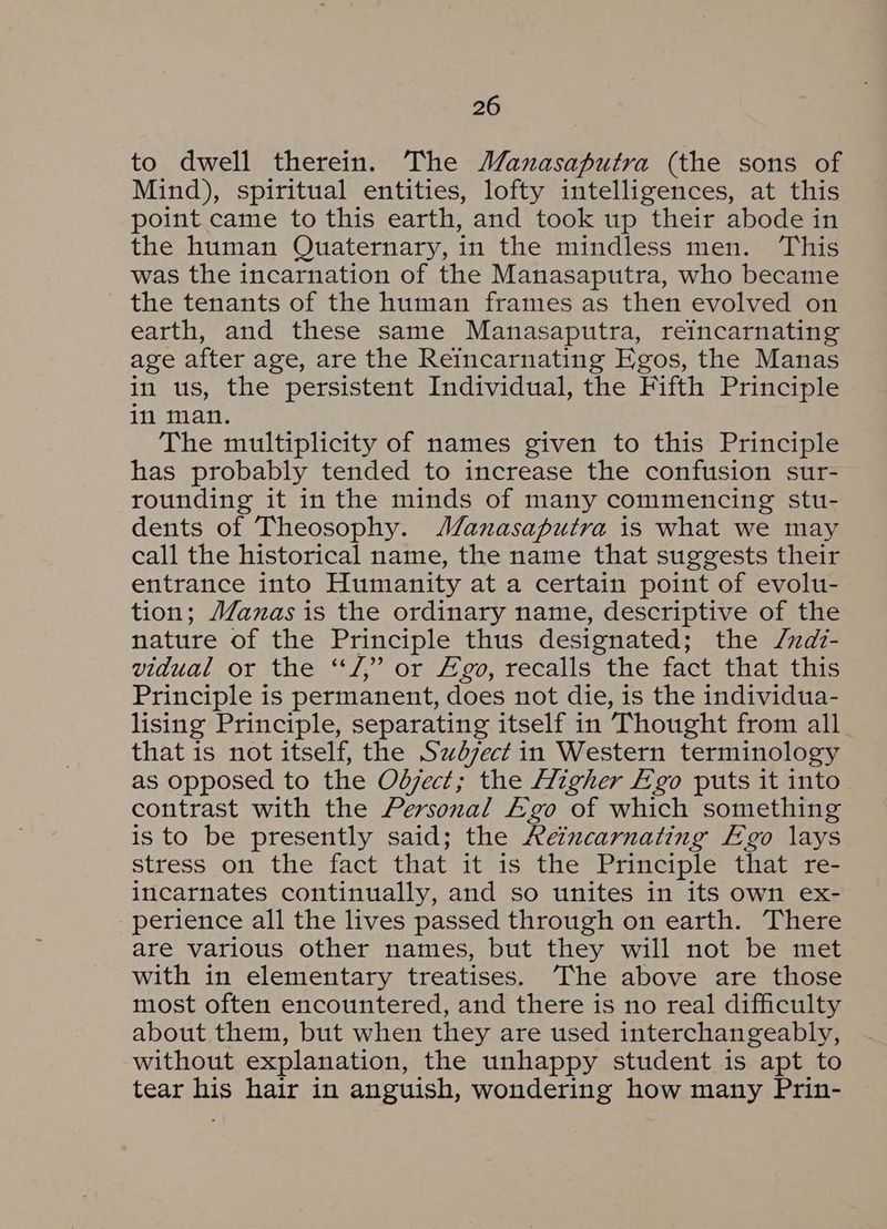 to dwell therein. The Manasaputra (the sons of Mind), spiritual entities, lofty intelligences, at this point came to this earth, and took up their abode in the human Quaternary, in the mindless men. ‘This was the incarnation of the Manasaputra, who became the tenants of the human frames as then evolved on earth, and these same Manasaputra, reincarnating age after age, are the Reincarnating Egos, the Manas in us, the persistent Individual, the Fifth Principle in man. The multiplicity of names given to this Principle has probably tended to increase the confusion sur- rounding it inthe minds of many commencing stu- dents of Theosophy. JA/anasaputra is what we may call the historical name, the name that suggests their entrance into Humanity at a certain point of evolu- tion; JZanas is the ordinary name, descriptive of the nature of the Principle thus designated; the /zdz- vidual or the “J,” or go, recalls the fact that this Principle is permanent, does not die, is the individua- lising Principle, separating itself in Thought from all that is not itself, the Szdzect in Western terminology as opposed to the Odject; the Higher Ego puts it into contrast with the Personal Ego of which something is to be presently said; the Aeincarnating Ego lays stress on the fact that it-is. the Principle thatwe. incarnates continually, and so unites in its own ex- perience all the lives passed through on earth. There are various other names, but they will not be met with in elementary treatises. The above are those most often encountered, and there is no real difficulty about them, but when they are used interchangeably, without explanation, the unhappy student is apt to tear his hair in anguish, wondering how many Prin-