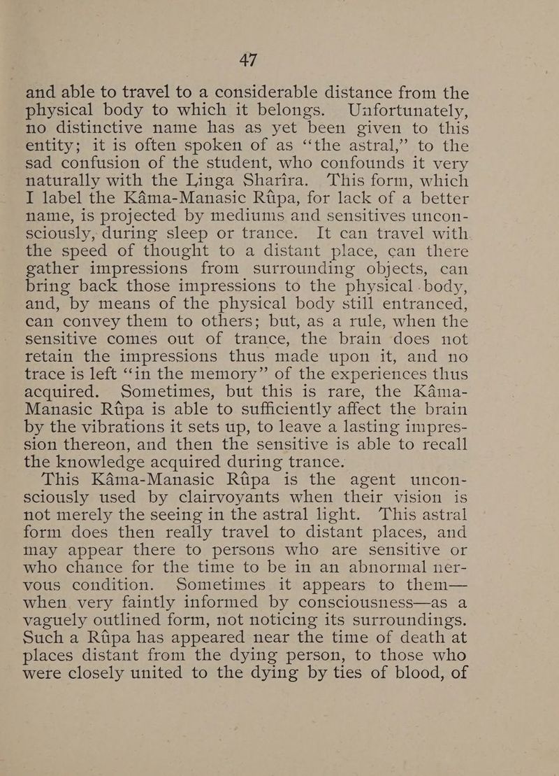 and able to travel to a considerable distance from the physical body to which it belongs. Unfortunately, no distinctive name has as yet been given to this entity; it is often spoken of as “the astral,” to the sad confusion of the student, who confounds it very naturally with the Linga Sharira. This form, which I label the KAama-Manasic Rtpa, for lack of a better name, is projected by mediums and sensitives uncon- sciously, during sleep or trance. It can travel with the speed of thought to a distant place, can there gather impressions from surrounding objects, can bring back those impressions to the physical - body, and, by means of the physical body still entranced, can convey them to others; but, as a rule, when the sensitive comes out of trance, the brain does not retain the impressions thus made upon it, and no trace is left ‘in the memory” of the experiences thus acquired. Sometimes, but this is rare, the Kama- Manasic Rtipa is able to sufficiently affect the brain by the vibrations it sets up, to leave a lasting impres- sion thereon, and then the sensitive is able to recall the knowledge acquired during trance. This KAma-Manasic Rtipa is the agent uncon- sciously used by clairvoyants when their vision is not merely the seeing in the astral hght. This astral form does then really travel to distant places, and may appear there to persons who are sensitive or who chance for the time to be in an abnormal ner- vous condition. Sometimes it appears to them— when very faintly informed by consciousness—as a vaguely outlined form, not noticing its surroundings. Such a Rtpa has appeared near the time of death at places distant from the dying person, to those who were closely united to the dying by ties of blood, of